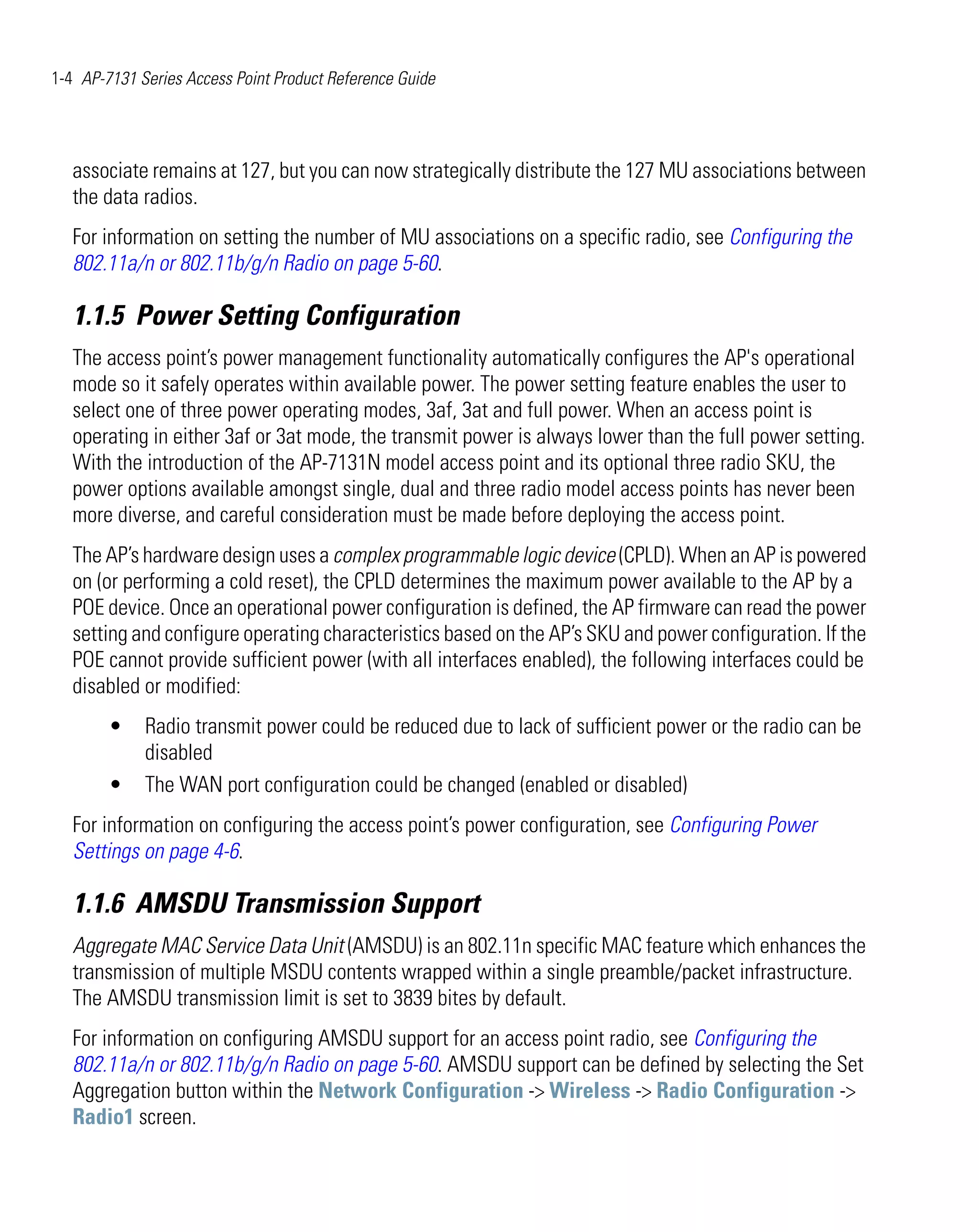 1-4 AP-7131 Series Access Point Product Reference Guide




   associate remains at 127, but you can now strategically distribute the 127 MU associations between
   the data radios.
   For information on setting the number of MU associations on a specific radio, see Configuring the
   802.11a/n or 802.11b/g/n Radio on page 5-60.

   1.1.5 Power Setting Configuration
   The access point’s power management functionality automatically configures the AP's operational
   mode so it safely operates within available power. The power setting feature enables the user to
   select one of three power operating modes, 3af, 3at and full power. When an access point is
   operating in either 3af or 3at mode, the transmit power is always lower than the full power setting.
   With the introduction of the AP-7131N model access point and its optional three radio SKU, the
   power options available amongst single, dual and three radio model access points has never been
   more diverse, and careful consideration must be made before deploying the access point.
   The AP’s hardware design uses a complex programmable logic device (CPLD). When an AP is powered
   on (or performing a cold reset), the CPLD determines the maximum power available to the AP by a
   POE device. Once an operational power configuration is defined, the AP firmware can read the power
   setting and configure operating characteristics based on the AP’s SKU and power configuration. If the
   POE cannot provide sufficient power (with all interfaces enabled), the following interfaces could be
   disabled or modified:
        •    Radio transmit power could be reduced due to lack of sufficient power or the radio can be
             disabled
        •    The WAN port configuration could be changed (enabled or disabled)
   For information on configuring the access point’s power configuration, see Configuring Power
   Settings on page 4-6.

   1.1.6 AMSDU Transmission Support
   Aggregate MAC Service Data Unit (AMSDU) is an 802.11n specific MAC feature which enhances the
   transmission of multiple MSDU contents wrapped within a single preamble/packet infrastructure.
   The AMSDU transmission limit is set to 3839 bites by default.
   For information on configuring AMSDU support for an access point radio, see Configuring the
   802.11a/n or 802.11b/g/n Radio on page 5-60. AMSDU support can be defined by selecting the Set
   Aggregation button within the Network Configuration -> Wireless -> Radio Configuration ->
   Radio1 screen.
 