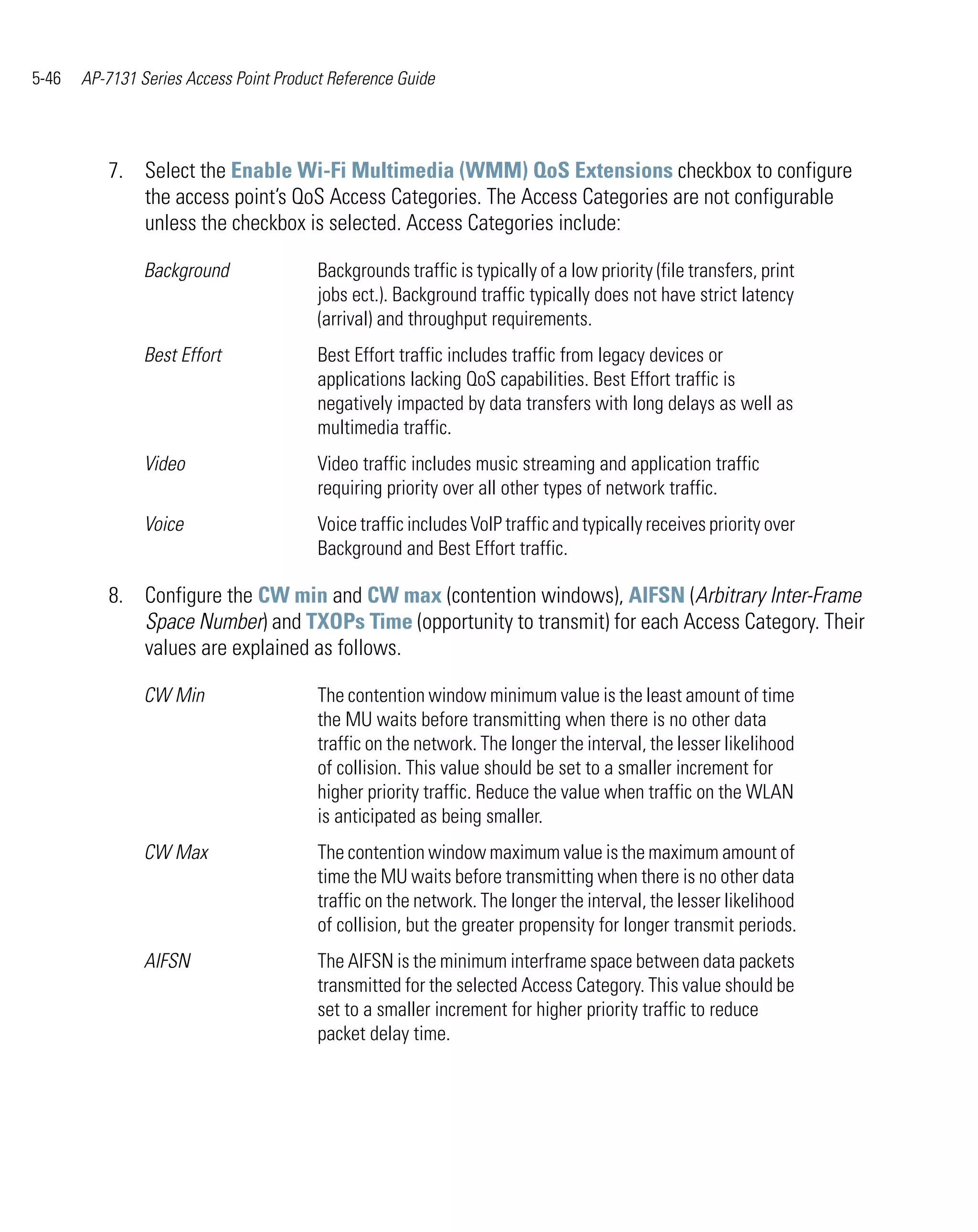 5-46   AP-7131 Series Access Point Product Reference Guide




          7. Select the Enable Wi-Fi Multimedia (WMM) QoS Extensions checkbox to configure
             the access point’s QoS Access Categories. The Access Categories are not configurable
             unless the checkbox is selected. Access Categories include:

                Background               Backgrounds traffic is typically of a low priority (file transfers, print
                                         jobs ect.). Background traffic typically does not have strict latency
                                         (arrival) and throughput requirements.
                Best Effort              Best Effort traffic includes traffic from legacy devices or
                                         applications lacking QoS capabilities. Best Effort traffic is
                                         negatively impacted by data transfers with long delays as well as
                                         multimedia traffic.
                Video                    Video traffic includes music streaming and application traffic
                                         requiring priority over all other types of network traffic.
                Voice                    Voice traffic includes VoIP traffic and typically receives priority over
                                         Background and Best Effort traffic.

          8. Configure the CW min and CW max (contention windows), AIFSN (Arbitrary Inter-Frame
             Space Number) and TXOPs Time (opportunity to transmit) for each Access Category. Their
             values are explained as follows.

                CW Min                   The contention window minimum value is the least amount of time
                                         the MU waits before transmitting when there is no other data
                                         traffic on the network. The longer the interval, the lesser likelihood
                                         of collision. This value should be set to a smaller increment for
                                         higher priority traffic. Reduce the value when traffic on the WLAN
                                         is anticipated as being smaller.
                CW Max                   The contention window maximum value is the maximum amount of
                                         time the MU waits before transmitting when there is no other data
                                         traffic on the network. The longer the interval, the lesser likelihood
                                         of collision, but the greater propensity for longer transmit periods.
                AIFSN                    The AIFSN is the minimum interframe space between data packets
                                         transmitted for the selected Access Category. This value should be
                                         set to a smaller increment for higher priority traffic to reduce
                                         packet delay time.
 