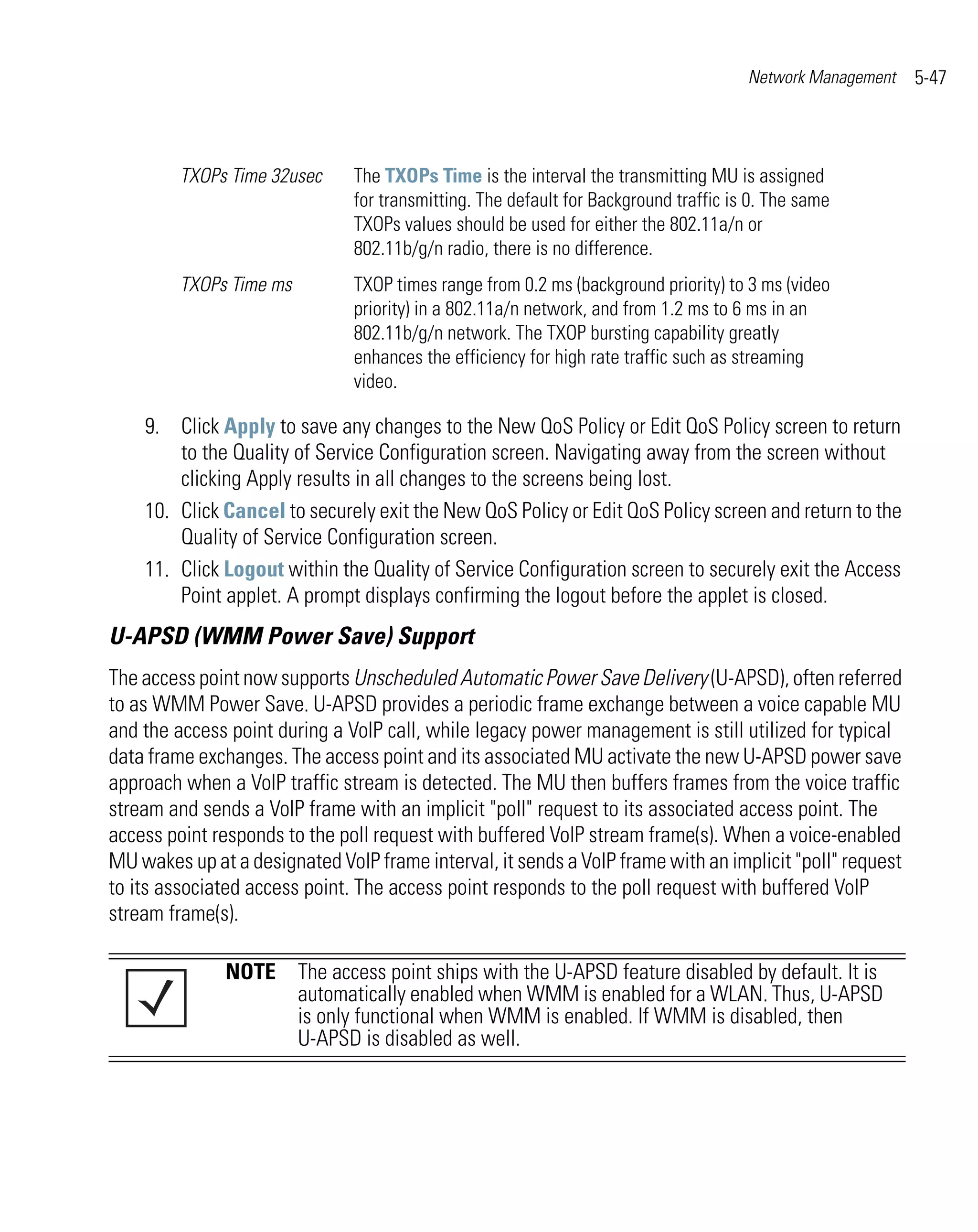 Network Management   5-47



         TXOPs Time 32usec     The TXOPs Time is the interval the transmitting MU is assigned
                               for transmitting. The default for Background traffic is 0. The same
                               TXOPs values should be used for either the 802.11a/n or
                               802.11b/g/n radio, there is no difference.
         TXOPs Time ms         TXOP times range from 0.2 ms (background priority) to 3 ms (video
                               priority) in a 802.11a/n network, and from 1.2 ms to 6 ms in an
                               802.11b/g/n network. The TXOP bursting capability greatly
                               enhances the efficiency for high rate traffic such as streaming
                               video.

    9. Click Apply to save any changes to the New QoS Policy or Edit QoS Policy screen to return
        to the Quality of Service Configuration screen. Navigating away from the screen without
        clicking Apply results in all changes to the screens being lost.
    10. Click Cancel to securely exit the New QoS Policy or Edit QoS Policy screen and return to the
        Quality of Service Configuration screen.
    11. Click Logout within the Quality of Service Configuration screen to securely exit the Access
        Point applet. A prompt displays confirming the logout before the applet is closed.
U-APSD (WMM Power Save) Support
The access point now supports Unscheduled Automatic Power Save Delivery (U-APSD), often referred
to as WMM Power Save. U-APSD provides a periodic frame exchange between a voice capable MU
and the access point during a VoIP call, while legacy power management is still utilized for typical
data frame exchanges. The access point and its associated MU activate the new U-APSD power save
approach when a VoIP traffic stream is detected. The MU then buffers frames from the voice traffic
stream and sends a VoIP frame with an implicit "poll" request to its associated access point. The
access point responds to the poll request with buffered VoIP stream frame(s). When a voice-enabled
MU wakes up at a designated VoIP frame interval, it sends a VoIP frame with an implicit "poll" request
to its associated access point. The access point responds to the poll request with buffered VoIP
stream frame(s).

               NOTE The access point ships with the U-APSD feature disabled by default. It is
                    automatically enabled when WMM is enabled for a WLAN. Thus, U-APSD
                    is only functional when WMM is enabled. If WMM is disabled, then
                    U-APSD is disabled as well.
 