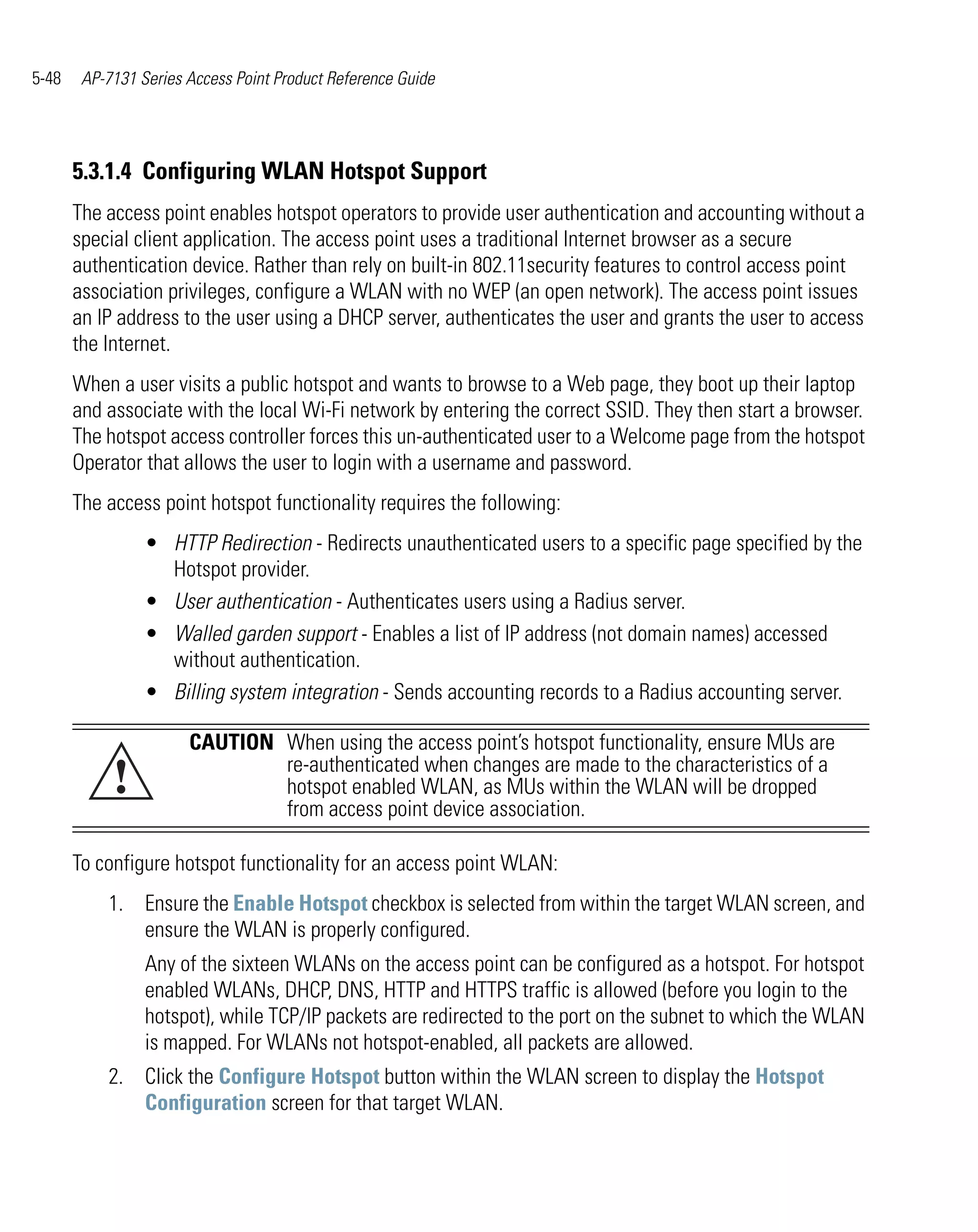 5-48    AP-7131 Series Access Point Product Reference Guide




       5.3.1.4 Configuring WLAN Hotspot Support
       The access point enables hotspot operators to provide user authentication and accounting without a
       special client application. The access point uses a traditional Internet browser as a secure
       authentication device. Rather than rely on built-in 802.11security features to control access point
       association privileges, configure a WLAN with no WEP (an open network). The access point issues
       an IP address to the user using a DHCP server, authenticates the user and grants the user to access
       the Internet.
       When a user visits a public hotspot and wants to browse to a Web page, they boot up their laptop
       and associate with the local Wi-Fi network by entering the correct SSID. They then start a browser.
       The hotspot access controller forces this un-authenticated user to a Welcome page from the hotspot
       Operator that allows the user to login with a username and password.
       The access point hotspot functionality requires the following:
                 • HTTP Redirection - Redirects unauthenticated users to a specific page specified by the
                   Hotspot provider.
                 • User authentication - Authenticates users using a Radius server.
                 • Walled garden support - Enables a list of IP address (not domain names) accessed
                   without authentication.
                 • Billing system integration - Sends accounting records to a Radius accounting server.

                       CAUTION When using the access point’s hotspot functionality, ensure MUs are
            !                  re-authenticated when changes are made to the characteristics of a
                               hotspot enabled WLAN, as MUs within the WLAN will be dropped
                               from access point device association.

       To configure hotspot functionality for an access point WLAN:
           1. Ensure the Enable Hotspot checkbox is selected from within the target WLAN screen, and
              ensure the WLAN is properly configured.
                 Any of the sixteen WLANs on the access point can be configured as a hotspot. For hotspot
                 enabled WLANs, DHCP, DNS, HTTP and HTTPS traffic is allowed (before you login to the
                 hotspot), while TCP/IP packets are redirected to the port on the subnet to which the WLAN
                 is mapped. For WLANs not hotspot-enabled, all packets are allowed.
           2. Click the Configure Hotspot button within the WLAN screen to display the Hotspot
              Configuration screen for that target WLAN.
 
