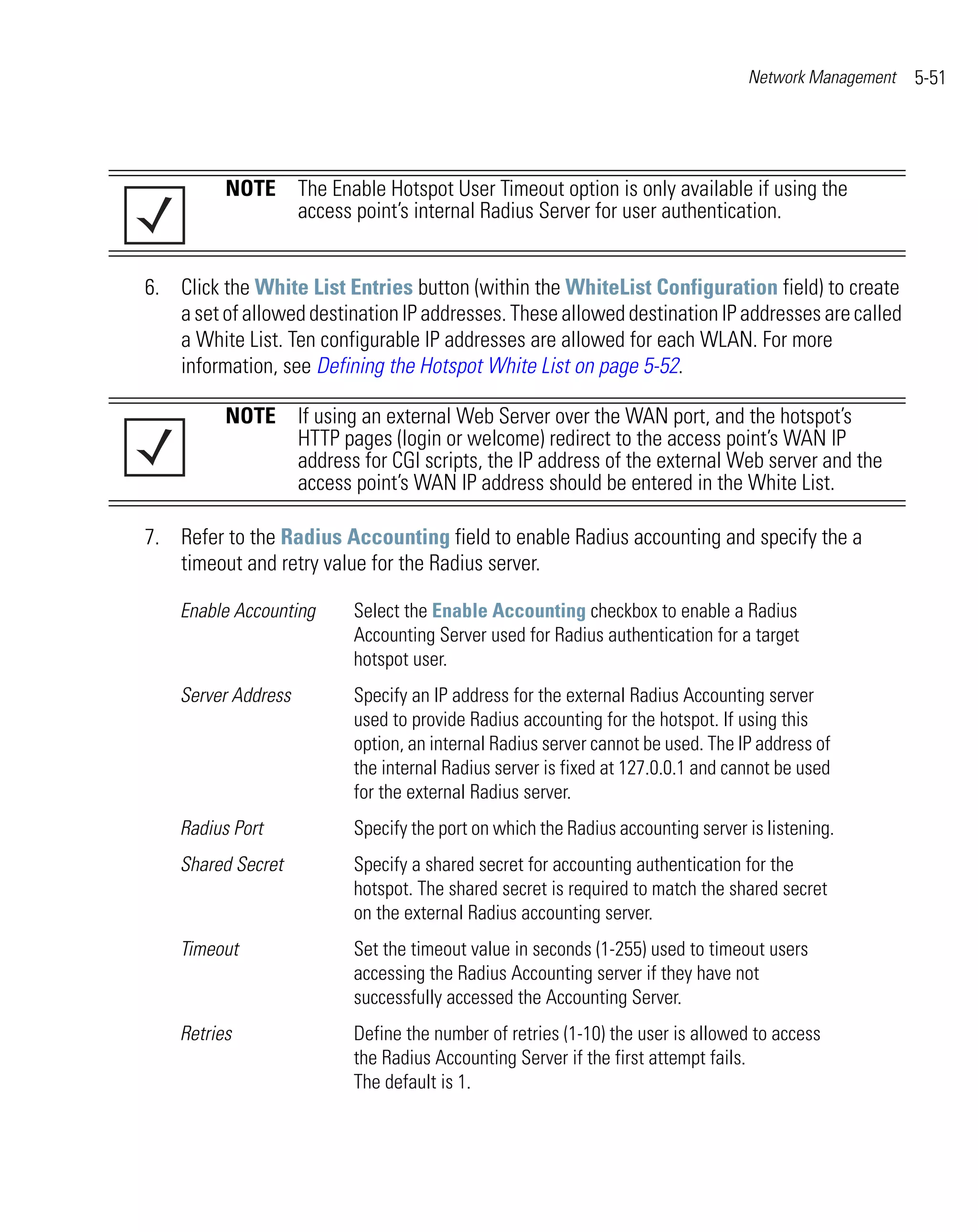Network Management   5-51




          NOTE The Enable Hotspot User Timeout option is only available if using the
               access point’s internal Radius Server for user authentication.


6. Click the White List Entries button (within the WhiteList Configuration field) to create
   a set of allowed destination IP addresses. These allowed destination IP addresses are called
   a White List. Ten configurable IP addresses are allowed for each WLAN. For more
   information, see Defining the Hotspot White List on page 5-52.

          NOTE If using an external Web Server over the WAN port, and the hotspot’s
               HTTP pages (login or welcome) redirect to the access point’s WAN IP
               address for CGI scripts, the IP address of the external Web server and the
               access point’s WAN IP address should be entered in the White List.

7. Refer to the Radius Accounting field to enable Radius accounting and specify the a
   timeout and retry value for the Radius server.

    Enable Accounting     Select the Enable Accounting checkbox to enable a Radius
                          Accounting Server used for Radius authentication for a target
                          hotspot user.
    Server Address        Specify an IP address for the external Radius Accounting server
                          used to provide Radius accounting for the hotspot. If using this
                          option, an internal Radius server cannot be used. The IP address of
                          the internal Radius server is fixed at 127.0.0.1 and cannot be used
                          for the external Radius server.
    Radius Port           Specify the port on which the Radius accounting server is listening.
    Shared Secret         Specify a shared secret for accounting authentication for the
                          hotspot. The shared secret is required to match the shared secret
                          on the external Radius accounting server.
    Timeout               Set the timeout value in seconds (1-255) used to timeout users
                          accessing the Radius Accounting server if they have not
                          successfully accessed the Accounting Server.
    Retries               Define the number of retries (1-10) the user is allowed to access
                          the Radius Accounting Server if the first attempt fails.
                          The default is 1.
 