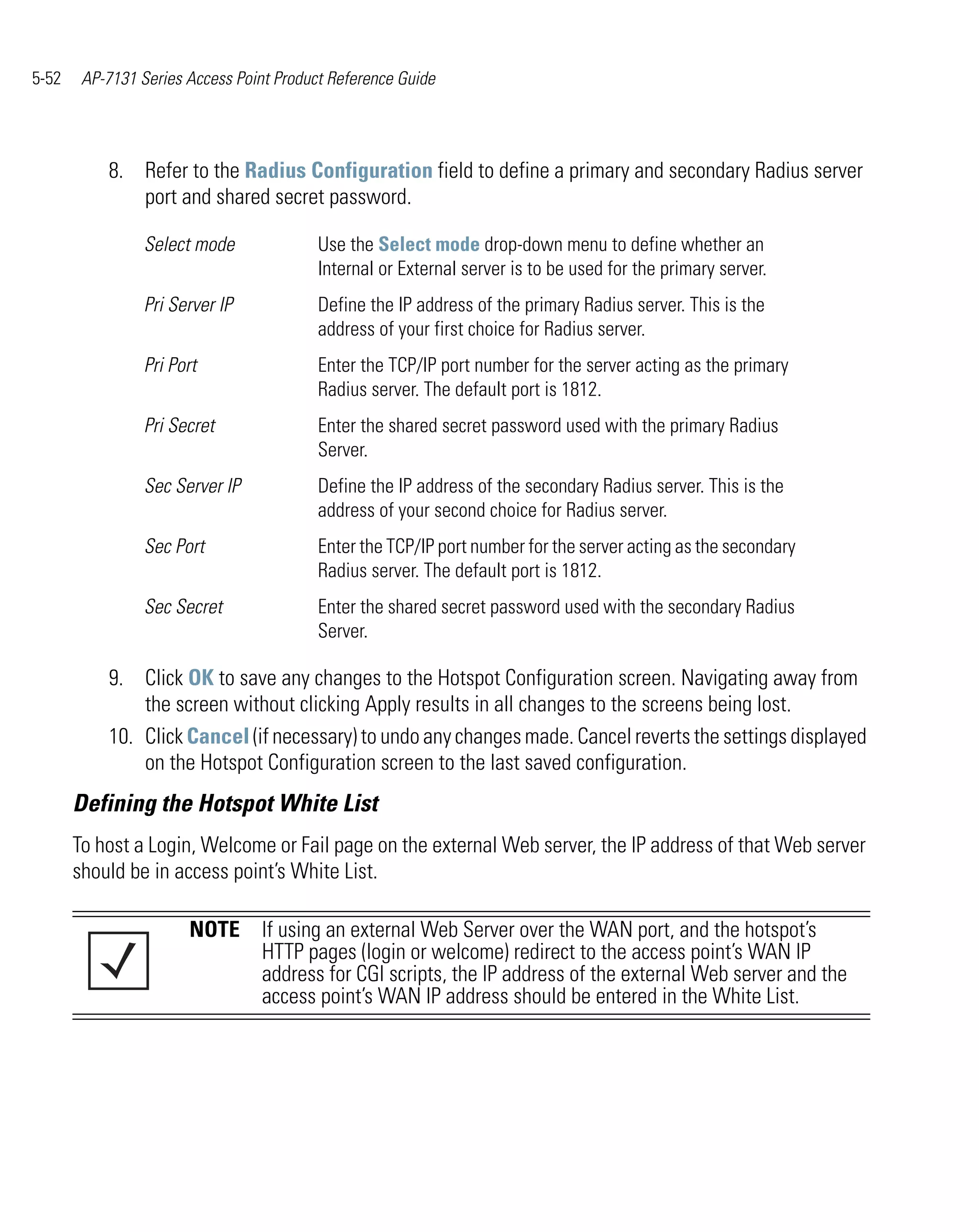 5-52    AP-7131 Series Access Point Product Reference Guide




           8. Refer to the Radius Configuration field to define a primary and secondary Radius server
              port and shared secret password.

                 Select mode              Use the Select mode drop-down menu to define whether an
                                          Internal or External server is to be used for the primary server.
                 Pri Server IP            Define the IP address of the primary Radius server. This is the
                                          address of your first choice for Radius server.
                 Pri Port                 Enter the TCP/IP port number for the server acting as the primary
                                          Radius server. The default port is 1812.
                 Pri Secret               Enter the shared secret password used with the primary Radius
                                          Server.
                 Sec Server IP            Define the IP address of the secondary Radius server. This is the
                                          address of your second choice for Radius server.
                 Sec Port                 Enter the TCP/IP port number for the server acting as the secondary
                                          Radius server. The default port is 1812.
                 Sec Secret               Enter the shared secret password used with the secondary Radius
                                          Server.

           9. Click OK to save any changes to the Hotspot Configuration screen. Navigating away from
               the screen without clicking Apply results in all changes to the screens being lost.
           10. Click Cancel (if necessary) to undo any changes made. Cancel reverts the settings displayed
               on the Hotspot Configuration screen to the last saved configuration.
       Defining the Hotspot White List
       To host a Login, Welcome or Fail page on the external Web server, the IP address of that Web server
       should be in access point’s White List.

                       NOTE If using an external Web Server over the WAN port, and the hotspot’s
                            HTTP pages (login or welcome) redirect to the access point’s WAN IP
                            address for CGI scripts, the IP address of the external Web server and the
                            access point’s WAN IP address should be entered in the White List.
 