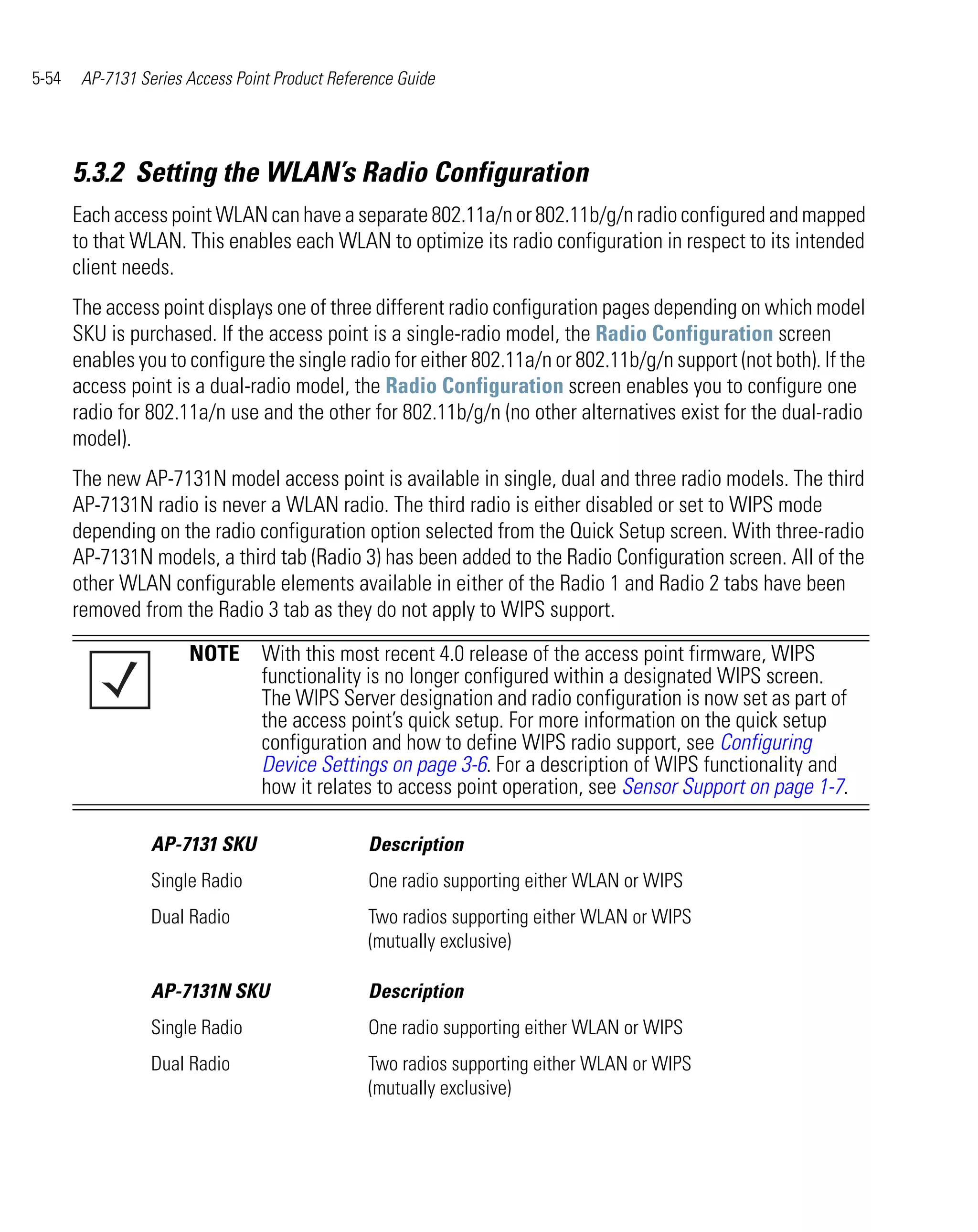 5-54    AP-7131 Series Access Point Product Reference Guide




       5.3.2 Setting the WLAN’s Radio Configuration
       Each access point WLAN can have a separate 802.11a/n or 802.11b/g/n radio configured and mapped
       to that WLAN. This enables each WLAN to optimize its radio configuration in respect to its intended
       client needs.
       The access point displays one of three different radio configuration pages depending on which model
       SKU is purchased. If the access point is a single-radio model, the Radio Configuration screen
       enables you to configure the single radio for either 802.11a/n or 802.11b/g/n support (not both). If the
       access point is a dual-radio model, the Radio Configuration screen enables you to configure one
       radio for 802.11a/n use and the other for 802.11b/g/n (no other alternatives exist for the dual-radio
       model).
       The new AP-7131N model access point is available in single, dual and three radio models. The third
       AP-7131N radio is never a WLAN radio. The third radio is either disabled or set to WIPS mode
       depending on the radio configuration option selected from the Quick Setup screen. With three-radio
       AP-7131N models, a third tab (Radio 3) has been added to the Radio Configuration screen. All of the
       other WLAN configurable elements available in either of the Radio 1 and Radio 2 tabs have been
       removed from the Radio 3 tab as they do not apply to WIPS support.
                       NOTE With this most recent 4.0 release of the access point firmware, WIPS
                            functionality is no longer configured within a designated WIPS screen.
                            The WIPS Server designation and radio configuration is now set as part of
                            the access point’s quick setup. For more information on the quick setup
                            configuration and how to define WIPS radio support, see Configuring
                            Device Settings on page 3-6. For a description of WIPS functionality and
                            how it relates to access point operation, see Sensor Support on page 1-7.

                  AP-7131 SKU                    Description
                  Single Radio                   One radio supporting either WLAN or WIPS
                  Dual Radio                     Two radios supporting either WLAN or WIPS
                                                 (mutually exclusive)

                  AP-7131N SKU                   Description
                  Single Radio                   One radio supporting either WLAN or WIPS
                  Dual Radio                     Two radios supporting either WLAN or WIPS
                                                 (mutually exclusive)
 