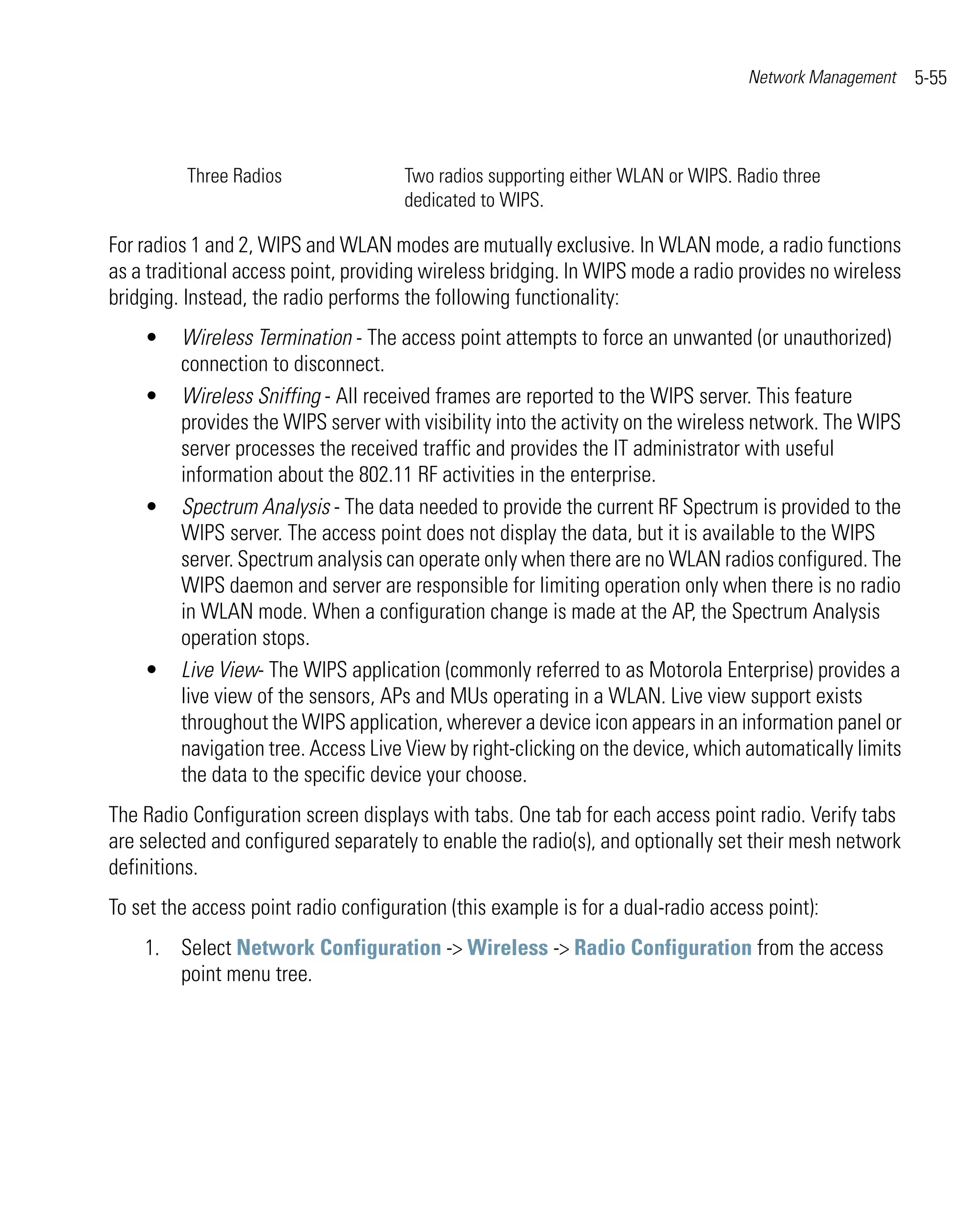 Network Management     5-55



          Three Radios                Two radios supporting either WLAN or WIPS. Radio three
                                      dedicated to WIPS.

For radios 1 and 2, WIPS and WLAN modes are mutually exclusive. In WLAN mode, a radio functions
as a traditional access point, providing wireless bridging. In WIPS mode a radio provides no wireless
bridging. Instead, the radio performs the following functionality:
    •    Wireless Termination - The access point attempts to force an unwanted (or unauthorized)
         connection to disconnect.
    •    Wireless Sniffing - All received frames are reported to the WIPS server. This feature
         provides the WIPS server with visibility into the activity on the wireless network. The WIPS
         server processes the received traffic and provides the IT administrator with useful
         information about the 802.11 RF activities in the enterprise.
    •    Spectrum Analysis - The data needed to provide the current RF Spectrum is provided to the
         WIPS server. The access point does not display the data, but it is available to the WIPS
         server. Spectrum analysis can operate only when there are no WLAN radios configured. The
         WIPS daemon and server are responsible for limiting operation only when there is no radio
         in WLAN mode. When a configuration change is made at the AP, the Spectrum Analysis
         operation stops.
    •    Live View- The WIPS application (commonly referred to as Motorola Enterprise) provides a
         live view of the sensors, APs and MUs operating in a WLAN. Live view support exists
         throughout the WIPS application, wherever a device icon appears in an information panel or
         navigation tree. Access Live View by right-clicking on the device, which automatically limits
         the data to the specific device your choose.
The Radio Configuration screen displays with tabs. One tab for each access point radio. Verify tabs
are selected and configured separately to enable the radio(s), and optionally set their mesh network
definitions.
To set the access point radio configuration (this example is for a dual-radio access point):
    1. Select Network Configuration -> Wireless -> Radio Configuration from the access
       point menu tree.
 