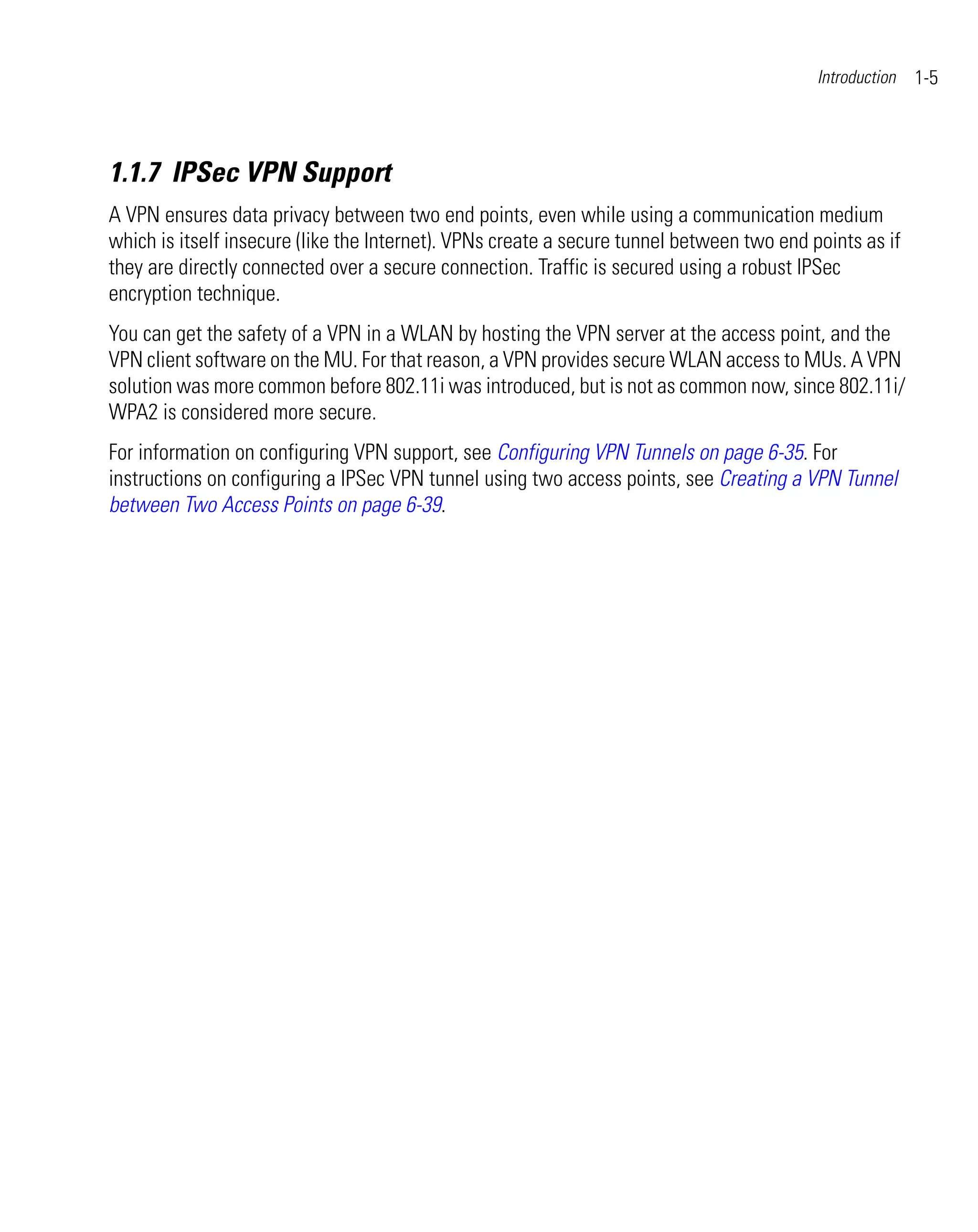 Introduction   1-5



1.1.7 IPSec VPN Support
A VPN ensures data privacy between two end points, even while using a communication medium
which is itself insecure (like the Internet). VPNs create a secure tunnel between two end points as if
they are directly connected over a secure connection. Traffic is secured using a robust IPSec
encryption technique.
You can get the safety of a VPN in a WLAN by hosting the VPN server at the access point, and the
VPN client software on the MU. For that reason, a VPN provides secure WLAN access to MUs. A VPN
solution was more common before 802.11i was introduced, but is not as common now, since 802.11i/
WPA2 is considered more secure.
For information on configuring VPN support, see Configuring VPN Tunnels on page 6-35. For
instructions on configuring a IPSec VPN tunnel using two access points, see Creating a VPN Tunnel
between Two Access Points on page 6-39.
 