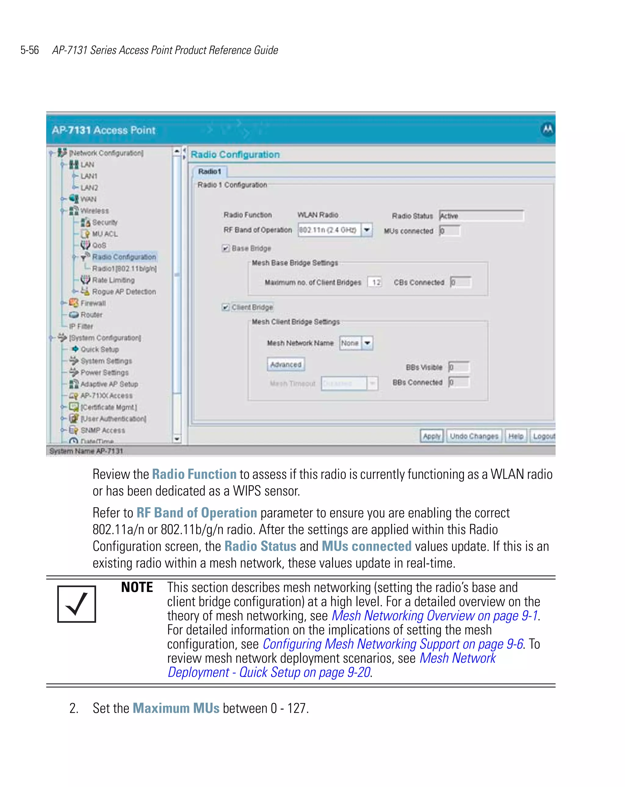 5-56   AP-7131 Series Access Point Product Reference Guide




                Review the Radio Function to assess if this radio is currently functioning as a WLAN radio
                or has been dedicated as a WIPS sensor.
                Refer to RF Band of Operation parameter to ensure you are enabling the correct
                802.11a/n or 802.11b/g/n radio. After the settings are applied within this Radio
                Configuration screen, the Radio Status and MUs connected values update. If this is an
                existing radio within a mesh network, these values update in real-time.
                      NOTE This section describes mesh networking (setting the radio’s base and
                           client bridge configuration) at a high level. For a detailed overview on the
                           theory of mesh networking, see Mesh Networking Overview on page 9-1.
                           For detailed information on the implications of setting the mesh
                           configuration, see Configuring Mesh Networking Support on page 9-6. To
                           review mesh network deployment scenarios, see Mesh Network
                           Deployment - Quick Setup on page 9-20.

          2. Set the Maximum MUs between 0 - 127.
 
