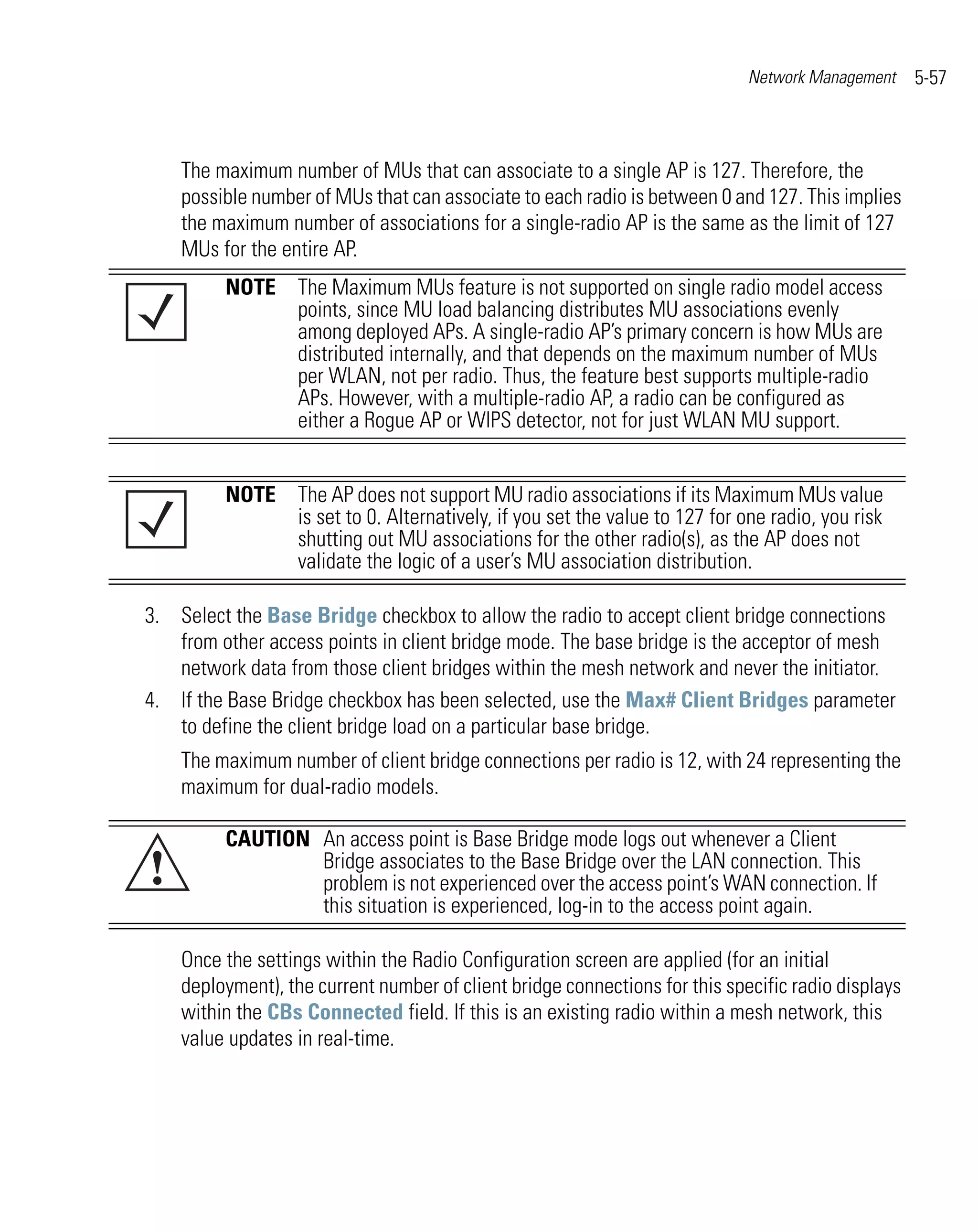 Network Management     5-57



    The maximum number of MUs that can associate to a single AP is 127. Therefore, the
    possible number of MUs that can associate to each radio is between 0 and 127. This implies
    the maximum number of associations for a single-radio AP is the same as the limit of 127
    MUs for the entire AP.
         NOTE The Maximum MUs feature is not supported on single radio model access
              points, since MU load balancing distributes MU associations evenly
              among deployed APs. A single-radio AP’s primary concern is how MUs are
              distributed internally, and that depends on the maximum number of MUs
              per WLAN, not per radio. Thus, the feature best supports multiple-radio
              APs. However, with a multiple-radio AP, a radio can be configured as
              either a Rogue AP or WIPS detector, not for just WLAN MU support.


         NOTE The AP does not support MU radio associations if its Maximum MUs value
              is set to 0. Alternatively, if you set the value to 127 for one radio, you risk
              shutting out MU associations for the other radio(s), as the AP does not
              validate the logic of a user’s MU association distribution.

3. Select the Base Bridge checkbox to allow the radio to accept client bridge connections
   from other access points in client bridge mode. The base bridge is the acceptor of mesh
   network data from those client bridges within the mesh network and never the initiator.
4. If the Base Bridge checkbox has been selected, use the Max# Client Bridges parameter
   to define the client bridge load on a particular base bridge.
    The maximum number of client bridge connections per radio is 12, with 24 representing the
    maximum for dual-radio models.

         CAUTION An access point is Base Bridge mode logs out whenever a Client
!                Bridge associates to the Base Bridge over the LAN connection. This
                 problem is not experienced over the access point’s WAN connection. If
                 this situation is experienced, log-in to the access point again.

    Once the settings within the Radio Configuration screen are applied (for an initial
    deployment), the current number of client bridge connections for this specific radio displays
    within the CBs Connected field. If this is an existing radio within a mesh network, this
    value updates in real-time.
 