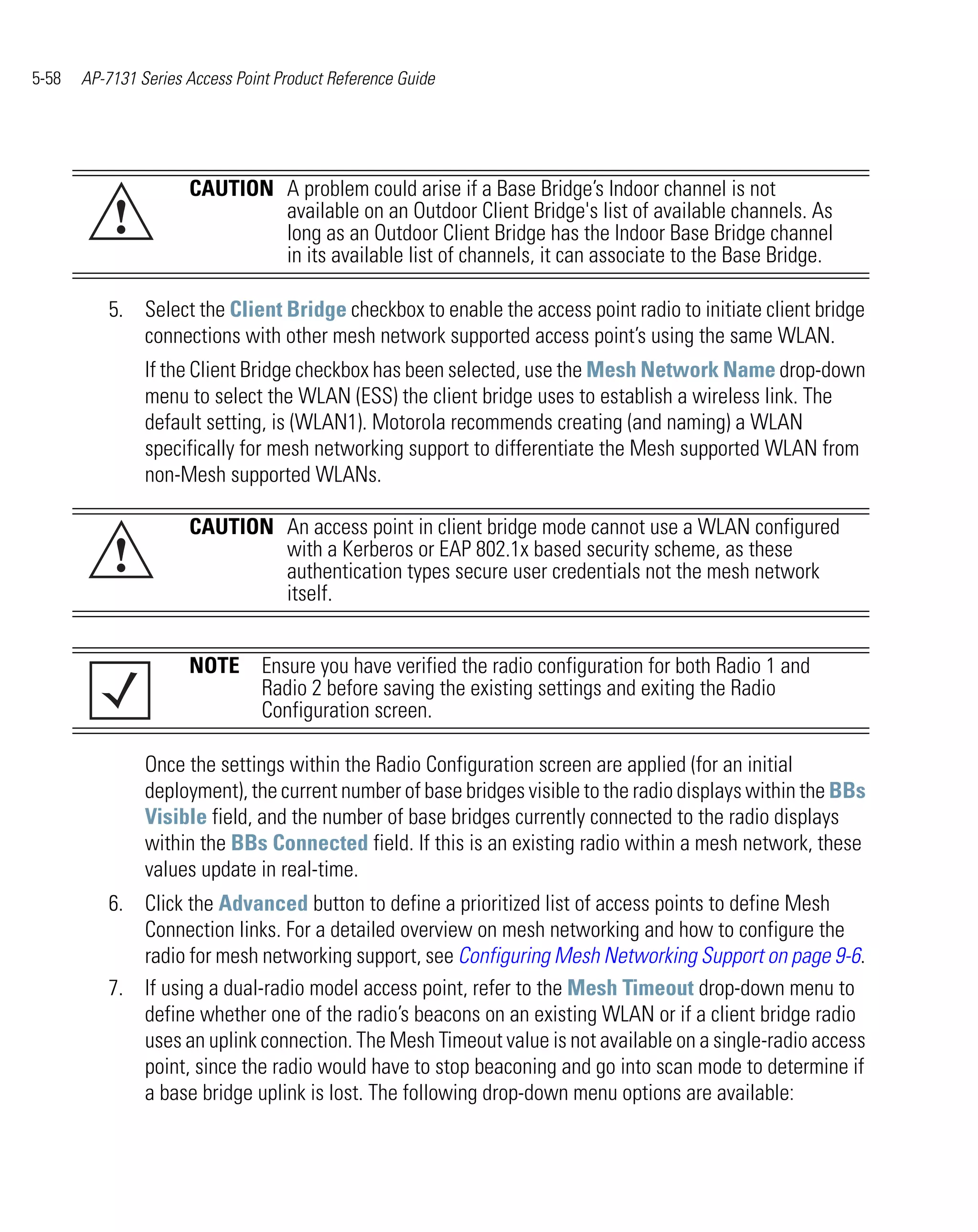 5-58   AP-7131 Series Access Point Product Reference Guide




                      CAUTION A problem could arise if a Base Bridge’s Indoor channel is not
           !                  available on an Outdoor Client Bridge's list of available channels. As
                              long as an Outdoor Client Bridge has the Indoor Base Bridge channel
                              in its available list of channels, it can associate to the Base Bridge.

          5. Select the Client Bridge checkbox to enable the access point radio to initiate client bridge
             connections with other mesh network supported access point’s using the same WLAN.
                If the Client Bridge checkbox has been selected, use the Mesh Network Name drop-down
                menu to select the WLAN (ESS) the client bridge uses to establish a wireless link. The
                default setting, is (WLAN1). Motorola recommends creating (and naming) a WLAN
                specifically for mesh networking support to differentiate the Mesh supported WLAN from
                non-Mesh supported WLANs.

                      CAUTION An access point in client bridge mode cannot use a WLAN configured
           !                  with a Kerberos or EAP 802.1x based security scheme, as these
                              authentication types secure user credentials not the mesh network
                              itself.


                      NOTE Ensure you have verified the radio configuration for both Radio 1 and
                           Radio 2 before saving the existing settings and exiting the Radio
                           Configuration screen.

                Once the settings within the Radio Configuration screen are applied (for an initial
                deployment), the current number of base bridges visible to the radio displays within the BBs
                Visible field, and the number of base bridges currently connected to the radio displays
                within the BBs Connected field. If this is an existing radio within a mesh network, these
                values update in real-time.
          6. Click the Advanced button to define a prioritized list of access points to define Mesh
             Connection links. For a detailed overview on mesh networking and how to configure the
             radio for mesh networking support, see Configuring Mesh Networking Support on page 9-6.
          7. If using a dual-radio model access point, refer to the Mesh Timeout drop-down menu to
             define whether one of the radio’s beacons on an existing WLAN or if a client bridge radio
             uses an uplink connection. The Mesh Timeout value is not available on a single-radio access
             point, since the radio would have to stop beaconing and go into scan mode to determine if
             a base bridge uplink is lost. The following drop-down menu options are available:
 