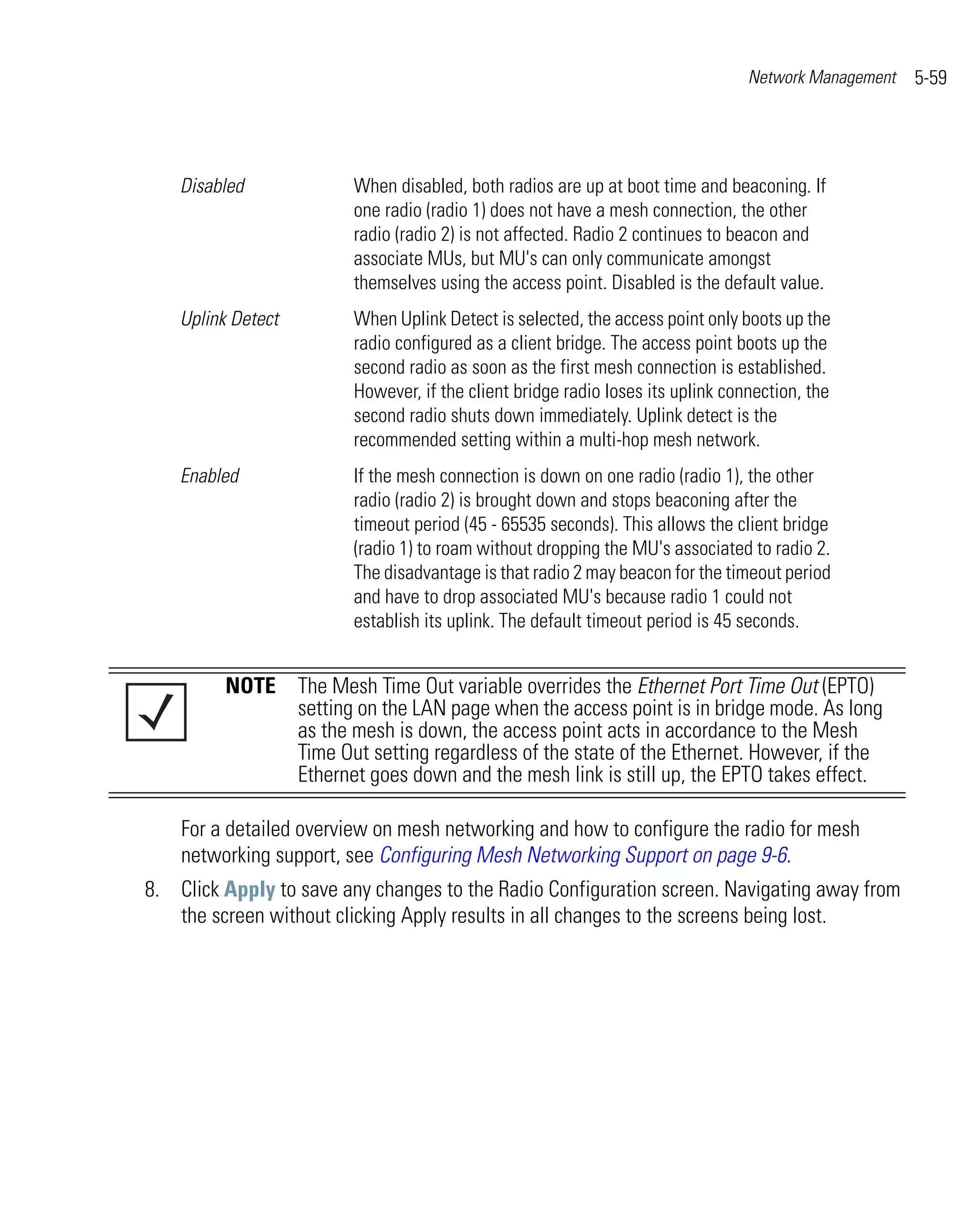 Network Management   5-59




    Disabled             When disabled, both radios are up at boot time and beaconing. If
                         one radio (radio 1) does not have a mesh connection, the other
                         radio (radio 2) is not affected. Radio 2 continues to beacon and
                         associate MUs, but MU's can only communicate amongst
                         themselves using the access point. Disabled is the default value.
    Uplink Detect        When Uplink Detect is selected, the access point only boots up the
                         radio configured as a client bridge. The access point boots up the
                         second radio as soon as the first mesh connection is established.
                         However, if the client bridge radio loses its uplink connection, the
                         second radio shuts down immediately. Uplink detect is the
                         recommended setting within a multi-hop mesh network.
    Enabled              If the mesh connection is down on one radio (radio 1), the other
                         radio (radio 2) is brought down and stops beaconing after the
                         timeout period (45 - 65535 seconds). This allows the client bridge
                         (radio 1) to roam without dropping the MU's associated to radio 2.
                         The disadvantage is that radio 2 may beacon for the timeout period
                         and have to drop associated MU's because radio 1 could not
                         establish its uplink. The default timeout period is 45 seconds.


          NOTE The Mesh Time Out variable overrides the Ethernet Port Time Out (EPTO)
               setting on the LAN page when the access point is in bridge mode. As long
               as the mesh is down, the access point acts in accordance to the Mesh
               Time Out setting regardless of the state of the Ethernet. However, if the
               Ethernet goes down and the mesh link is still up, the EPTO takes effect.

    For a detailed overview on mesh networking and how to configure the radio for mesh
    networking support, see Configuring Mesh Networking Support on page 9-6.
8. Click Apply to save any changes to the Radio Configuration screen. Navigating away from
   the screen without clicking Apply results in all changes to the screens being lost.
 
