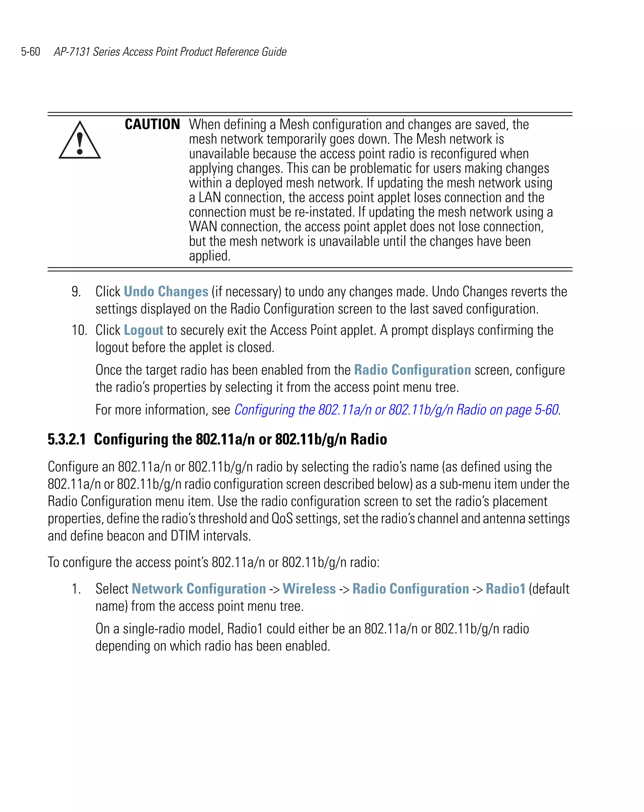 5-60    AP-7131 Series Access Point Product Reference Guide




                       CAUTION When defining a Mesh configuration and changes are saved, the
            !                  mesh network temporarily goes down. The Mesh network is
                               unavailable because the access point radio is reconfigured when
                               applying changes. This can be problematic for users making changes
                               within a deployed mesh network. If updating the mesh network using
                               a LAN connection, the access point applet loses connection and the
                               connection must be re-instated. If updating the mesh network using a
                               WAN connection, the access point applet does not lose connection,
                               but the mesh network is unavailable until the changes have been
                               applied.

           9. Click Undo Changes (if necessary) to undo any changes made. Undo Changes reverts the
               settings displayed on the Radio Configuration screen to the last saved configuration.
           10. Click Logout to securely exit the Access Point applet. A prompt displays confirming the
               logout before the applet is closed.
                 Once the target radio has been enabled from the Radio Configuration screen, configure
                 the radio’s properties by selecting it from the access point menu tree.
                 For more information, see Configuring the 802.11a/n or 802.11b/g/n Radio on page 5-60.

       5.3.2.1 Configuring the 802.11a/n or 802.11b/g/n Radio
       Configure an 802.11a/n or 802.11b/g/n radio by selecting the radio’s name (as defined using the
       802.11a/n or 802.11b/g/n radio configuration screen described below) as a sub-menu item under the
       Radio Configuration menu item. Use the radio configuration screen to set the radio’s placement
       properties, define the radio’s threshold and QoS settings, set the radio’s channel and antenna settings
       and define beacon and DTIM intervals.
       To configure the access point’s 802.11a/n or 802.11b/g/n radio:
           1. Select Network Configuration -> Wireless -> Radio Configuration -> Radio1 (default
              name) from the access point menu tree.
                 On a single-radio model, Radio1 could either be an 802.11a/n or 802.11b/g/n radio
                 depending on which radio has been enabled.
 