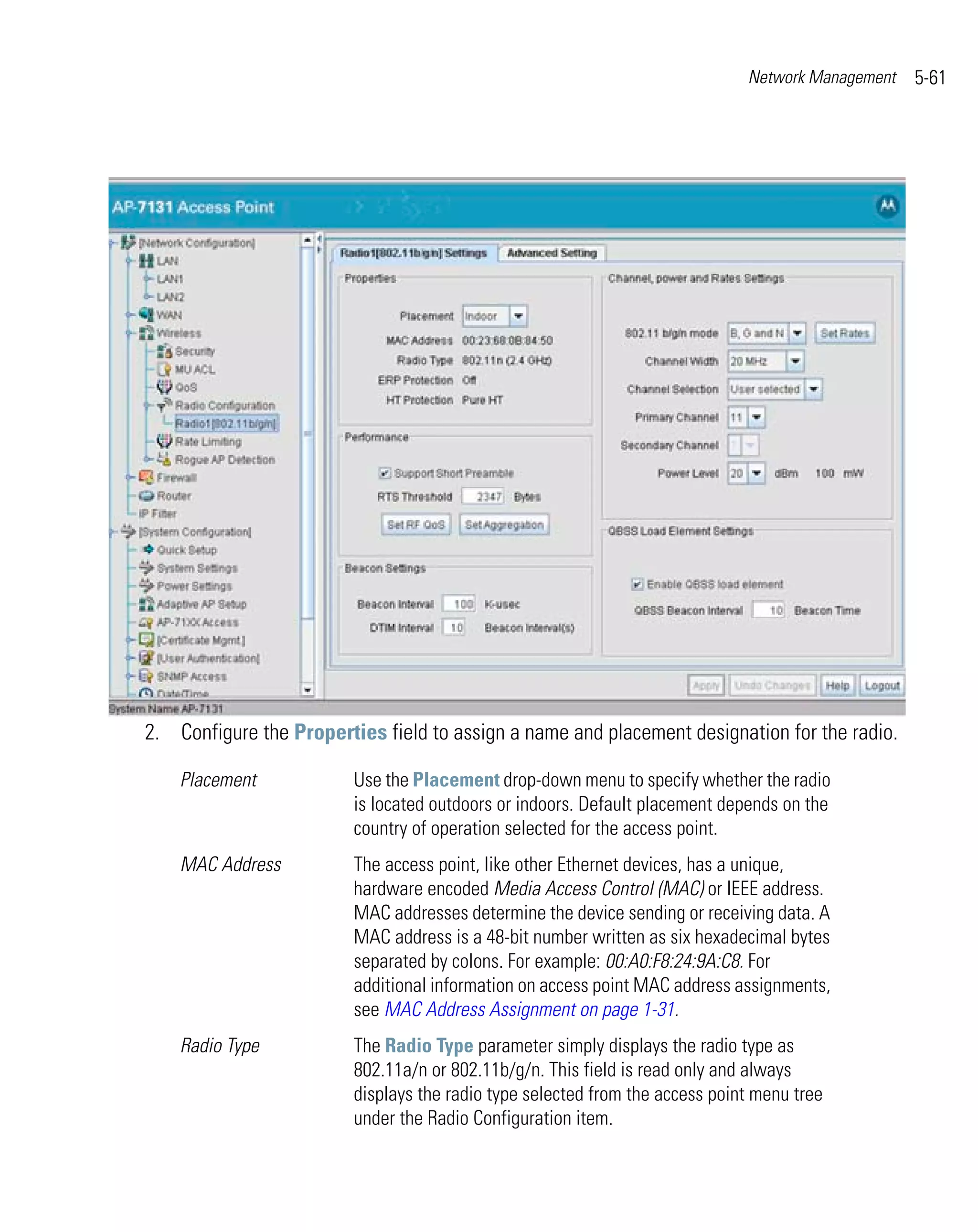 Network Management   5-61




2. Configure the Properties field to assign a name and placement designation for the radio.

    Placement            Use the Placement drop-down menu to specify whether the radio
                         is located outdoors or indoors. Default placement depends on the
                         country of operation selected for the access point.
    MAC Address          The access point, like other Ethernet devices, has a unique,
                         hardware encoded Media Access Control (MAC) or IEEE address.
                         MAC addresses determine the device sending or receiving data. A
                         MAC address is a 48-bit number written as six hexadecimal bytes
                         separated by colons. For example: 00:A0:F8:24:9A:C8. For
                         additional information on access point MAC address assignments,
                         see MAC Address Assignment on page 1-31.
    Radio Type           The Radio Type parameter simply displays the radio type as
                         802.11a/n or 802.11b/g/n. This field is read only and always
                         displays the radio type selected from the access point menu tree
                         under the Radio Configuration item.
 