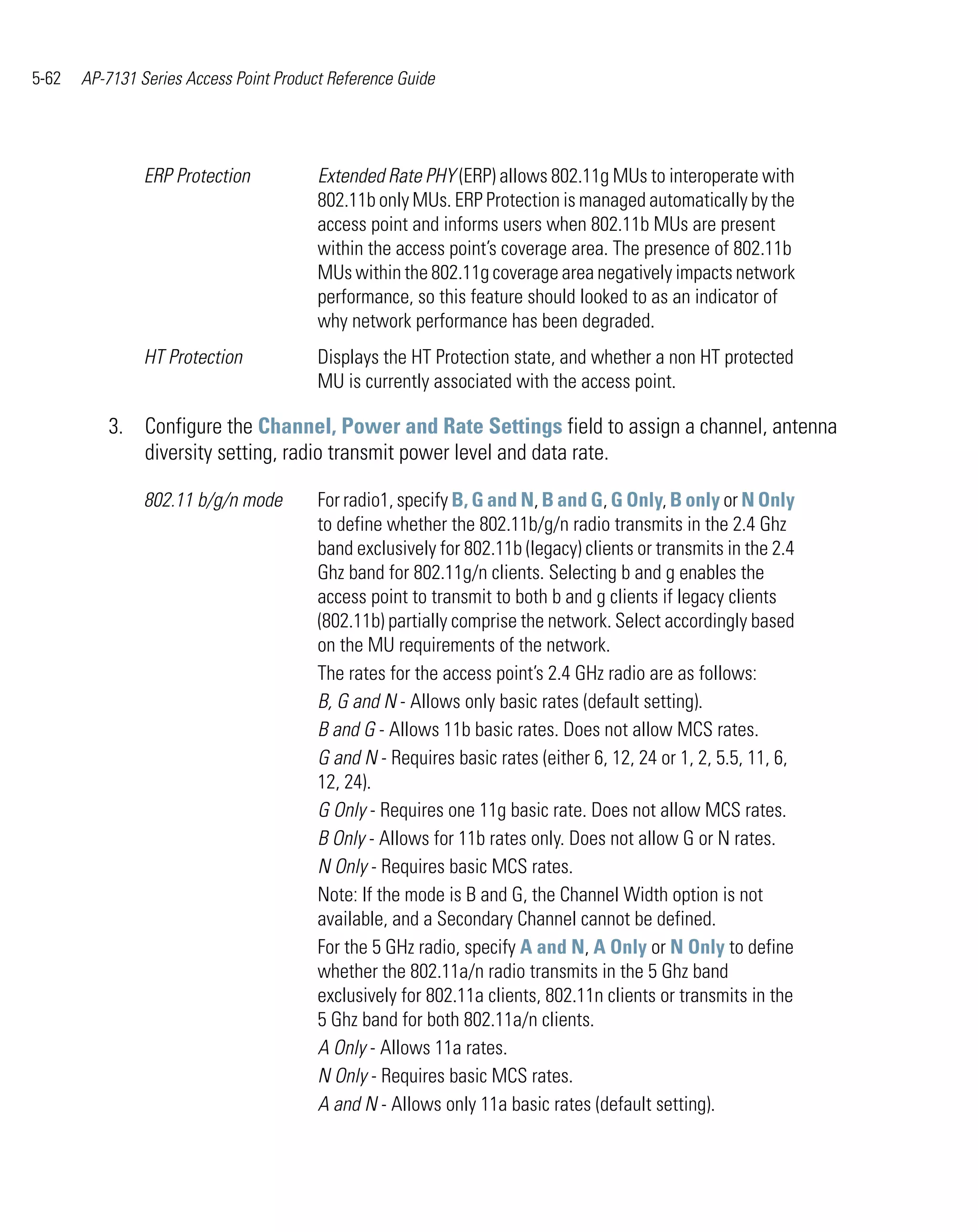 5-62   AP-7131 Series Access Point Product Reference Guide




                ERP Protection           Extended Rate PHY (ERP) allows 802.11g MUs to interoperate with
                                         802.11b only MUs. ERP Protection is managed automatically by the
                                         access point and informs users when 802.11b MUs are present
                                         within the access point’s coverage area. The presence of 802.11b
                                         MUs within the 802.11g coverage area negatively impacts network
                                         performance, so this feature should looked to as an indicator of
                                         why network performance has been degraded.
                HT Protection            Displays the HT Protection state, and whether a non HT protected
                                         MU is currently associated with the access point.

          3. Configure the Channel, Power and Rate Settings field to assign a channel, antenna
             diversity setting, radio transmit power level and data rate.

                802.11 b/g/n mode        For radio1, specify B, G and N, B and G, G Only, B only or N Only
                                         to define whether the 802.11b/g/n radio transmits in the 2.4 Ghz
                                         band exclusively for 802.11b (legacy) clients or transmits in the 2.4
                                         Ghz band for 802.11g/n clients. Selecting b and g enables the
                                         access point to transmit to both b and g clients if legacy clients
                                         (802.11b) partially comprise the network. Select accordingly based
                                         on the MU requirements of the network.
                                         The rates for the access point’s 2.4 GHz radio are as follows:
                                         B, G and N - Allows only basic rates (default setting).
                                         B and G - Allows 11b basic rates. Does not allow MCS rates.
                                         G and N - Requires basic rates (either 6, 12, 24 or 1, 2, 5.5, 11, 6,
                                         12, 24).
                                         G Only - Requires one 11g basic rate. Does not allow MCS rates.
                                         B Only - Allows for 11b rates only. Does not allow G or N rates.
                                         N Only - Requires basic MCS rates.
                                         Note: If the mode is B and G, the Channel Width option is not
                                         available, and a Secondary Channel cannot be defined.
                                         For the 5 GHz radio, specify A and N, A Only or N Only to define
                                         whether the 802.11a/n radio transmits in the 5 Ghz band
                                         exclusively for 802.11a clients, 802.11n clients or transmits in the
                                         5 Ghz band for both 802.11a/n clients.
                                         A Only - Allows 11a rates.
                                         N Only - Requires basic MCS rates.
                                         A and N - Allows only 11a basic rates (default setting).
 