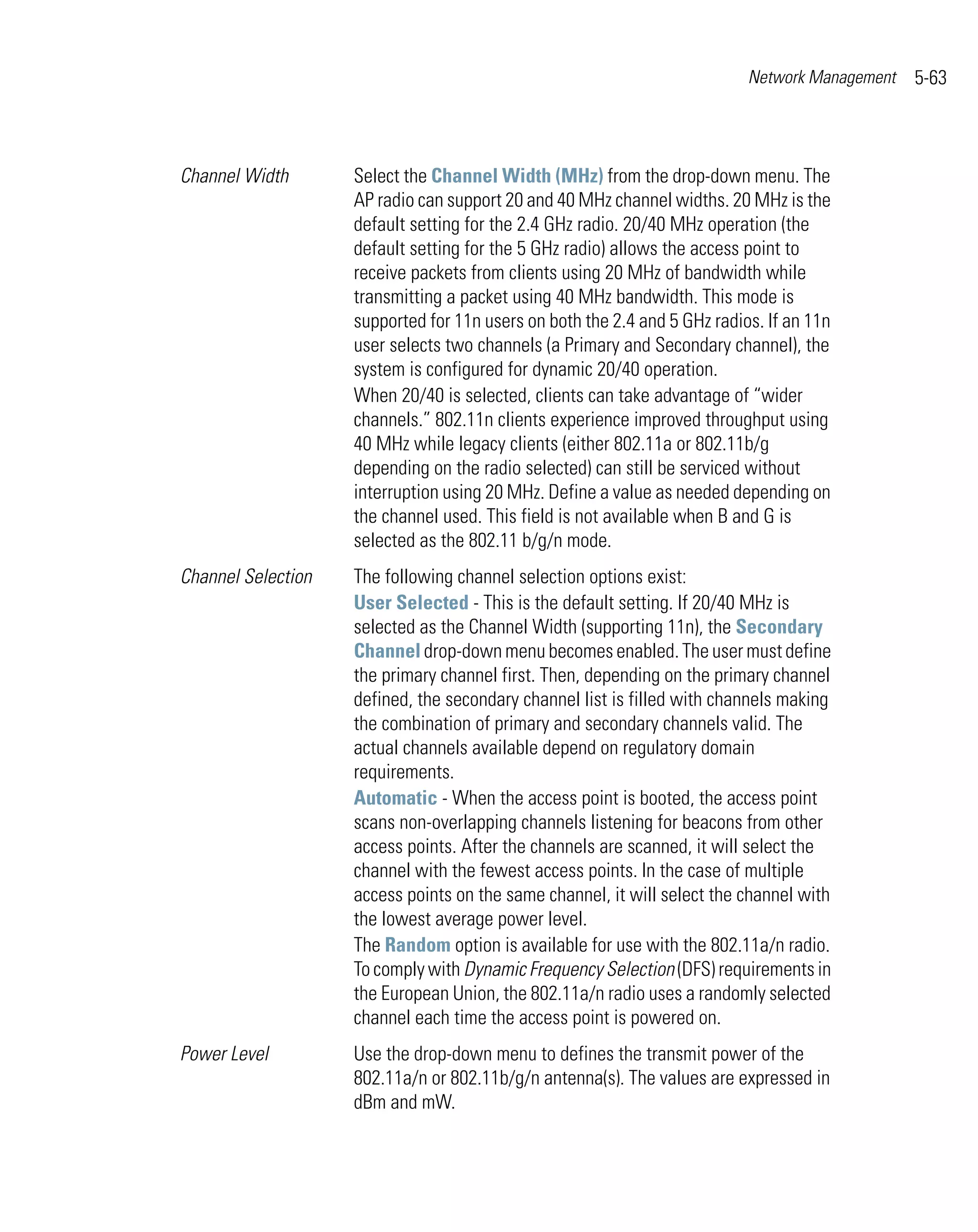 Network Management   5-63



Channel Width       Select the Channel Width (MHz) from the drop-down menu. The
                    AP radio can support 20 and 40 MHz channel widths. 20 MHz is the
                    default setting for the 2.4 GHz radio. 20/40 MHz operation (the
                    default setting for the 5 GHz radio) allows the access point to
                    receive packets from clients using 20 MHz of bandwidth while
                    transmitting a packet using 40 MHz bandwidth. This mode is
                    supported for 11n users on both the 2.4 and 5 GHz radios. If an 11n
                    user selects two channels (a Primary and Secondary channel), the
                    system is configured for dynamic 20/40 operation.
                    When 20/40 is selected, clients can take advantage of “wider
                    channels.” 802.11n clients experience improved throughput using
                    40 MHz while legacy clients (either 802.11a or 802.11b/g
                    depending on the radio selected) can still be serviced without
                    interruption using 20 MHz. Define a value as needed depending on
                    the channel used. This field is not available when B and G is
                    selected as the 802.11 b/g/n mode.
Channel Selection   The following channel selection options exist:
                    User Selected - This is the default setting. If 20/40 MHz is
                    selected as the Channel Width (supporting 11n), the Secondary
                    Channel drop-down menu becomes enabled. The user must define
                    the primary channel first. Then, depending on the primary channel
                    defined, the secondary channel list is filled with channels making
                    the combination of primary and secondary channels valid. The
                    actual channels available depend on regulatory domain
                    requirements.
                    Automatic - When the access point is booted, the access point
                    scans non-overlapping channels listening for beacons from other
                    access points. After the channels are scanned, it will select the
                    channel with the fewest access points. In the case of multiple
                    access points on the same channel, it will select the channel with
                    the lowest average power level.
                    The Random option is available for use with the 802.11a/n radio.
                    To comply with Dynamic Frequency Selection (DFS) requirements in
                    the European Union, the 802.11a/n radio uses a randomly selected
                    channel each time the access point is powered on.
Power Level         Use the drop-down menu to defines the transmit power of the
                    802.11a/n or 802.11b/g/n antenna(s). The values are expressed in
                    dBm and mW.
 
