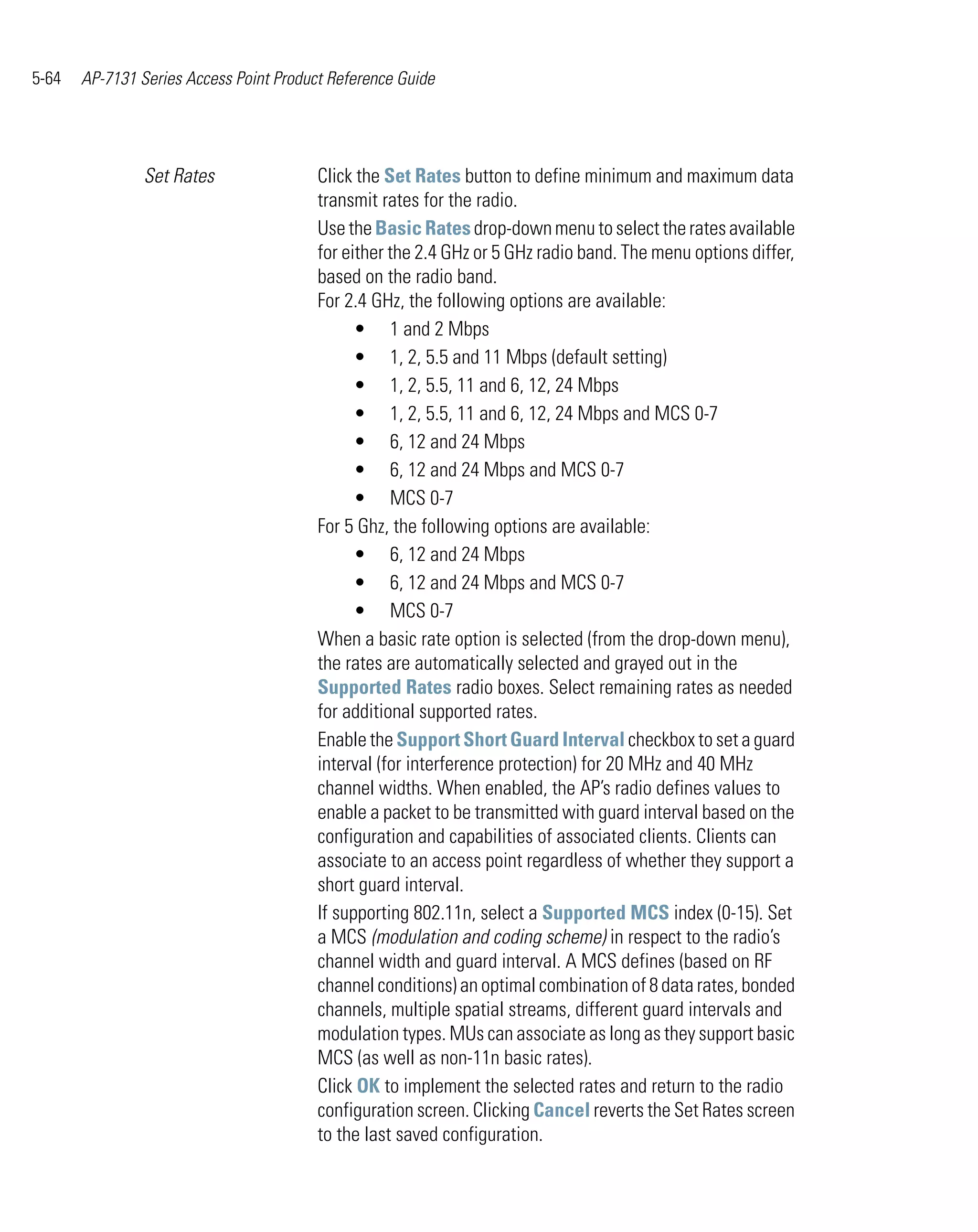 5-64   AP-7131 Series Access Point Product Reference Guide




                Set Rates                Click the Set Rates button to define minimum and maximum data
                                         transmit rates for the radio.
                                         Use the Basic Rates drop-down menu to select the rates available
                                         for either the 2.4 GHz or 5 GHz radio band. The menu options differ,
                                         based on the radio band.
                                         For 2.4 GHz, the following options are available:
                                               • 1 and 2 Mbps
                                               • 1, 2, 5.5 and 11 Mbps (default setting)
                                               • 1, 2, 5.5, 11 and 6, 12, 24 Mbps
                                               • 1, 2, 5.5, 11 and 6, 12, 24 Mbps and MCS 0-7
                                               • 6, 12 and 24 Mbps
                                               • 6, 12 and 24 Mbps and MCS 0-7
                                               • MCS 0-7
                                         For 5 Ghz, the following options are available:
                                               • 6, 12 and 24 Mbps
                                               • 6, 12 and 24 Mbps and MCS 0-7
                                               • MCS 0-7
                                         When a basic rate option is selected (from the drop-down menu),
                                         the rates are automatically selected and grayed out in the
                                         Supported Rates radio boxes. Select remaining rates as needed
                                         for additional supported rates.
                                         Enable the Support Short Guard Interval checkbox to set a guard
                                         interval (for interference protection) for 20 MHz and 40 MHz
                                         channel widths. When enabled, the AP’s radio defines values to
                                         enable a packet to be transmitted with guard interval based on the
                                         configuration and capabilities of associated clients. Clients can
                                         associate to an access point regardless of whether they support a
                                         short guard interval.
                                         If supporting 802.11n, select a Supported MCS index (0-15). Set
                                         a MCS (modulation and coding scheme) in respect to the radio’s
                                         channel width and guard interval. A MCS defines (based on RF
                                         channel conditions) an optimal combination of 8 data rates, bonded
                                         channels, multiple spatial streams, different guard intervals and
                                         modulation types. MUs can associate as long as they support basic
                                         MCS (as well as non-11n basic rates).
                                         Click OK to implement the selected rates and return to the radio
                                         configuration screen. Clicking Cancel reverts the Set Rates screen
                                         to the last saved configuration.
 