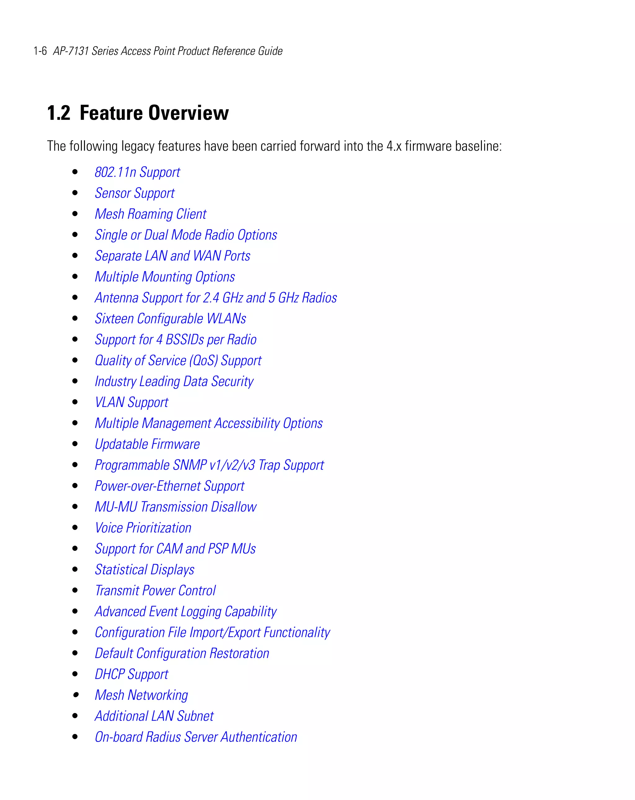 1-6 AP-7131 Series Access Point Product Reference Guide




   1.2 Feature Overview
   The following legacy features have been carried forward into the 4.x firmware baseline:
        •    802.11n Support
        •    Sensor Support
        •    Mesh Roaming Client
        •    Single or Dual Mode Radio Options
        •    Separate LAN and WAN Ports
        •    Multiple Mounting Options
        •    Antenna Support for 2.4 GHz and 5 GHz Radios
        •    Sixteen Configurable WLANs
        •    Support for 4 BSSIDs per Radio
        •    Quality of Service (QoS) Support
        •    Industry Leading Data Security
        •    VLAN Support
        •    Multiple Management Accessibility Options
        •    Updatable Firmware
        •    Programmable SNMP v1/v2/v3 Trap Support
        •    Power-over-Ethernet Support
        •    MU-MU Transmission Disallow
        •    Voice Prioritization
        •    Support for CAM and PSP MUs
        •    Statistical Displays
        •    Transmit Power Control
        •    Advanced Event Logging Capability
        •    Configuration File Import/Export Functionality
        •    Default Configuration Restoration
        •    DHCP Support
        •    Mesh Networking
        •    Additional LAN Subnet
        •    On-board Radius Server Authentication
 