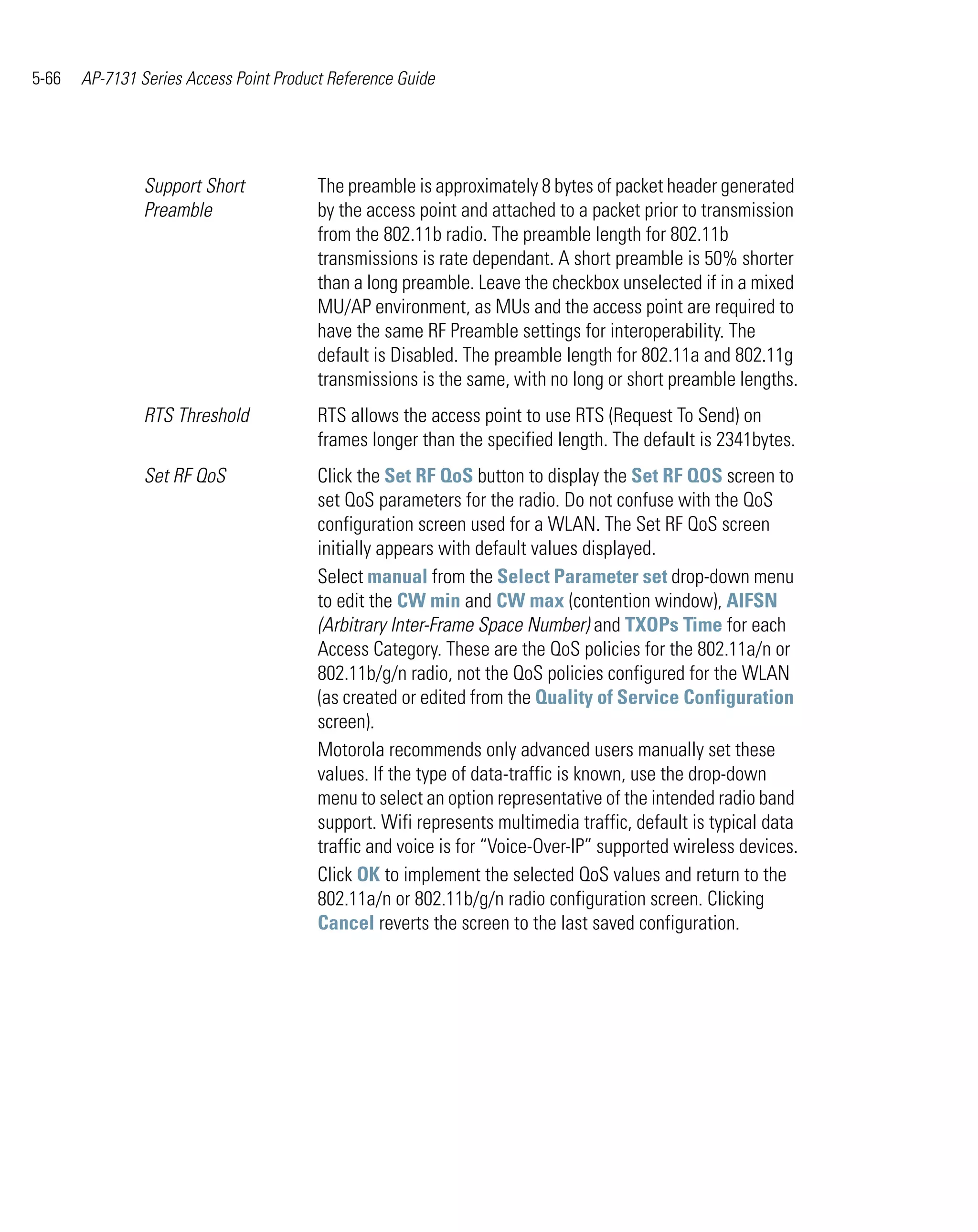 5-66   AP-7131 Series Access Point Product Reference Guide




                Support Short            The preamble is approximately 8 bytes of packet header generated
                Preamble                 by the access point and attached to a packet prior to transmission
                                         from the 802.11b radio. The preamble length for 802.11b
                                         transmissions is rate dependant. A short preamble is 50% shorter
                                         than a long preamble. Leave the checkbox unselected if in a mixed
                                         MU/AP environment, as MUs and the access point are required to
                                         have the same RF Preamble settings for interoperability. The
                                         default is Disabled. The preamble length for 802.11a and 802.11g
                                         transmissions is the same, with no long or short preamble lengths.
                RTS Threshold            RTS allows the access point to use RTS (Request To Send) on
                                         frames longer than the specified length. The default is 2341bytes.
                Set RF QoS               Click the Set RF QoS button to display the Set RF QOS screen to
                                         set QoS parameters for the radio. Do not confuse with the QoS
                                         configuration screen used for a WLAN. The Set RF QoS screen
                                         initially appears with default values displayed.
                                         Select manual from the Select Parameter set drop-down menu
                                         to edit the CW min and CW max (contention window), AIFSN
                                         (Arbitrary Inter-Frame Space Number) and TXOPs Time for each
                                         Access Category. These are the QoS policies for the 802.11a/n or
                                         802.11b/g/n radio, not the QoS policies configured for the WLAN
                                         (as created or edited from the Quality of Service Configuration
                                         screen).
                                         Motorola recommends only advanced users manually set these
                                         values. If the type of data-traffic is known, use the drop-down
                                         menu to select an option representative of the intended radio band
                                         support. Wifi represents multimedia traffic, default is typical data
                                         traffic and voice is for “Voice-Over-IP” supported wireless devices.
                                         Click OK to implement the selected QoS values and return to the
                                         802.11a/n or 802.11b/g/n radio configuration screen. Clicking
                                         Cancel reverts the screen to the last saved configuration.
 