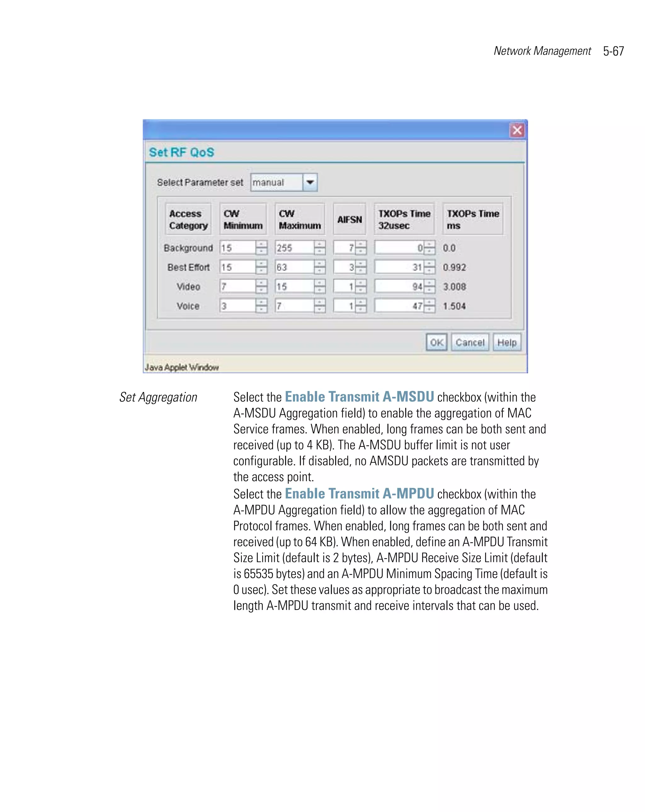 Network Management   5-67




Set Aggregation   Select the Enable Transmit A-MSDU checkbox (within the
                  A-MSDU Aggregation field) to enable the aggregation of MAC
                  Service frames. When enabled, long frames can be both sent and
                  received (up to 4 KB). The A-MSDU buffer limit is not user
                  configurable. If disabled, no AMSDU packets are transmitted by
                  the access point.
                  Select the Enable Transmit A-MPDU checkbox (within the
                  A-MPDU Aggregation field) to allow the aggregation of MAC
                  Protocol frames. When enabled, long frames can be both sent and
                  received (up to 64 KB). When enabled, define an A-MPDU Transmit
                  Size Limit (default is 2 bytes), A-MPDU Receive Size Limit (default
                  is 65535 bytes) and an A-MPDU Minimum Spacing Time (default is
                  0 usec). Set these values as appropriate to broadcast the maximum
                  length A-MPDU transmit and receive intervals that can be used.
 