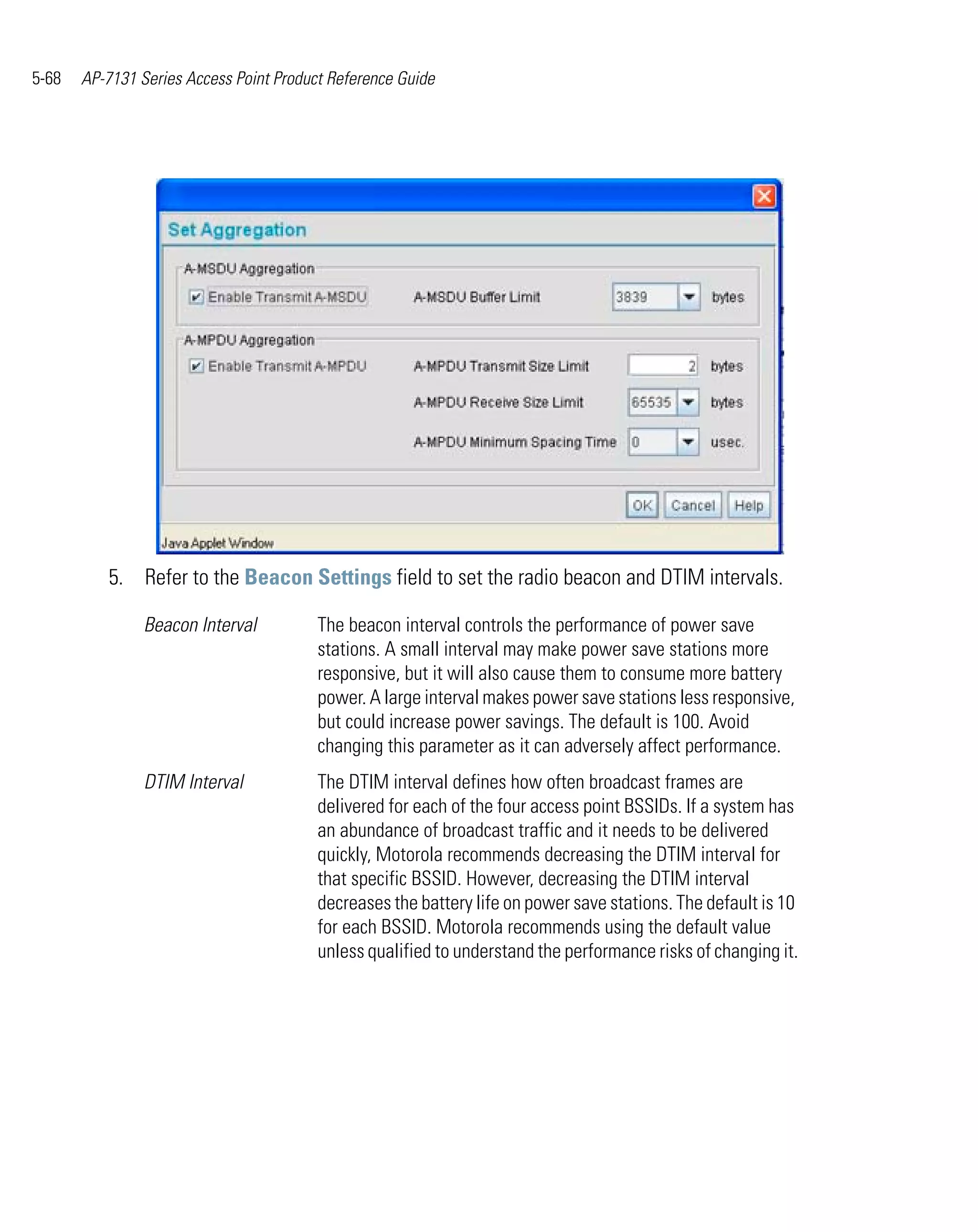 5-68   AP-7131 Series Access Point Product Reference Guide




          5. Refer to the Beacon Settings field to set the radio beacon and DTIM intervals.

                Beacon Interval          The beacon interval controls the performance of power save
                                         stations. A small interval may make power save stations more
                                         responsive, but it will also cause them to consume more battery
                                         power. A large interval makes power save stations less responsive,
                                         but could increase power savings. The default is 100. Avoid
                                         changing this parameter as it can adversely affect performance.
                DTIM Interval            The DTIM interval defines how often broadcast frames are
                                         delivered for each of the four access point BSSIDs. If a system has
                                         an abundance of broadcast traffic and it needs to be delivered
                                         quickly, Motorola recommends decreasing the DTIM interval for
                                         that specific BSSID. However, decreasing the DTIM interval
                                         decreases the battery life on power save stations. The default is 10
                                         for each BSSID. Motorola recommends using the default value
                                         unless qualified to understand the performance risks of changing it.
 
