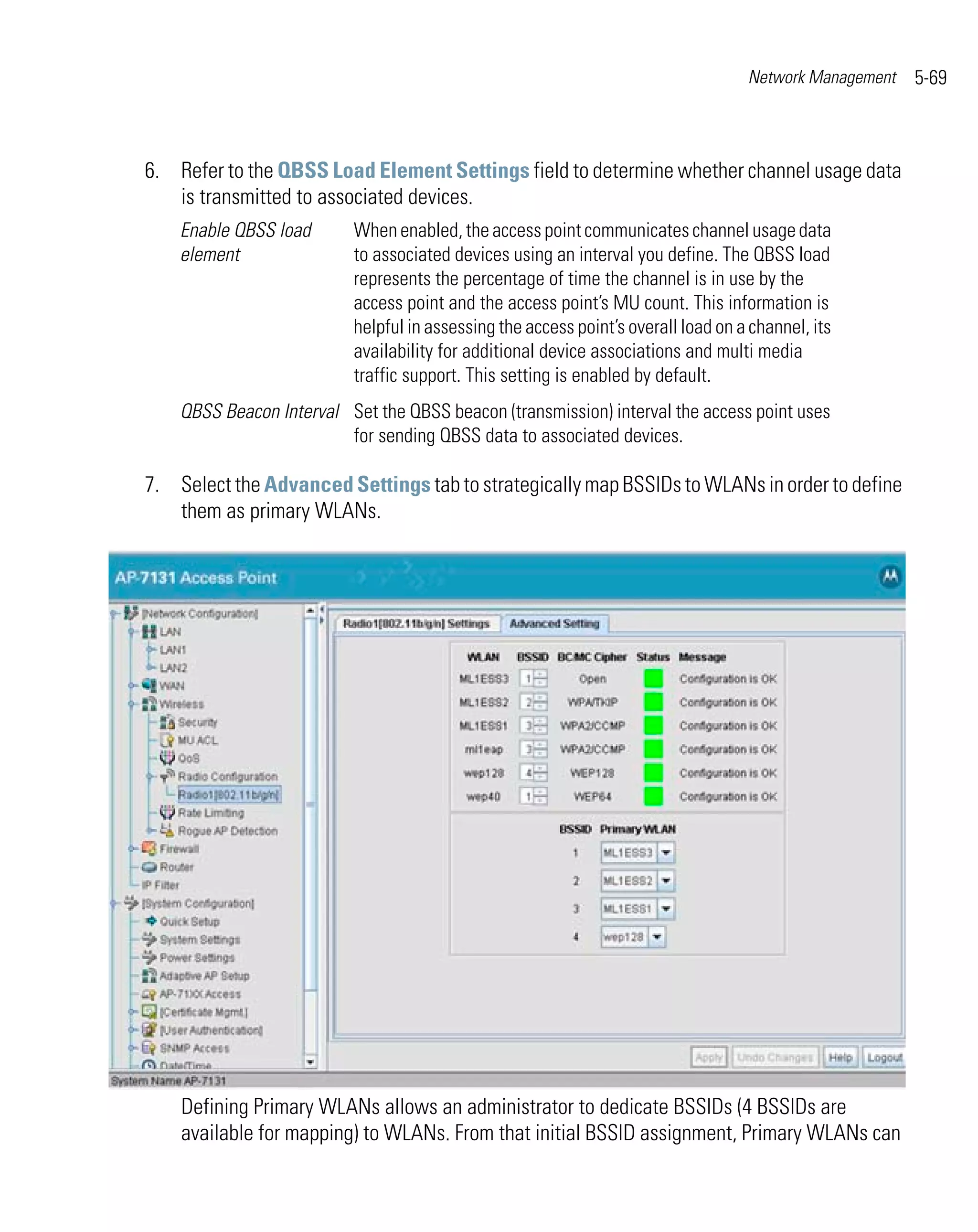 Network Management   5-69



6. Refer to the QBSS Load Element Settings field to determine whether channel usage data
   is transmitted to associated devices.
    Enable QBSS load      When enabled, the access point communicates channel usage data
    element               to associated devices using an interval you define. The QBSS load
                          represents the percentage of time the channel is in use by the
                          access point and the access point’s MU count. This information is
                          helpful in assessing the access point’s overall load on a channel, its
                          availability for additional device associations and multi media
                          traffic support. This setting is enabled by default.
    QBSS Beacon Interval Set the QBSS beacon (transmission) interval the access point uses
                         for sending QBSS data to associated devices.

7. Select the Advanced Settings tab to strategically map BSSIDs to WLANs in order to define
   them as primary WLANs.




    Defining Primary WLANs allows an administrator to dedicate BSSIDs (4 BSSIDs are
    available for mapping) to WLANs. From that initial BSSID assignment, Primary WLANs can
 