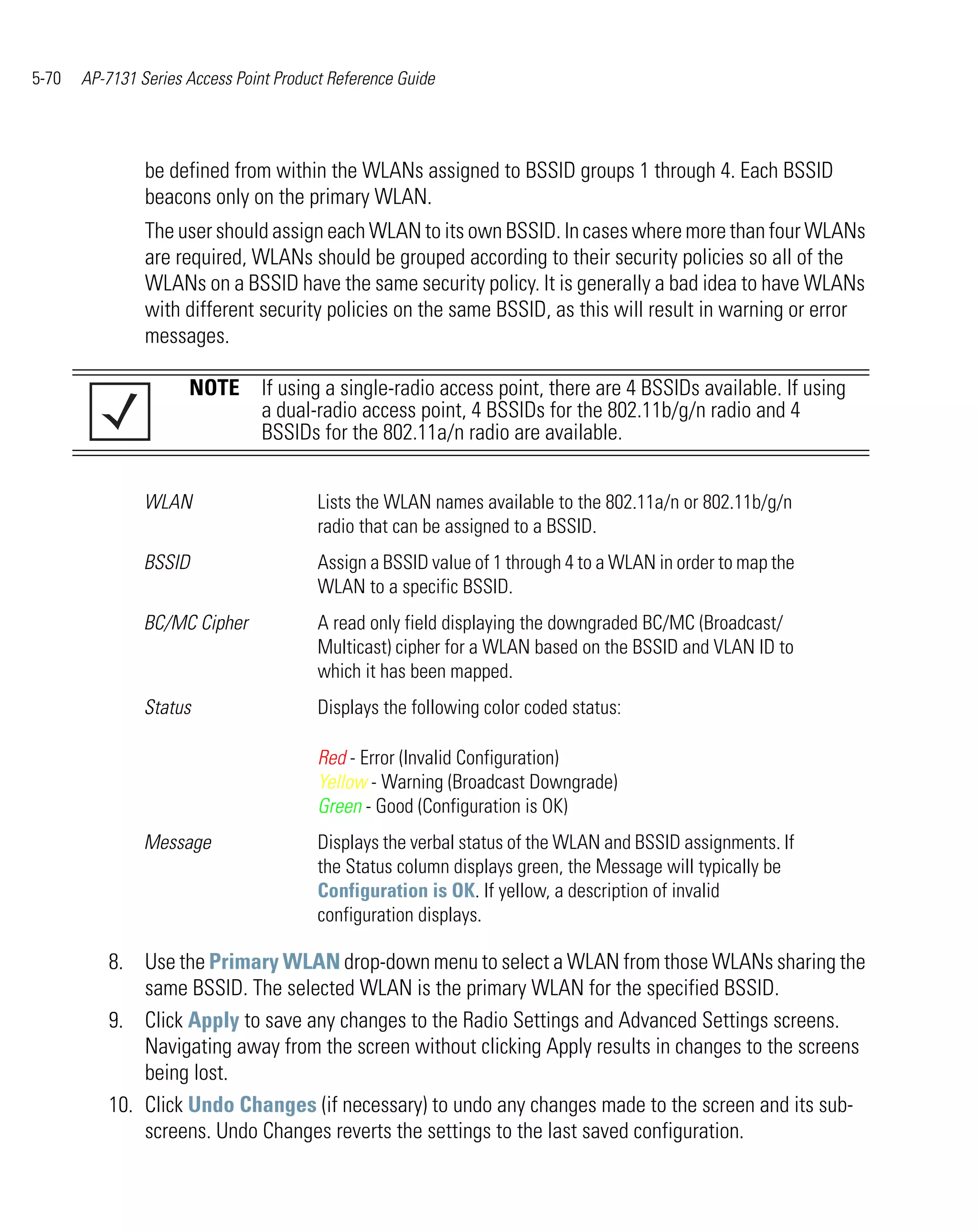 5-70   AP-7131 Series Access Point Product Reference Guide




                be defined from within the WLANs assigned to BSSID groups 1 through 4. Each BSSID
                beacons only on the primary WLAN.
                The user should assign each WLAN to its own BSSID. In cases where more than four WLANs
                are required, WLANs should be grouped according to their security policies so all of the
                WLANs on a BSSID have the same security policy. It is generally a bad idea to have WLANs
                with different security policies on the same BSSID, as this will result in warning or error
                messages.

                      NOTE If using a single-radio access point, there are 4 BSSIDs available. If using
                           a dual-radio access point, 4 BSSIDs for the 802.11b/g/n radio and 4
                           BSSIDs for the 802.11a/n radio are available.


                WLAN                     Lists the WLAN names available to the 802.11a/n or 802.11b/g/n
                                         radio that can be assigned to a BSSID.
                BSSID                    Assign a BSSID value of 1 through 4 to a WLAN in order to map the
                                         WLAN to a specific BSSID.
                BC/MC Cipher             A read only field displaying the downgraded BC/MC (Broadcast/
                                         Multicast) cipher for a WLAN based on the BSSID and VLAN ID to
                                         which it has been mapped.
                Status                   Displays the following color coded status:

                                         Red - Error (Invalid Configuration)
                                         Yellow - Warning (Broadcast Downgrade)
                                         Green - Good (Configuration is OK)
                Message                  Displays the verbal status of the WLAN and BSSID assignments. If
                                         the Status column displays green, the Message will typically be
                                         Configuration is OK. If yellow, a description of invalid
                                         configuration displays.

          8. Use the Primary WLAN drop-down menu to select a WLAN from those WLANs sharing the
              same BSSID. The selected WLAN is the primary WLAN for the specified BSSID.
          9. Click Apply to save any changes to the Radio Settings and Advanced Settings screens.
              Navigating away from the screen without clicking Apply results in changes to the screens
              being lost.
          10. Click Undo Changes (if necessary) to undo any changes made to the screen and its sub-
              screens. Undo Changes reverts the settings to the last saved configuration.
 
