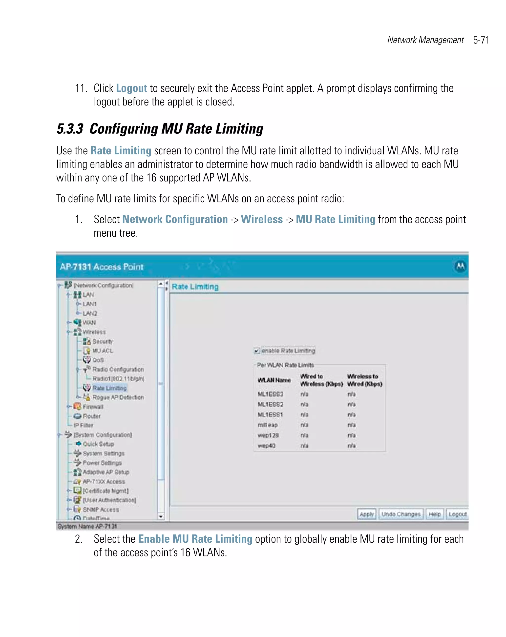 Network Management   5-71



    11. Click Logout to securely exit the Access Point applet. A prompt displays confirming the
        logout before the applet is closed.

5.3.3 Configuring MU Rate Limiting
Use the Rate Limiting screen to control the MU rate limit allotted to individual WLANs. MU rate
limiting enables an administrator to determine how much radio bandwidth is allowed to each MU
within any one of the 16 supported AP WLANs.
To define MU rate limits for specific WLANs on an access point radio:
    1. Select Network Configuration -> Wireless -> MU Rate Limiting from the access point
       menu tree.




    2. Select the Enable MU Rate Limiting option to globally enable MU rate limiting for each
       of the access point’s 16 WLANs.
 