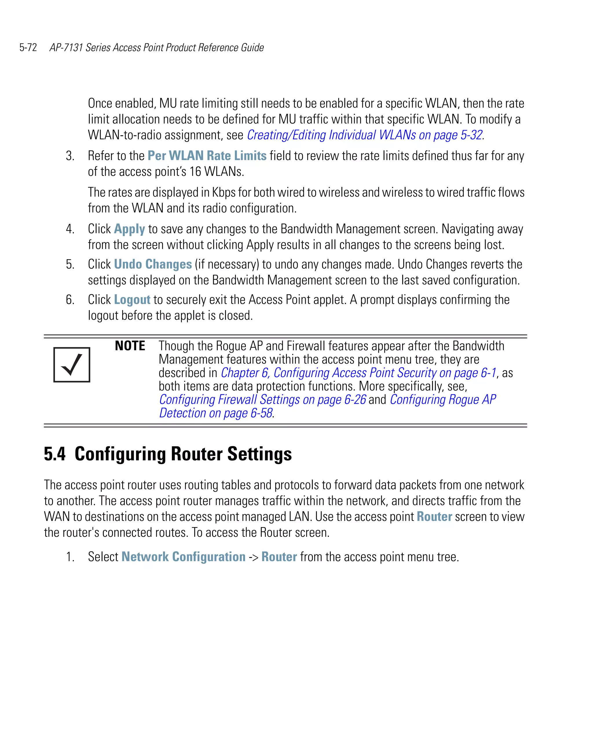 5-72    AP-7131 Series Access Point Product Reference Guide




                 Once enabled, MU rate limiting still needs to be enabled for a specific WLAN, then the rate
                 limit allocation needs to be defined for MU traffic within that specific WLAN. To modify a
                 WLAN-to-radio assignment, see Creating/Editing Individual WLANs on page 5-32.
           3. Refer to the Per WLAN Rate Limits field to review the rate limits defined thus far for any
              of the access point’s 16 WLANs.
                 The rates are displayed in Kbps for both wired to wireless and wireless to wired traffic flows
                 from the WLAN and its radio configuration.
           4. Click Apply to save any changes to the Bandwidth Management screen. Navigating away
              from the screen without clicking Apply results in all changes to the screens being lost.
           5. Click Undo Changes (if necessary) to undo any changes made. Undo Changes reverts the
              settings displayed on the Bandwidth Management screen to the last saved configuration.
           6. Click Logout to securely exit the Access Point applet. A prompt displays confirming the
              logout before the applet is closed.

                       NOTE Though the Rogue AP and Firewall features appear after the Bandwidth
                            Management features within the access point menu tree, they are
                            described in Chapter 6, Configuring Access Point Security on page 6-1, as
                            both items are data protection functions. More specifically, see,
                            Configuring Firewall Settings on page 6-26 and Configuring Rogue AP
                            Detection on page 6-58.


       5.4 Configuring Router Settings
       The access point router uses routing tables and protocols to forward data packets from one network
       to another. The access point router manages traffic within the network, and directs traffic from the
       WAN to destinations on the access point managed LAN. Use the access point Router screen to view
       the router's connected routes. To access the Router screen.
           1. Select Network Configuration -> Router from the access point menu tree.
 