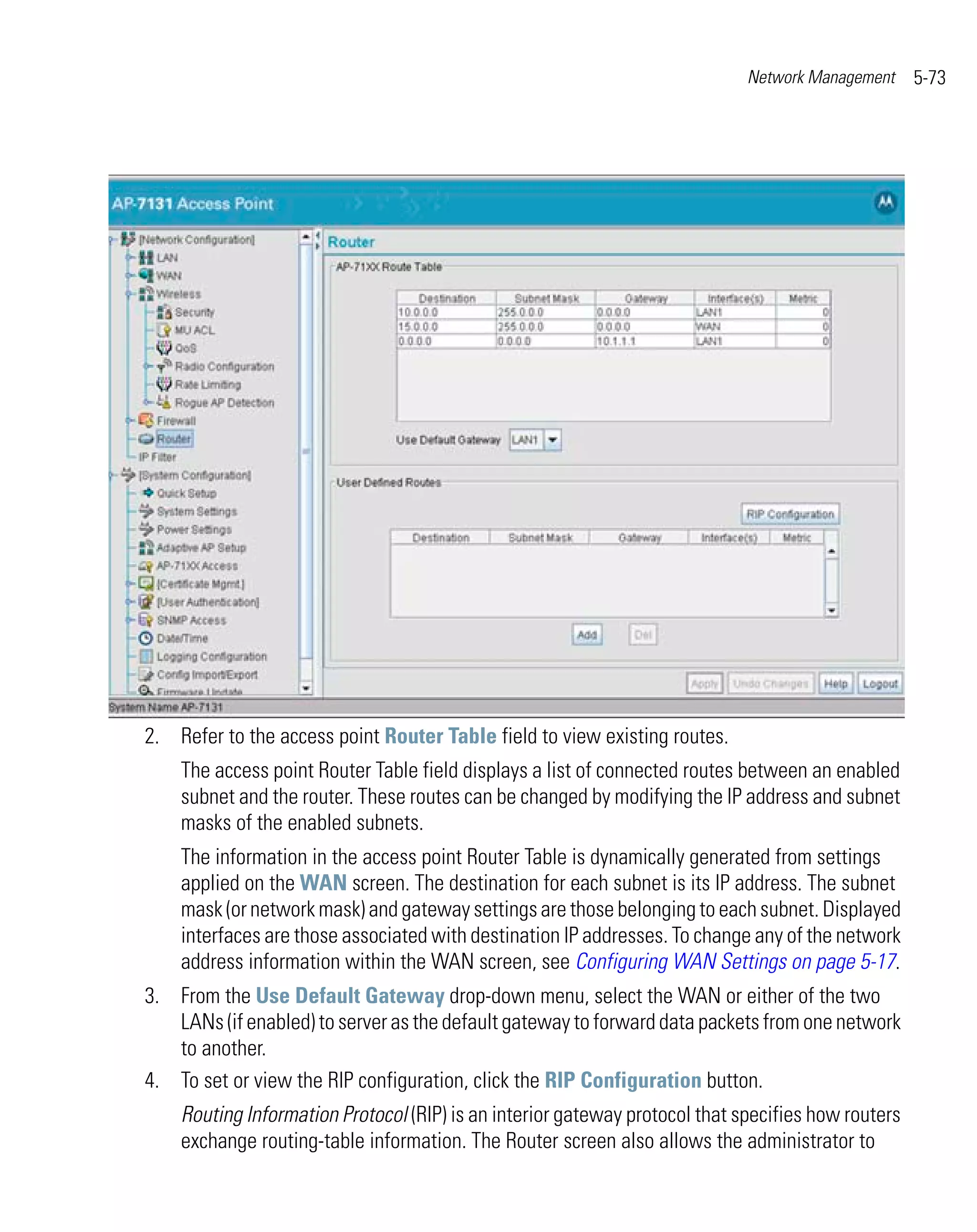 Network Management     5-73




2. Refer to the access point Router Table field to view existing routes.
    The access point Router Table field displays a list of connected routes between an enabled
    subnet and the router. These routes can be changed by modifying the IP address and subnet
    masks of the enabled subnets.
    The information in the access point Router Table is dynamically generated from settings
    applied on the WAN screen. The destination for each subnet is its IP address. The subnet
    mask (or network mask) and gateway settings are those belonging to each subnet. Displayed
    interfaces are those associated with destination IP addresses. To change any of the network
    address information within the WAN screen, see Configuring WAN Settings on page 5-17.
3. From the Use Default Gateway drop-down menu, select the WAN or either of the two
   LANs (if enabled) to server as the default gateway to forward data packets from one network
   to another.
4. To set or view the RIP configuration, click the RIP Configuration button.
    Routing Information Protocol (RIP) is an interior gateway protocol that specifies how routers
    exchange routing-table information. The Router screen also allows the administrator to
 