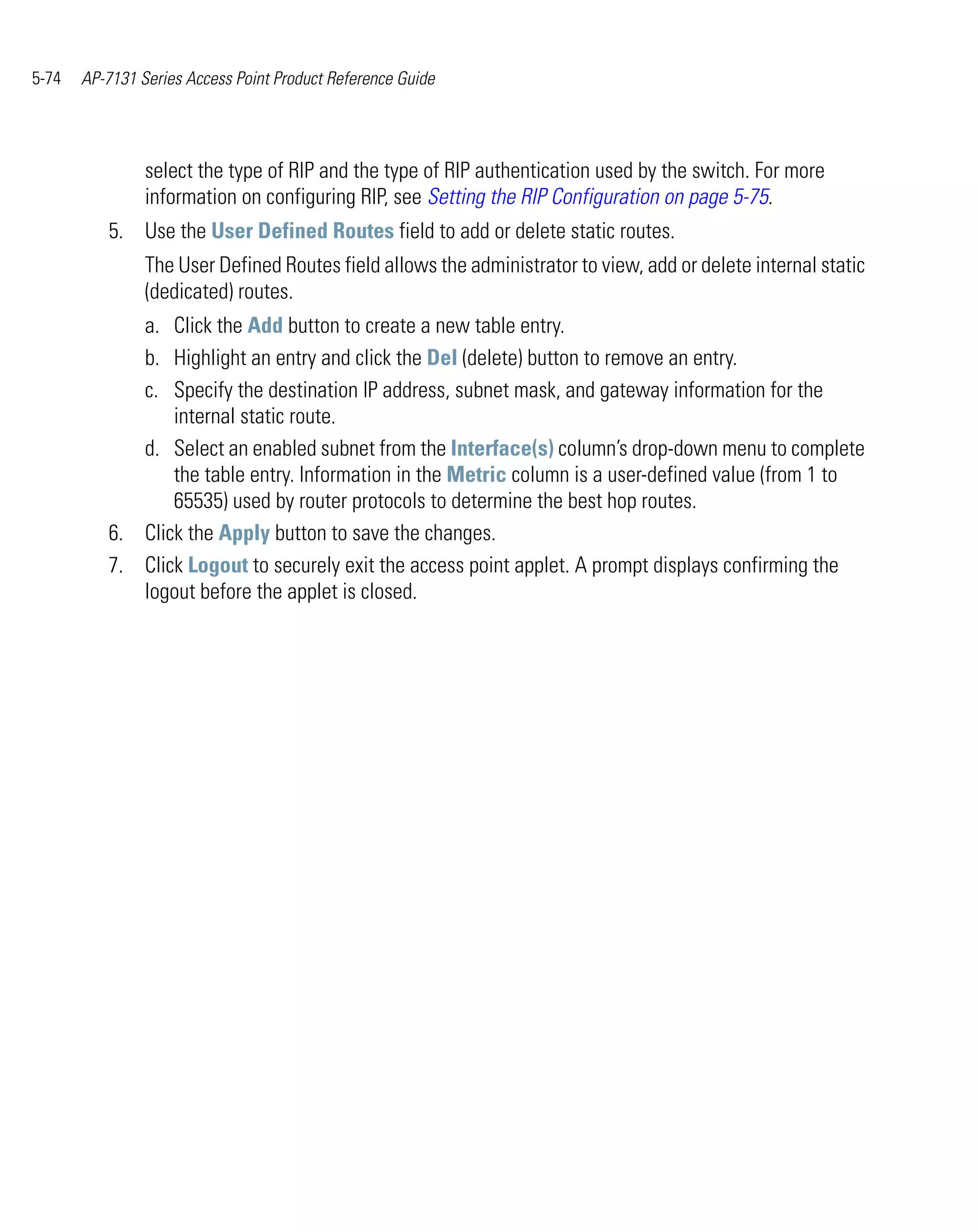 5-74   AP-7131 Series Access Point Product Reference Guide




                select the type of RIP and the type of RIP authentication used by the switch. For more
                information on configuring RIP, see Setting the RIP Configuration on page 5-75.
          5. Use the User Defined Routes field to add or delete static routes.
                The User Defined Routes field allows the administrator to view, add or delete internal static
                (dedicated) routes.
             a. Click the Add button to create a new table entry.
             b. Highlight an entry and click the Del (delete) button to remove an entry.
             c. Specify the destination IP address, subnet mask, and gateway information for the
                 internal static route.
             d. Select an enabled subnet from the Interface(s) column’s drop-down menu to complete
                 the table entry. Information in the Metric column is a user-defined value (from 1 to
                 65535) used by router protocols to determine the best hop routes.
          6. Click the Apply button to save the changes.
          7. Click Logout to securely exit the access point applet. A prompt displays confirming the
             logout before the applet is closed.
 