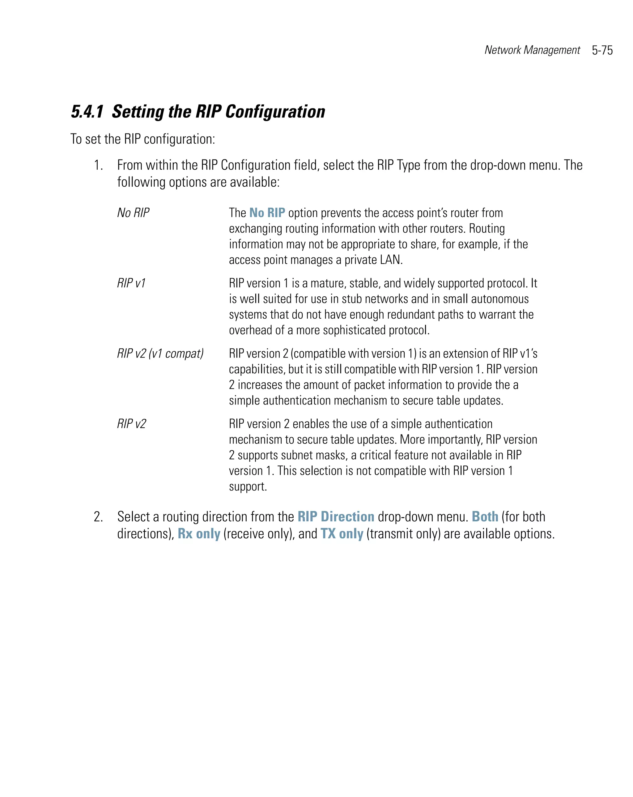 Network Management   5-75



5.4.1 Setting the RIP Configuration
To set the RIP configuration:
    1. From within the RIP Configuration field, select the RIP Type from the drop-down menu. The
       following options are available:

         No RIP                 The No RIP option prevents the access point’s router from
                                exchanging routing information with other routers. Routing
                                information may not be appropriate to share, for example, if the
                                access point manages a private LAN.
         RIP v1                 RIP version 1 is a mature, stable, and widely supported protocol. It
                                is well suited for use in stub networks and in small autonomous
                                systems that do not have enough redundant paths to warrant the
                                overhead of a more sophisticated protocol.
         RIP v2 (v1 compat)     RIP version 2 (compatible with version 1) is an extension of RIP v1’s
                                capabilities, but it is still compatible with RIP version 1. RIP version
                                2 increases the amount of packet information to provide the a
                                simple authentication mechanism to secure table updates.
         RIP v2                 RIP version 2 enables the use of a simple authentication
                                mechanism to secure table updates. More importantly, RIP version
                                2 supports subnet masks, a critical feature not available in RIP
                                version 1. This selection is not compatible with RIP version 1
                                support.

    2. Select a routing direction from the RIP Direction drop-down menu. Both (for both
       directions), Rx only (receive only), and TX only (transmit only) are available options.
 