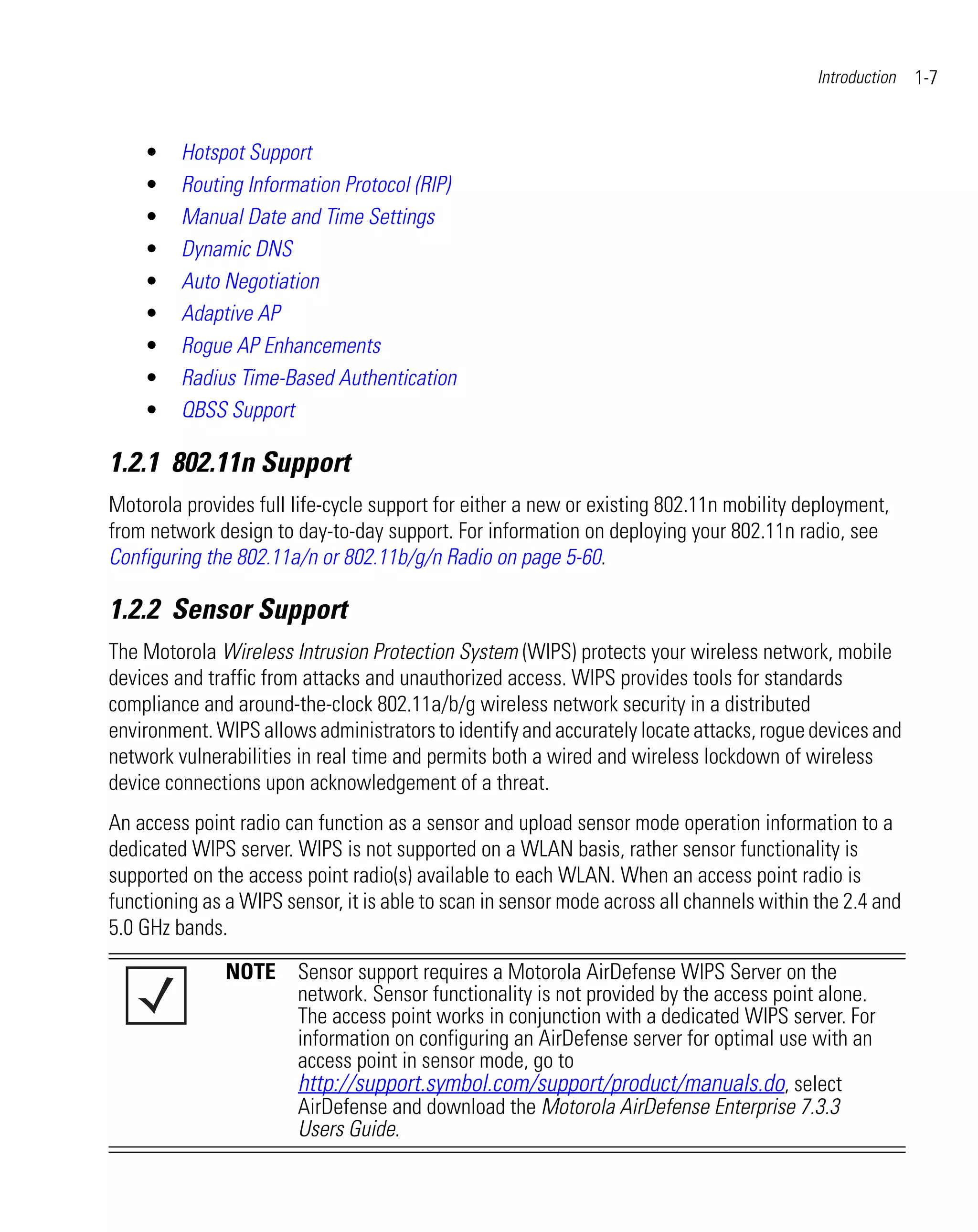 Introduction   1-7


    •    Hotspot Support
    •    Routing Information Protocol (RIP)
    •    Manual Date and Time Settings
    •    Dynamic DNS
    •    Auto Negotiation
    •    Adaptive AP
    •    Rogue AP Enhancements
    •    Radius Time-Based Authentication
    •    QBSS Support

1.2.1 802.11n Support
Motorola provides full life-cycle support for either a new or existing 802.11n mobility deployment,
from network design to day-to-day support. For information on deploying your 802.11n radio, see
Configuring the 802.11a/n or 802.11b/g/n Radio on page 5-60.

1.2.2 Sensor Support
The Motorola Wireless Intrusion Protection System (WIPS) protects your wireless network, mobile
devices and traffic from attacks and unauthorized access. WIPS provides tools for standards
compliance and around-the-clock 802.11a/b/g wireless network security in a distributed
environment. WIPS allows administrators to identify and accurately locate attacks, rogue devices and
network vulnerabilities in real time and permits both a wired and wireless lockdown of wireless
device connections upon acknowledgement of a threat.
An access point radio can function as a sensor and upload sensor mode operation information to a
dedicated WIPS server. WIPS is not supported on a WLAN basis, rather sensor functionality is
supported on the access point radio(s) available to each WLAN. When an access point radio is
functioning as a WIPS sensor, it is able to scan in sensor mode across all channels within the 2.4 and
5.0 GHz bands.

               NOTE Sensor support requires a Motorola AirDefense WIPS Server on the
                    network. Sensor functionality is not provided by the access point alone.
                    The access point works in conjunction with a dedicated WIPS server. For
                    information on configuring an AirDefense server for optimal use with an
                    access point in sensor mode, go to
                    http://support.symbol.com/support/product/manuals.do, select
                    AirDefense and download the Motorola AirDefense Enterprise 7.3.3
                    Users Guide.
 