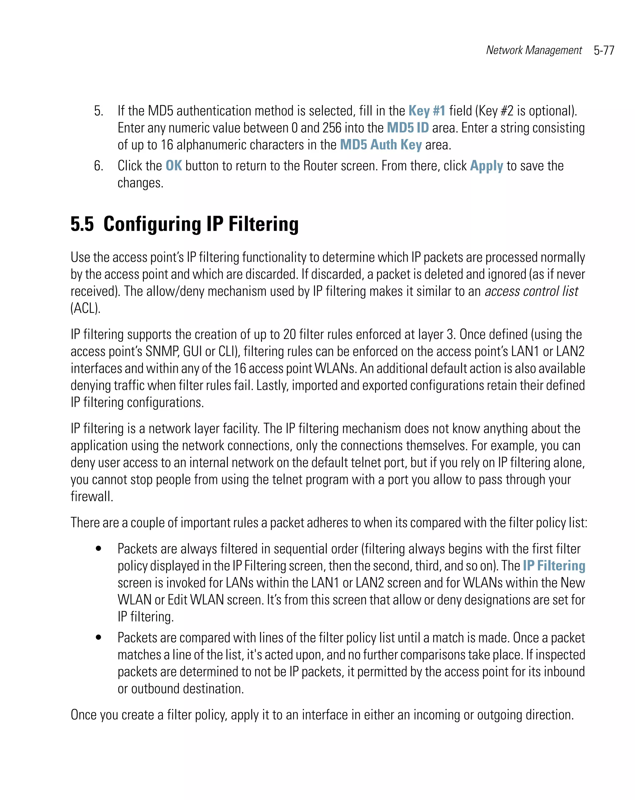 Network Management      5-77



    5. If the MD5 authentication method is selected, fill in the Key #1 field (Key #2 is optional).
       Enter any numeric value between 0 and 256 into the MD5 ID area. Enter a string consisting
       of up to 16 alphanumeric characters in the MD5 Auth Key area.
    6. Click the OK button to return to the Router screen. From there, click Apply to save the
       changes.


5.5 Configuring IP Filtering
Use the access point’s IP filtering functionality to determine which IP packets are processed normally
by the access point and which are discarded. If discarded, a packet is deleted and ignored (as if never
received). The allow/deny mechanism used by IP filtering makes it similar to an access control list
(ACL).
IP filtering supports the creation of up to 20 filter rules enforced at layer 3. Once defined (using the
access point’s SNMP, GUI or CLI), filtering rules can be enforced on the access point’s LAN1 or LAN2
interfaces and within any of the 16 access point WLANs. An additional default action is also available
denying traffic when filter rules fail. Lastly, imported and exported configurations retain their defined
IP filtering configurations.
IP filtering is a network layer facility. The IP filtering mechanism does not know anything about the
application using the network connections, only the connections themselves. For example, you can
deny user access to an internal network on the default telnet port, but if you rely on IP filtering alone,
you cannot stop people from using the telnet program with a port you allow to pass through your
firewall.
There are a couple of important rules a packet adheres to when its compared with the filter policy list:
    •    Packets are always filtered in sequential order (filtering always begins with the first filter
         policy displayed in the IP Filtering screen, then the second, third, and so on). The IP Filtering
         screen is invoked for LANs within the LAN1 or LAN2 screen and for WLANs within the New
         WLAN or Edit WLAN screen. It’s from this screen that allow or deny designations are set for
         IP filtering.
    •    Packets are compared with lines of the filter policy list until a match is made. Once a packet
         matches a line of the list, it's acted upon, and no further comparisons take place. If inspected
         packets are determined to not be IP packets, it permitted by the access point for its inbound
         or outbound destination.
Once you create a filter policy, apply it to an interface in either an incoming or outgoing direction.
 