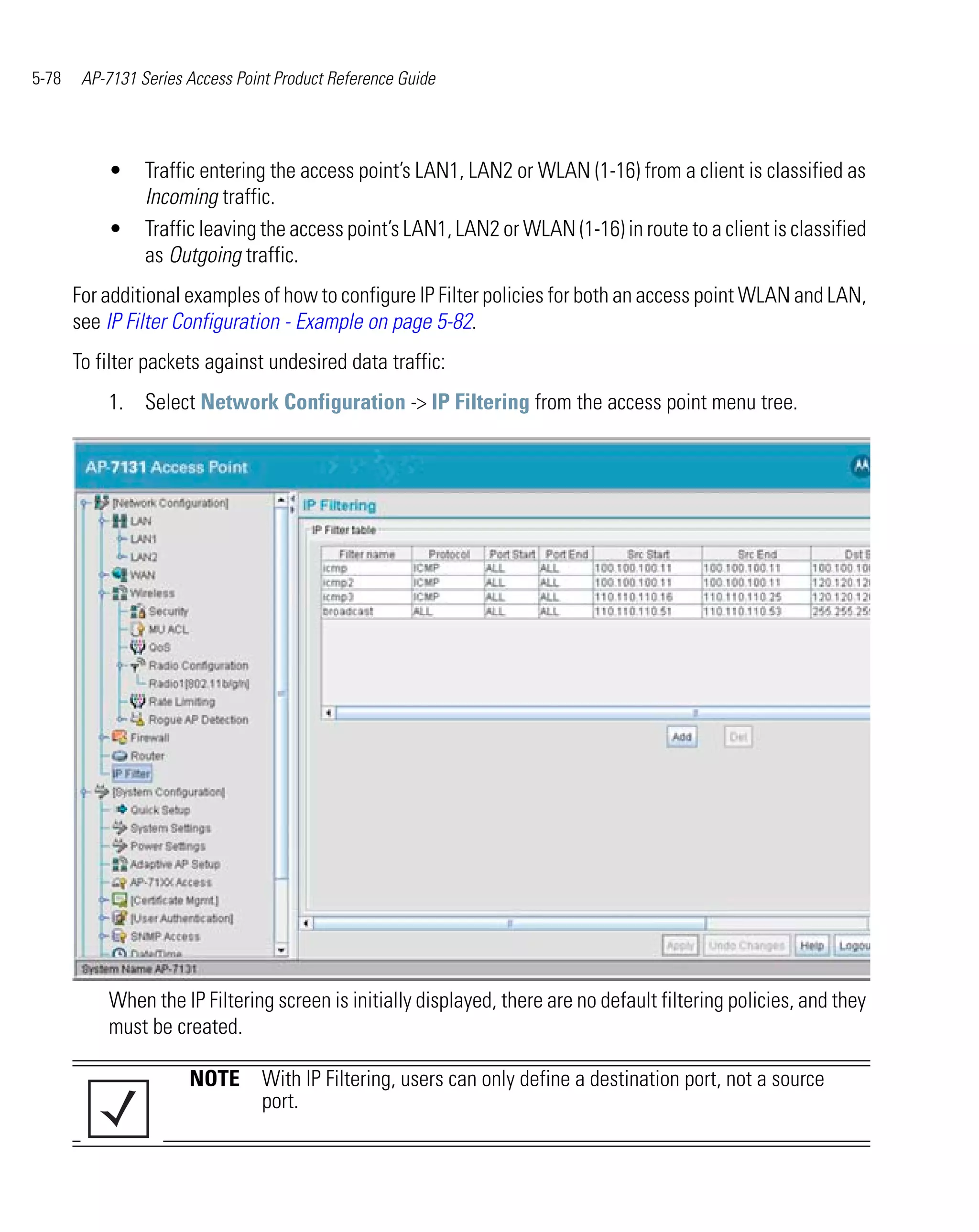 5-78    AP-7131 Series Access Point Product Reference Guide




           •     Traffic entering the access point’s LAN1, LAN2 or WLAN (1-16) from a client is classified as
                 Incoming traffic.
           •     Traffic leaving the access point’s LAN1, LAN2 or WLAN (1-16) in route to a client is classified
                 as Outgoing traffic.
       For additional examples of how to configure IP Filter policies for both an access point WLAN and LAN,
       see IP Filter Configuration - Example on page 5-82.
       To filter packets against undesired data traffic:
           1. Select Network Configuration -> IP Filtering from the access point menu tree.




           When the IP Filtering screen is initially displayed, there are no default filtering policies, and they
           must be created.

                       NOTE With IP Filtering, users can only define a destination port, not a source
                            port.
 