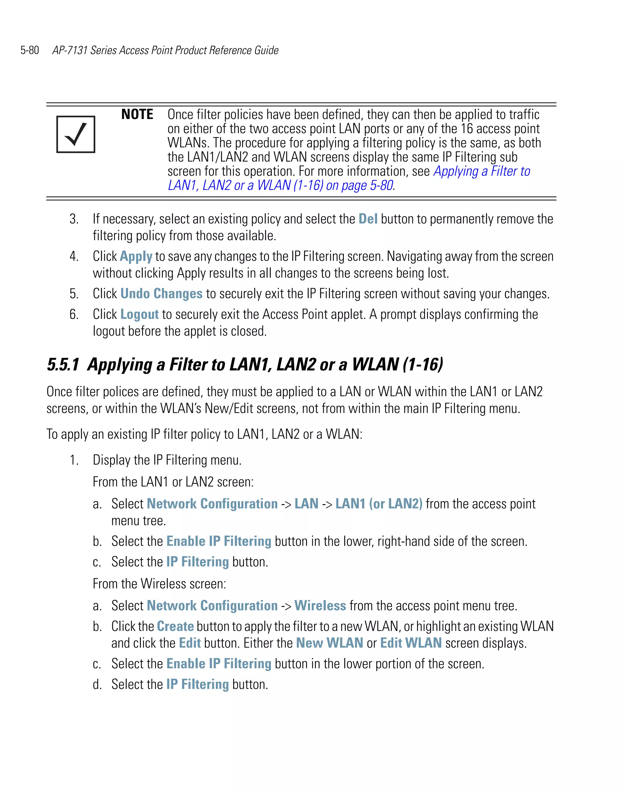 5-80    AP-7131 Series Access Point Product Reference Guide




                       NOTE Once filter policies have been defined, they can then be applied to traffic
                            on either of the two access point LAN ports or any of the 16 access point
                            WLANs. The procedure for applying a filtering policy is the same, as both
                            the LAN1/LAN2 and WLAN screens display the same IP Filtering sub
                            screen for this operation. For more information, see Applying a Filter to
                            LAN1, LAN2 or a WLAN (1-16) on page 5-80.

           3. If necessary, select an existing policy and select the Del button to permanently remove the
              filtering policy from those available.
           4. Click Apply to save any changes to the IP Filtering screen. Navigating away from the screen
              without clicking Apply results in all changes to the screens being lost.
           5. Click Undo Changes to securely exit the IP Filtering screen without saving your changes.
           6. Click Logout to securely exit the Access Point applet. A prompt displays confirming the
              logout before the applet is closed.

       5.5.1 Applying a Filter to LAN1, LAN2 or a WLAN (1-16)
       Once filter polices are defined, they must be applied to a LAN or WLAN within the LAN1 or LAN2
       screens, or within the WLAN’s New/Edit screens, not from within the main IP Filtering menu.
       To apply an existing IP filter policy to LAN1, LAN2 or a WLAN:
           1. Display the IP Filtering menu.
                 From the LAN1 or LAN2 screen:
                 a. Select Network Configuration -> LAN -> LAN1 (or LAN2) from the access point
                    menu tree.
                 b. Select the Enable IP Filtering button in the lower, right-hand side of the screen.
                 c. Select the IP Filtering button.
                 From the Wireless screen:
                 a. Select Network Configuration -> Wireless from the access point menu tree.
                 b. Click the Create button to apply the filter to a new WLAN, or highlight an existing WLAN
                    and click the Edit button. Either the New WLAN or Edit WLAN screen displays.
                 c. Select the Enable IP Filtering button in the lower portion of the screen.
                 d. Select the IP Filtering button.
 