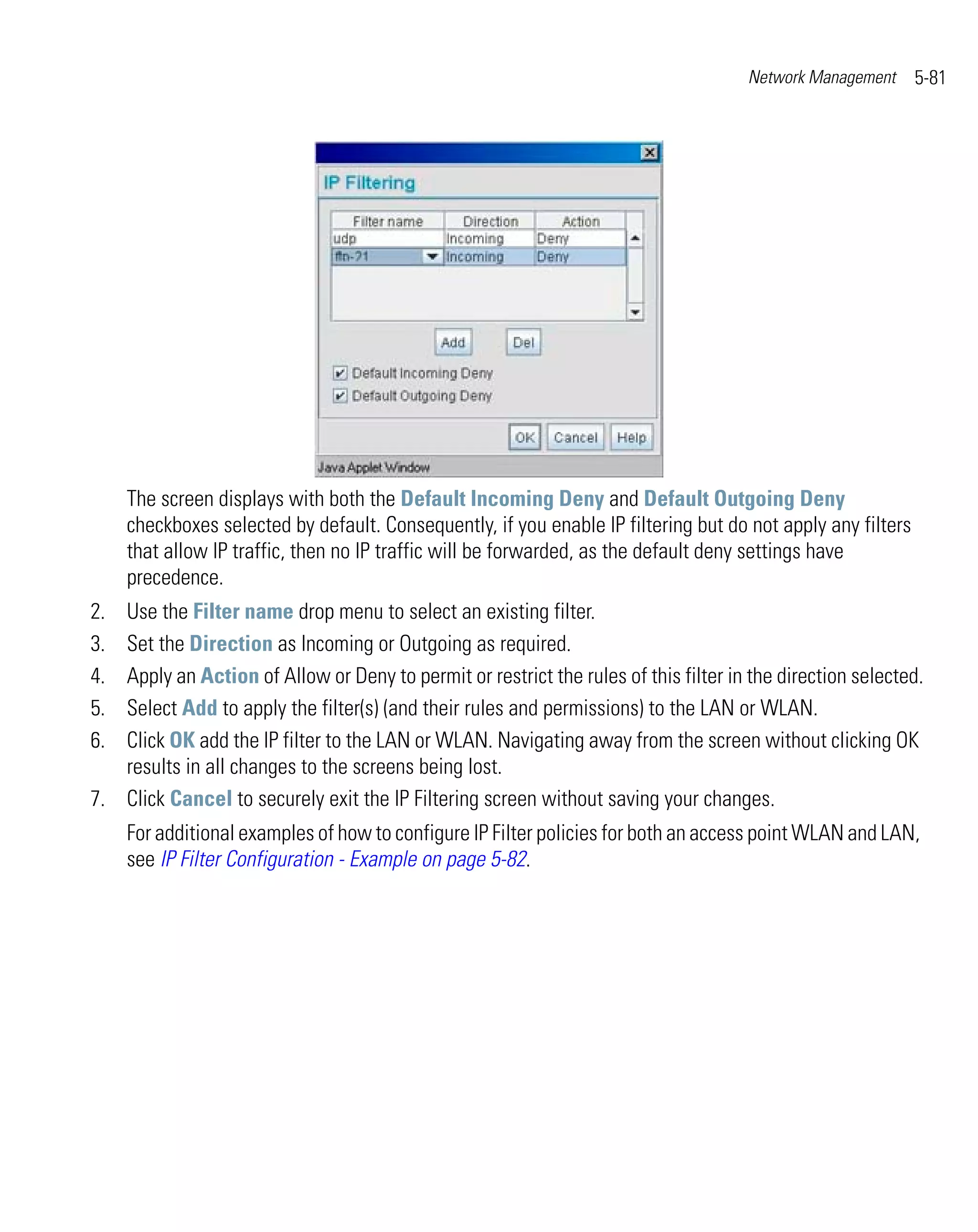 Network Management     5-81




     The screen displays with both the Default Incoming Deny and Default Outgoing Deny
     checkboxes selected by default. Consequently, if you enable IP filtering but do not apply any filters
     that allow IP traffic, then no IP traffic will be forwarded, as the default deny settings have
     precedence.
2. Use the Filter name drop menu to select an existing filter.
3. Set the Direction as Incoming or Outgoing as required.
4. Apply an Action of Allow or Deny to permit or restrict the rules of this filter in the direction selected.
5. Select Add to apply the filter(s) (and their rules and permissions) to the LAN or WLAN.
6. Click OK add the IP filter to the LAN or WLAN. Navigating away from the screen without clicking OK
   results in all changes to the screens being lost.
7. Click Cancel to securely exit the IP Filtering screen without saving your changes.
     For additional examples of how to configure IP Filter policies for both an access point WLAN and LAN,
     see IP Filter Configuration - Example on page 5-82.
 
