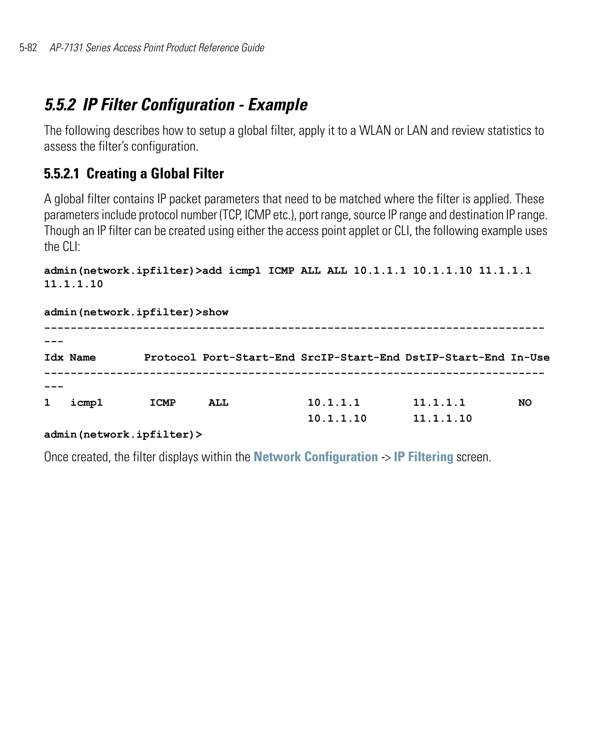 5-82    AP-7131 Series Access Point Product Reference Guide




       5.5.2 IP Filter Configuration - Example
       The following describes how to setup a global filter, apply it to a WLAN or LAN and review statistics to
       assess the filter’s configuration.

       5.5.2.1 Creating a Global Filter
       A global filter contains IP packet parameters that need to be matched where the filter is applied. These
       parameters include protocol number (TCP, ICMP etc.), port range, source IP range and destination IP range.
       Though an IP filter can be created using either the access point applet or CLI, the following example uses
       the CLI:
       admin(network.ipfilter)>add icmp1 ICMP ALL ALL 10.1.1.1 10.1.1.10 11.1.1.1
       11.1.1.10

       admin(network.ipfilter)>show
       ----------------------------------------------------------------------------
       ---
       Idx Name       Protocol Port-Start-End SrcIP-Start-End DstIP-Start-End In-Use
       ----------------------------------------------------------------------------
       ---
       1   icmp1       ICMP     ALL            10.1.1.1        11.1.1.1        NO
                                               10.1.1.10       11.1.1.10
       admin(network.ipfilter)>

       Once created, the filter displays within the Network Configuration -> IP Filtering screen.
 