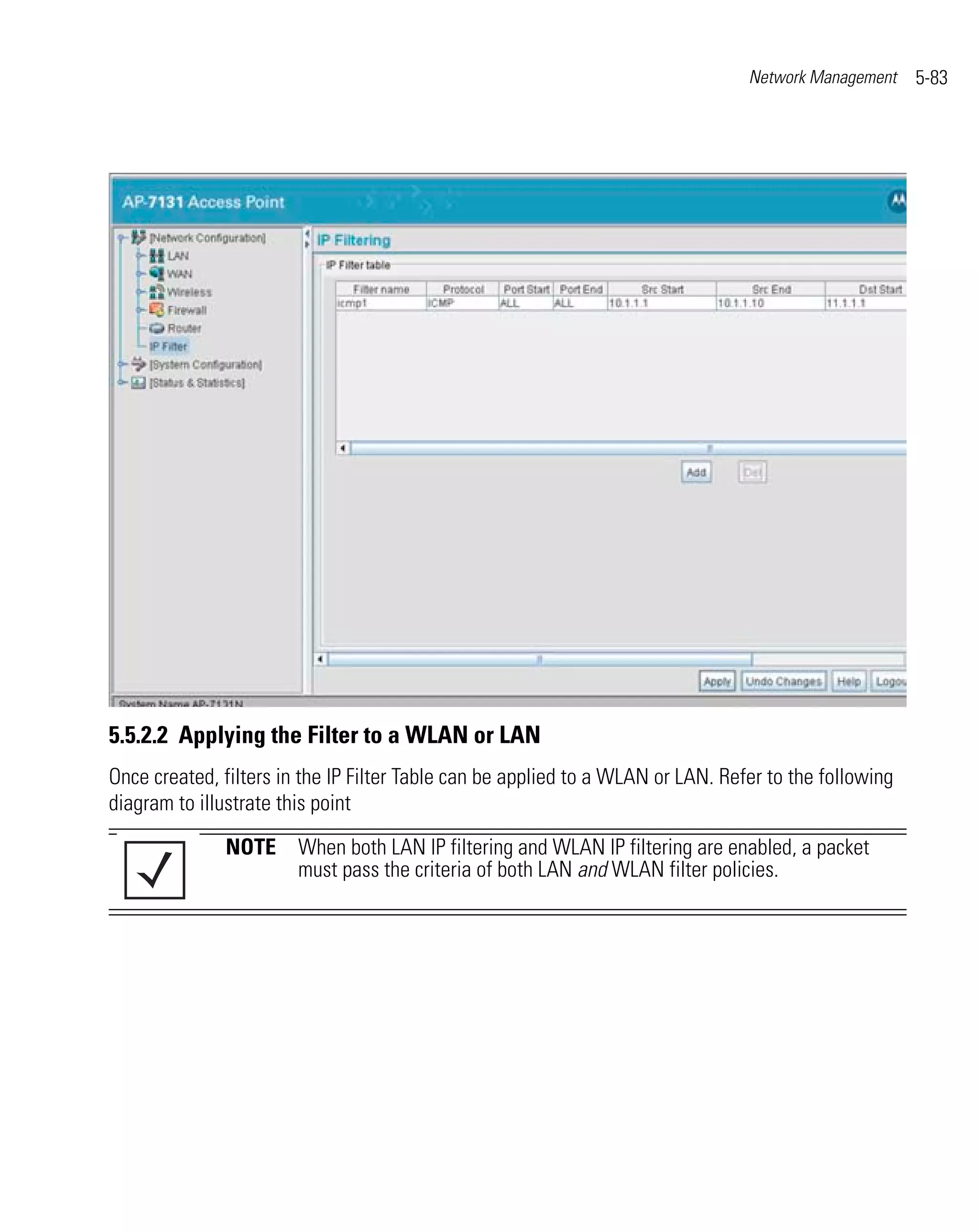 Network Management    5-83




5.5.2.2 Applying the Filter to a WLAN or LAN
Once created, filters in the IP Filter Table can be applied to a WLAN or LAN. Refer to the following
diagram to illustrate this point
              NOTE When both LAN IP filtering and WLAN IP filtering are enabled, a packet
                   must pass the criteria of both LAN and WLAN filter policies.
 