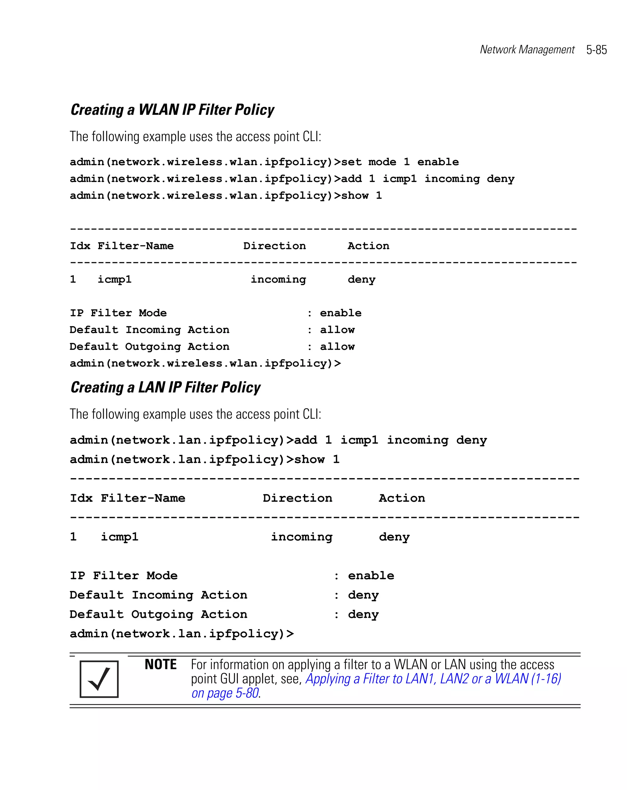 Network Management   5-85



Creating a WLAN IP Filter Policy
The following example uses the access point CLI:
admin(network.wireless.wlan.ipfpolicy)>set mode 1 enable
admin(network.wireless.wlan.ipfpolicy)>add 1 icmp1 incoming deny
admin(network.wireless.wlan.ipfpolicy)>show 1

-------------------------------------------------------------------------
Idx Filter-Name          Direction      Action
-------------------------------------------------------------------------
1   icmp1                 incoming      deny

IP Filter Mode                    : enable
Default Incoming Action           : allow
Default Outgoing Action           : allow
admin(network.wireless.wlan.ipfpolicy)>

Creating a LAN IP Filter Policy
The following example uses the access point CLI:
admin(network.lan.ipfpolicy)>add 1 icmp1 incoming deny
admin(network.lan.ipfpolicy)>show 1
------------------------------------------------------------------
Idx Filter-Name                     Direction               Action
------------------------------------------------------------------
1    icmp1                            incoming              deny


IP Filter Mode                                     : enable
Default Incoming Action                            : deny
Default Outgoing Action                            : deny
admin(network.lan.ipfpolicy)>

              NOTE For information on applying a filter to a WLAN or LAN using the access
                   point GUI applet, see, Applying a Filter to LAN1, LAN2 or a WLAN (1-16)
                   on page 5-80.
 