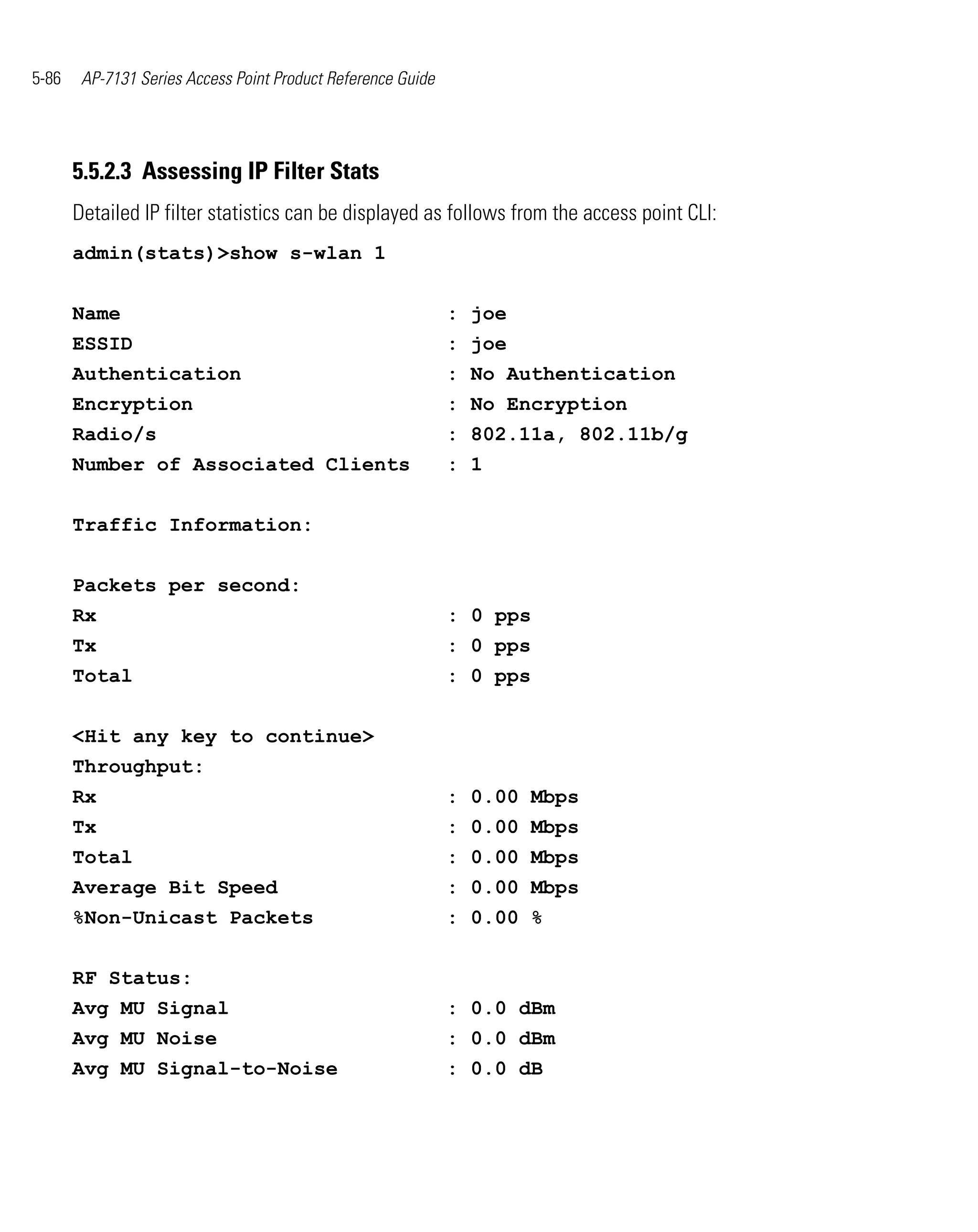 5-86    AP-7131 Series Access Point Product Reference Guide




       5.5.2.3 Assessing IP Filter Stats
       Detailed IP filter statistics can be displayed as follows from the access point CLI:
       admin(stats)>show s-wlan 1


       Name                                                   : joe
       ESSID                                                  : joe
       Authentication                                         : No Authentication
       Encryption                                             : No Encryption
       Radio/s                                                : 802.11a, 802.11b/g
       Number of Associated Clients                           : 1


       Traffic Information:


       Packets per second:
       Rx                                                     : 0 pps
       Tx                                                     : 0 pps
       Total                                                  : 0 pps


       <Hit any key to continue>
       Throughput:
       Rx                                                     : 0.00 Mbps
       Tx                                                     : 0.00 Mbps
       Total                                                  : 0.00 Mbps
       Average Bit Speed                                      : 0.00 Mbps
       %Non-Unicast Packets                                   : 0.00 %


       RF Status:
       Avg MU Signal                                          : 0.0 dBm
       Avg MU Noise                                           : 0.0 dBm
       Avg MU Signal-to-Noise                                 : 0.0 dB
 