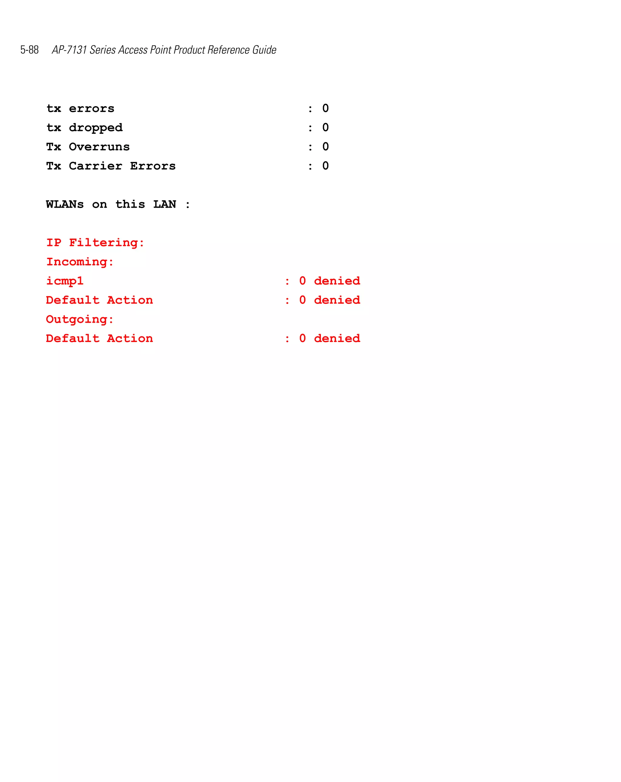 5-88   AP-7131 Series Access Point Product Reference Guide




       tx errors                                                : 0
       tx dropped                                               : 0
       Tx Overruns                                              : 0
       Tx Carrier Errors                                        : 0


       WLANs on this LAN :


       IP Filtering:
       Incoming:
       icmp1                                                 : 0 denied
       Default Action                                        : 0 denied
       Outgoing:
       Default Action                                        : 0 denied
 