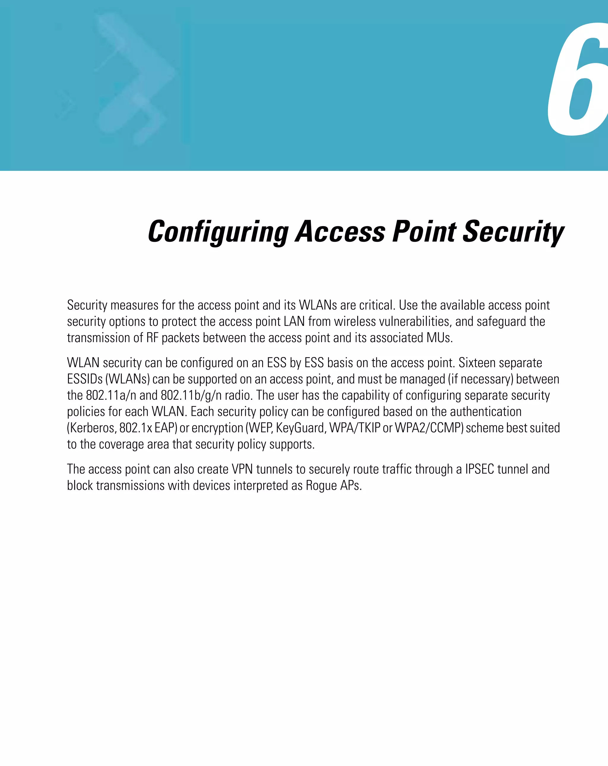 Configuring Access Point Security

Security measures for the access point and its WLANs are critical. Use the available access point
security options to protect the access point LAN from wireless vulnerabilities, and safeguard the
transmission of RF packets between the access point and its associated MUs.
WLAN security can be configured on an ESS by ESS basis on the access point. Sixteen separate
ESSIDs (WLANs) can be supported on an access point, and must be managed (if necessary) between
the 802.11a/n and 802.11b/g/n radio. The user has the capability of configuring separate security
policies for each WLAN. Each security policy can be configured based on the authentication
(Kerberos, 802.1x EAP) or encryption (WEP, KeyGuard, WPA/TKIP or WPA2/CCMP) scheme best suited
to the coverage area that security policy supports.
The access point can also create VPN tunnels to securely route traffic through a IPSEC tunnel and
block transmissions with devices interpreted as Rogue APs.
 