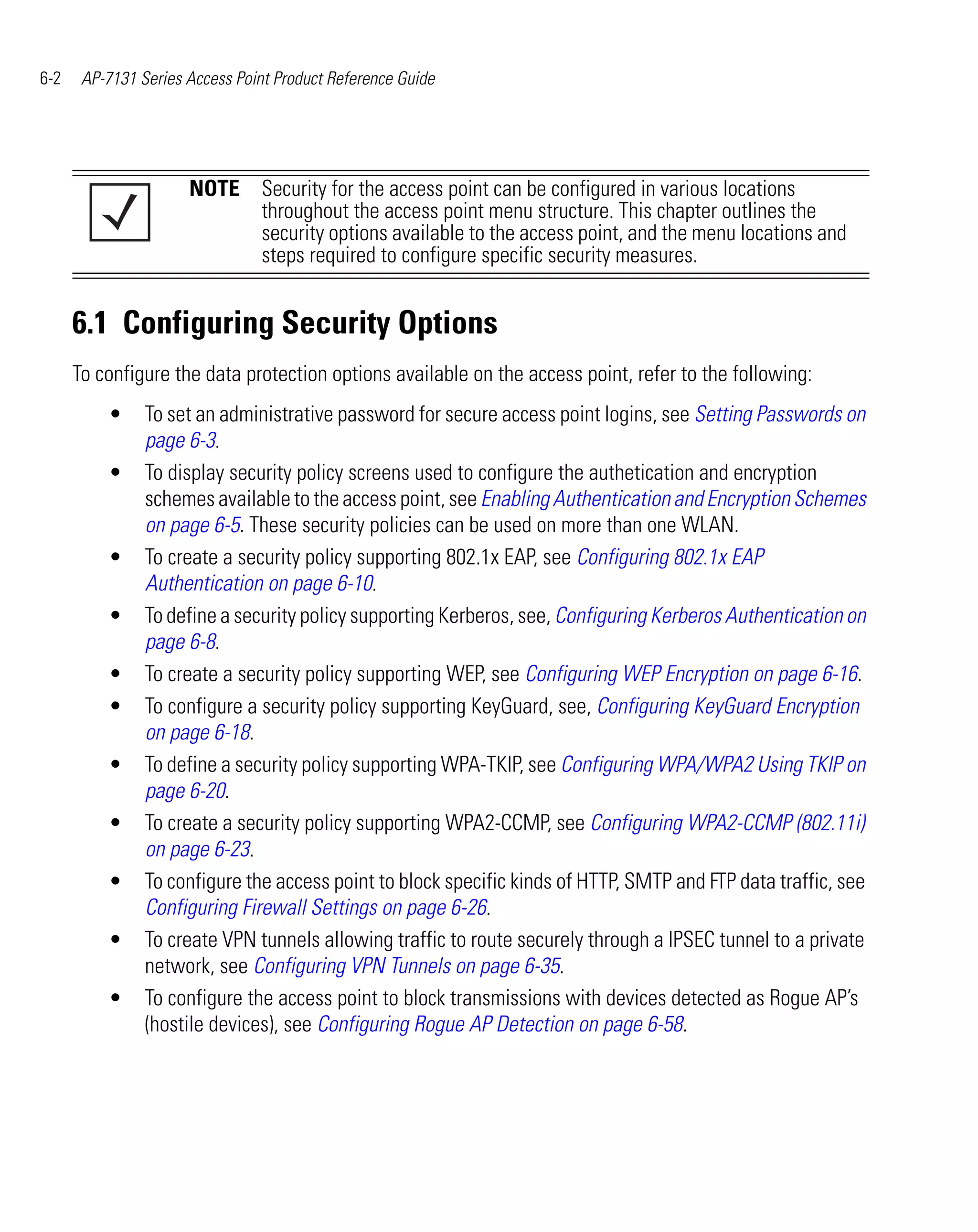 6-2    AP-7131 Series Access Point Product Reference Guide




                      NOTE Security for the access point can be configured in various locations
                           throughout the access point menu structure. This chapter outlines the
                           security options available to the access point, and the menu locations and
                           steps required to configure specific security measures.


      6.1 Configuring Security Options
      To configure the data protection options available on the access point, refer to the following:
          •     To set an administrative password for secure access point logins, see Setting Passwords on
                page 6-3.
          •     To display security policy screens used to configure the authetication and encryption
                schemes available to the access point, see Enabling Authentication and Encryption Schemes
                on page 6-5. These security policies can be used on more than one WLAN.
          •     To create a security policy supporting 802.1x EAP, see Configuring 802.1x EAP
                Authentication on page 6-10.
          •     To define a security policy supporting Kerberos, see, Configuring Kerberos Authentication on
                page 6-8.
          •     To create a security policy supporting WEP, see Configuring WEP Encryption on page 6-16.
          •     To configure a security policy supporting KeyGuard, see, Configuring KeyGuard Encryption
                on page 6-18.
          •     To define a security policy supporting WPA-TKIP, see Configuring WPA/WPA2 Using TKIP on
                page 6-20.
          •     To create a security policy supporting WPA2-CCMP, see Configuring WPA2-CCMP (802.11i)
                on page 6-23.
          •     To configure the access point to block specific kinds of HTTP, SMTP and FTP data traffic, see
                Configuring Firewall Settings on page 6-26.
          •     To create VPN tunnels allowing traffic to route securely through a IPSEC tunnel to a private
                network, see Configuring VPN Tunnels on page 6-35.
          •     To configure the access point to block transmissions with devices detected as Rogue AP’s
                (hostile devices), see Configuring Rogue AP Detection on page 6-58.
 