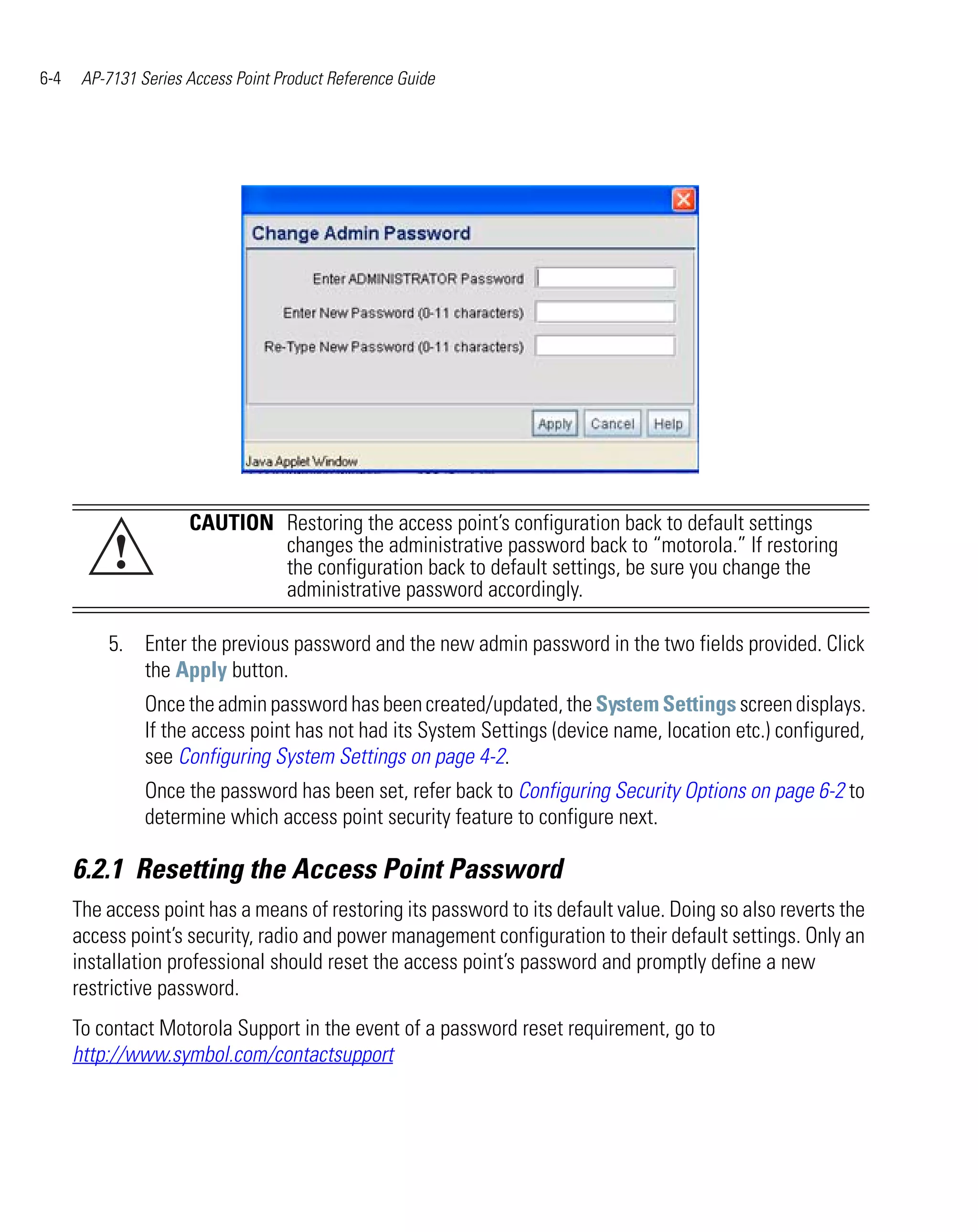 6-4    AP-7131 Series Access Point Product Reference Guide




                      CAUTION Restoring the access point’s configuration back to default settings
           !                  changes the administrative password back to “motorola.” If restoring
                              the configuration back to default settings, be sure you change the
                              administrative password accordingly.

          5. Enter the previous password and the new admin password in the two fields provided. Click
             the Apply button.
                Once the admin password has been created/updated, the System Settings screen displays.
                If the access point has not had its System Settings (device name, location etc.) configured,
                see Configuring System Settings on page 4-2.
                Once the password has been set, refer back to Configuring Security Options on page 6-2 to
                determine which access point security feature to configure next.

      6.2.1 Resetting the Access Point Password
      The access point has a means of restoring its password to its default value. Doing so also reverts the
      access point’s security, radio and power management configuration to their default settings. Only an
      installation professional should reset the access point’s password and promptly define a new
      restrictive password.
      To contact Motorola Support in the event of a password reset requirement, go to
      http://www.symbol.com/contactsupport
 