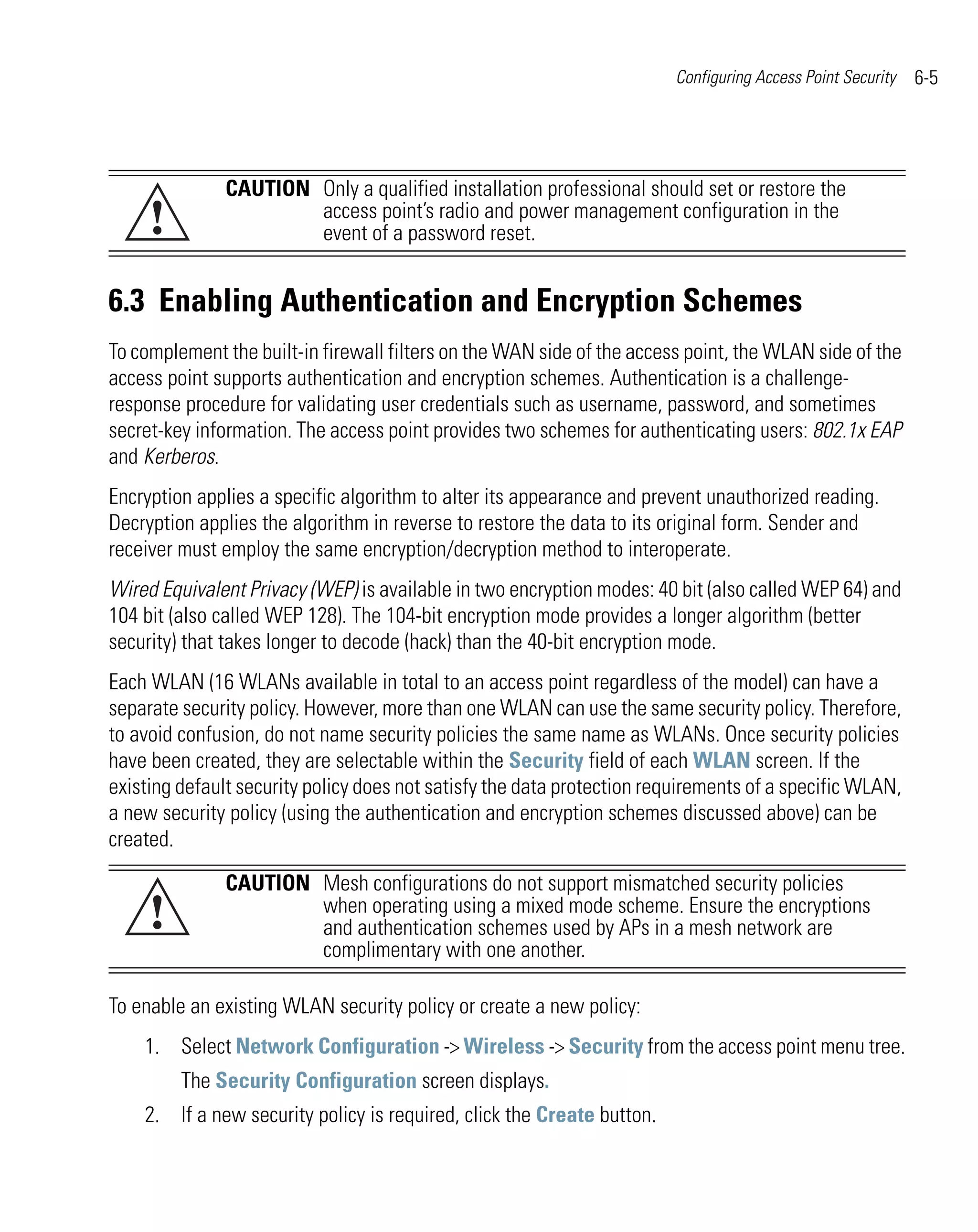 Configuring Access Point Security   6-5




               CAUTION Only a qualified installation professional should set or restore the
     !                 access point’s radio and power management configuration in the
                       event of a password reset.


6.3 Enabling Authentication and Encryption Schemes
To complement the built-in firewall filters on the WAN side of the access point, the WLAN side of the
access point supports authentication and encryption schemes. Authentication is a challenge-
response procedure for validating user credentials such as username, password, and sometimes
secret-key information. The access point provides two schemes for authenticating users: 802.1x EAP
and Kerberos.
Encryption applies a specific algorithm to alter its appearance and prevent unauthorized reading.
Decryption applies the algorithm in reverse to restore the data to its original form. Sender and
receiver must employ the same encryption/decryption method to interoperate.
Wired Equivalent Privacy (WEP) is available in two encryption modes: 40 bit (also called WEP 64) and
104 bit (also called WEP 128). The 104-bit encryption mode provides a longer algorithm (better
security) that takes longer to decode (hack) than the 40-bit encryption mode.
Each WLAN (16 WLANs available in total to an access point regardless of the model) can have a
separate security policy. However, more than one WLAN can use the same security policy. Therefore,
to avoid confusion, do not name security policies the same name as WLANs. Once security policies
have been created, they are selectable within the Security field of each WLAN screen. If the
existing default security policy does not satisfy the data protection requirements of a specific WLAN,
a new security policy (using the authentication and encryption schemes discussed above) can be
created.
               CAUTION Mesh configurations do not support mismatched security policies
     !                 when operating using a mixed mode scheme. Ensure the encryptions
                       and authentication schemes used by APs in a mesh network are
                       complimentary with one another.

To enable an existing WLAN security policy or create a new policy:
    1. Select Network Configuration -> Wireless -> Security from the access point menu tree.
         The Security Configuration screen displays.
    2. If a new security policy is required, click the Create button.
 