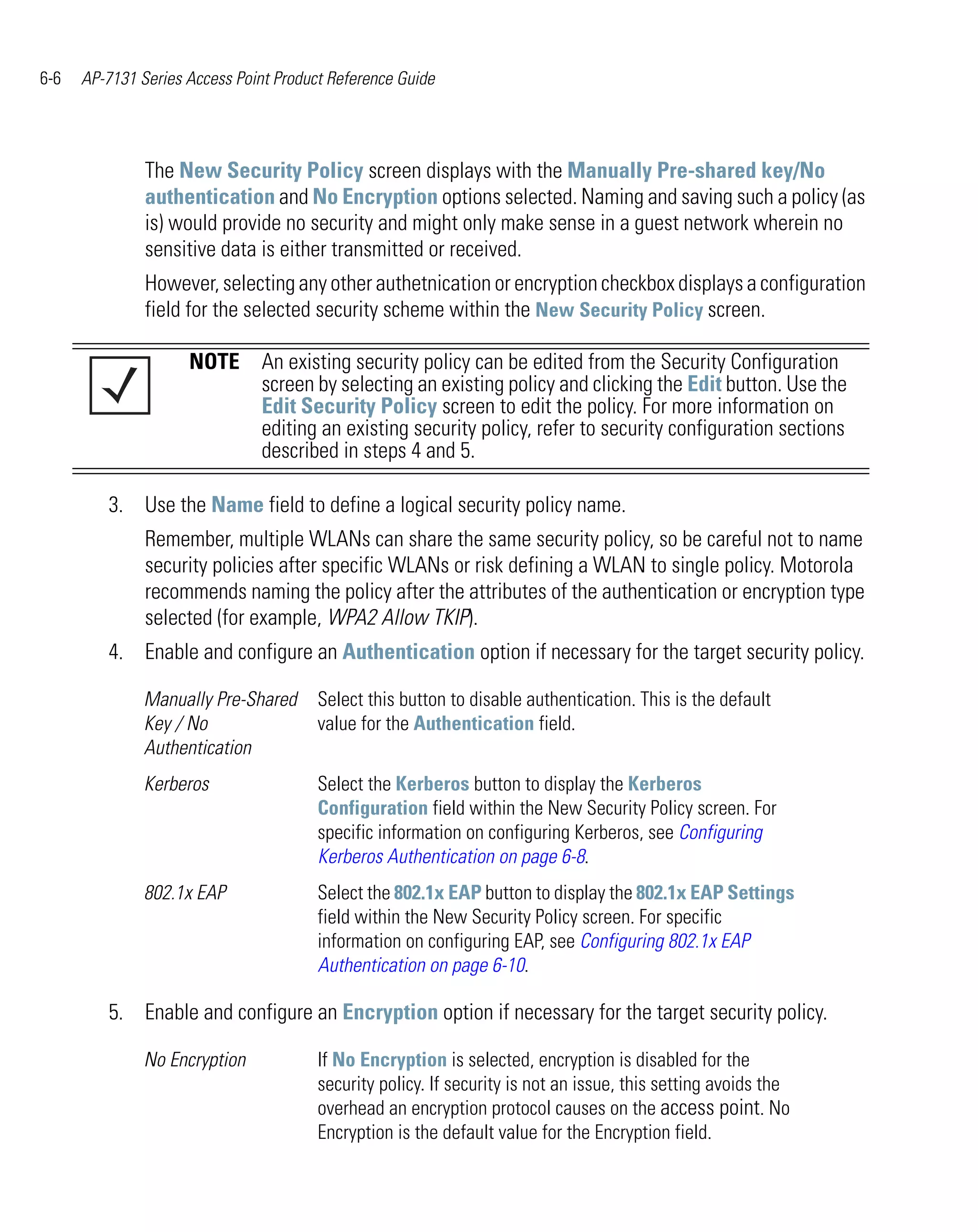 6-6   AP-7131 Series Access Point Product Reference Guide




               The New Security Policy screen displays with the Manually Pre-shared key/No
               authentication and No Encryption options selected. Naming and saving such a policy (as
               is) would provide no security and might only make sense in a guest network wherein no
               sensitive data is either transmitted or received.
               However, selecting any other authetnication or encryption checkbox displays a configuration
               field for the selected security scheme within the New Security Policy screen.

                     NOTE An existing security policy can be edited from the Security Configuration
                          screen by selecting an existing policy and clicking the Edit button. Use the
                          Edit Security Policy screen to edit the policy. For more information on
                          editing an existing security policy, refer to security configuration sections
                          described in steps 4 and 5.

         3. Use the Name field to define a logical security policy name.
               Remember, multiple WLANs can share the same security policy, so be careful not to name
               security policies after specific WLANs or risk defining a WLAN to single policy. Motorola
               recommends naming the policy after the attributes of the authentication or encryption type
               selected (for example, WPA2 Allow TKIP).
         4. Enable and configure an Authentication option if necessary for the target security policy.

               Manually Pre-Shared      Select this button to disable authentication. This is the default
               Key / No                 value for the Authentication field.
               Authentication
               Kerberos                 Select the Kerberos button to display the Kerberos
                                        Configuration field within the New Security Policy screen. For
                                        specific information on configuring Kerberos, see Configuring
                                        Kerberos Authentication on page 6-8.
               802.1x EAP               Select the 802.1x EAP button to display the 802.1x EAP Settings
                                        field within the New Security Policy screen. For specific
                                        information on configuring EAP, see Configuring 802.1x EAP
                                        Authentication on page 6-10.

         5. Enable and configure an Encryption option if necessary for the target security policy.

               No Encryption            If No Encryption is selected, encryption is disabled for the
                                        security policy. If security is not an issue, this setting avoids the
                                        overhead an encryption protocol causes on the access point. No
                                        Encryption is the default value for the Encryption field.
 