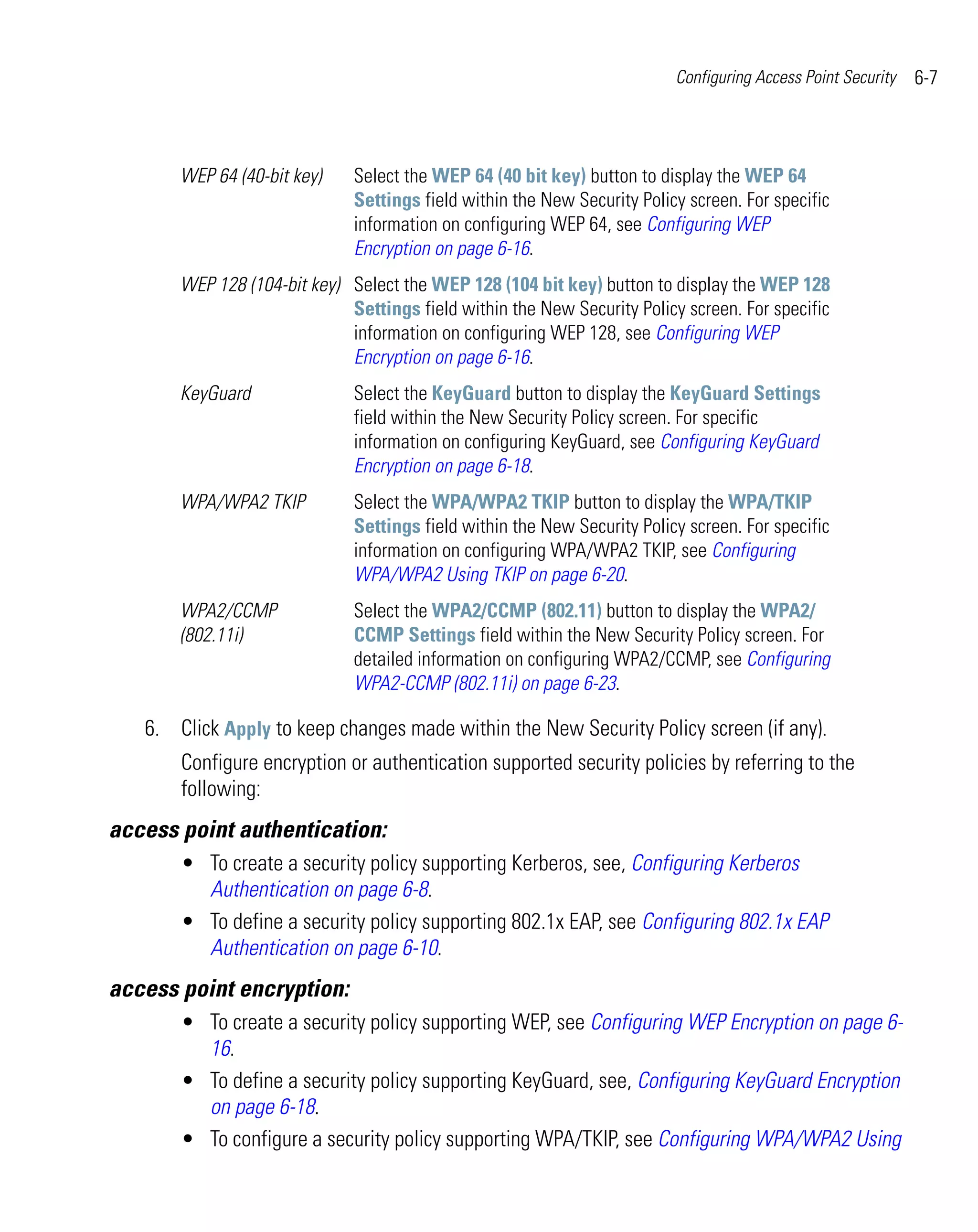 Configuring Access Point Security   6-7



       WEP 64 (40-bit key)    Select the WEP 64 (40 bit key) button to display the WEP 64
                              Settings field within the New Security Policy screen. For specific
                              information on configuring WEP 64, see Configuring WEP
                              Encryption on page 6-16.
       WEP 128 (104-bit key) Select the WEP 128 (104 bit key) button to display the WEP 128
                             Settings field within the New Security Policy screen. For specific
                             information on configuring WEP 128, see Configuring WEP
                             Encryption on page 6-16.
       KeyGuard               Select the KeyGuard button to display the KeyGuard Settings
                              field within the New Security Policy screen. For specific
                              information on configuring KeyGuard, see Configuring KeyGuard
                              Encryption on page 6-18.
       WPA/WPA2 TKIP          Select the WPA/WPA2 TKIP button to display the WPA/TKIP
                              Settings field within the New Security Policy screen. For specific
                              information on configuring WPA/WPA2 TKIP, see Configuring
                              WPA/WPA2 Using TKIP on page 6-20.
       WPA2/CCMP              Select the WPA2/CCMP (802.11) button to display the WPA2/
       (802.11i)              CCMP Settings field within the New Security Policy screen. For
                              detailed information on configuring WPA2/CCMP, see Configuring
                              WPA2-CCMP (802.11i) on page 6-23.

   6. Click Apply to keep changes made within the New Security Policy screen (if any).
       Configure encryption or authentication supported security policies by referring to the
       following:
access point authentication:
       • To create a security policy supporting Kerberos, see, Configuring Kerberos
         Authentication on page 6-8.
       • To define a security policy supporting 802.1x EAP, see Configuring 802.1x EAP
         Authentication on page 6-10.
access point encryption:
       • To create a security policy supporting WEP, see Configuring WEP Encryption on page 6-
         16.
       • To define a security policy supporting KeyGuard, see, Configuring KeyGuard Encryption
         on page 6-18.
       • To configure a security policy supporting WPA/TKIP, see Configuring WPA/WPA2 Using
 
