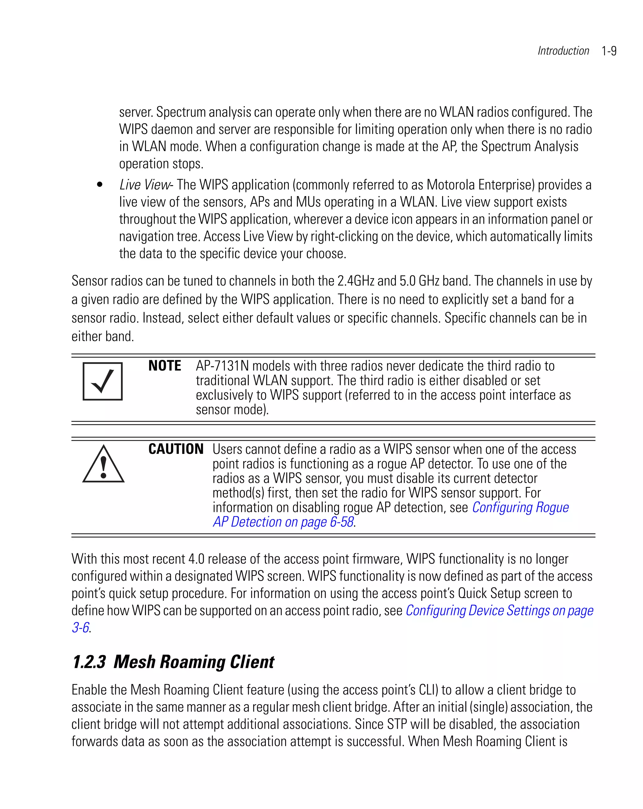 Introduction   1-9



         server. Spectrum analysis can operate only when there are no WLAN radios configured. The
         WIPS daemon and server are responsible for limiting operation only when there is no radio
         in WLAN mode. When a configuration change is made at the AP, the Spectrum Analysis
         operation stops.
    •    Live View- The WIPS application (commonly referred to as Motorola Enterprise) provides a
         live view of the sensors, APs and MUs operating in a WLAN. Live view support exists
         throughout the WIPS application, wherever a device icon appears in an information panel or
         navigation tree. Access Live View by right-clicking on the device, which automatically limits
         the data to the specific device your choose.
Sensor radios can be tuned to channels in both the 2.4GHz and 5.0 GHz band. The channels in use by
a given radio are defined by the WIPS application. There is no need to explicitly set a band for a
sensor radio. Instead, select either default values or specific channels. Specific channels can be in
either band.

               NOTE AP-7131N models with three radios never dedicate the third radio to
                    traditional WLAN support. The third radio is either disabled or set
                    exclusively to WIPS support (referred to in the access point interface as
                    sensor mode).

               CAUTION Users cannot define a radio as a WIPS sensor when one of the access
     !                 point radios is functioning as a rogue AP detector. To use one of the
                       radios as a WIPS sensor, you must disable its current detector
                       method(s) first, then set the radio for WIPS sensor support. For
                       information on disabling rogue AP detection, see Configuring Rogue
                       AP Detection on page 6-58.

With this most recent 4.0 release of the access point firmware, WIPS functionality is no longer
configured within a designated WIPS screen. WIPS functionality is now defined as part of the access
point’s quick setup procedure. For information on using the access point’s Quick Setup screen to
define how WIPS can be supported on an access point radio, see Configuring Device Settings on page
3-6.

1.2.3 Mesh Roaming Client
Enable the Mesh Roaming Client feature (using the access point’s CLI) to allow a client bridge to
associate in the same manner as a regular mesh client bridge. After an initial (single) association, the
client bridge will not attempt additional associations. Since STP will be disabled, the association
forwards data as soon as the association attempt is successful. When Mesh Roaming Client is
 