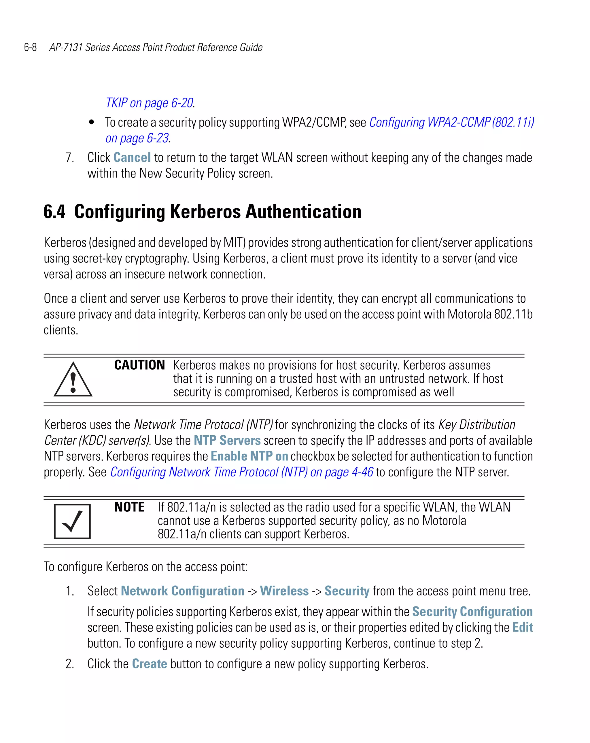 6-8    AP-7131 Series Access Point Product Reference Guide




                 TKIP on page 6-20.
             • To create a security policy supporting WPA2/CCMP, see Configuring WPA2-CCMP (802.11i)
                 on page 6-23.
          7. Click Cancel to return to the target WLAN screen without keeping any of the changes made
             within the New Security Policy screen.


      6.4 Configuring Kerberos Authentication
      Kerberos (designed and developed by MIT) provides strong authentication for client/server applications
      using secret-key cryptography. Using Kerberos, a client must prove its identity to a server (and vice
      versa) across an insecure network connection.
      Once a client and server use Kerberos to prove their identity, they can encrypt all communications to
      assure privacy and data integrity. Kerberos can only be used on the access point with Motorola 802.11b
      clients.

                      CAUTION Kerberos makes no provisions for host security. Kerberos assumes
           !                  that it is running on a trusted host with an untrusted network. If host
                              security is compromised, Kerberos is compromised as well

      Kerberos uses the Network Time Protocol (NTP) for synchronizing the clocks of its Key Distribution
      Center (KDC) server(s). Use the NTP Servers screen to specify the IP addresses and ports of available
      NTP servers. Kerberos requires the Enable NTP on checkbox be selected for authentication to function
      properly. See Configuring Network Time Protocol (NTP) on page 4-46 to configure the NTP server.

                      NOTE If 802.11a/n is selected as the radio used for a specific WLAN, the WLAN
                           cannot use a Kerberos supported security policy, as no Motorola
                           802.11a/n clients can support Kerberos.

      To configure Kerberos on the access point:
          1. Select Network Configuration -> Wireless -> Security from the access point menu tree.
                If security policies supporting Kerberos exist, they appear within the Security Configuration
                screen. These existing policies can be used as is, or their properties edited by clicking the Edit
                button. To configure a new security policy supporting Kerberos, continue to step 2.
          2. Click the Create button to configure a new policy supporting Kerberos.
 
