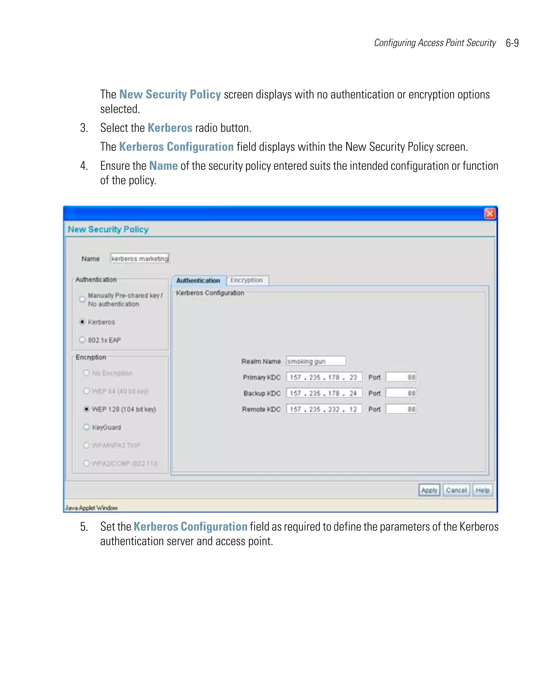 Configuring Access Point Security   6-9



    The New Security Policy screen displays with no authentication or encryption options
    selected.
3. Select the Kerberos radio button.
    The Kerberos Configuration field displays within the New Security Policy screen.
4. Ensure the Name of the security policy entered suits the intended configuration or function
   of the policy.




5. Set the Kerberos Configuration field as required to define the parameters of the Kerberos
   authentication server and access point.
 