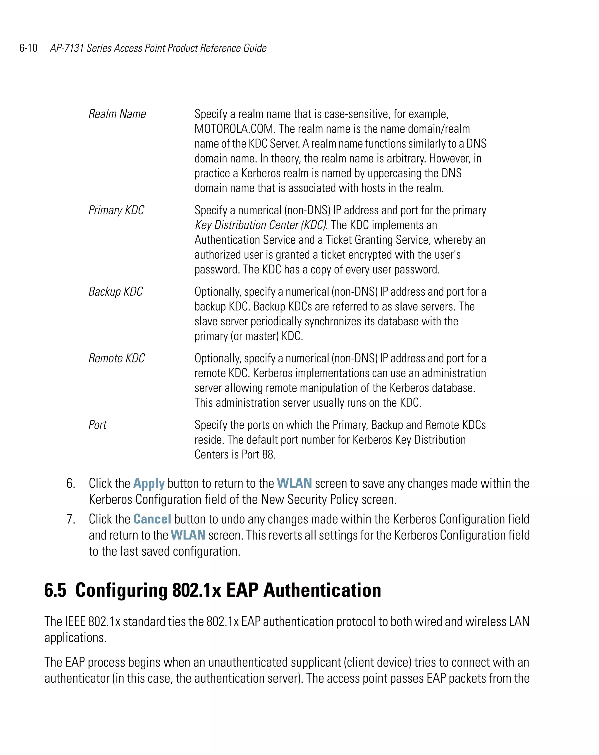 6-10    AP-7131 Series Access Point Product Reference Guide




                 Realm Name               Specify a realm name that is case-sensitive, for example,
                                          MOTOROLA.COM. The realm name is the name domain/realm
                                          name of the KDC Server. A realm name functions similarly to a DNS
                                          domain name. In theory, the realm name is arbitrary. However, in
                                          practice a Kerberos realm is named by uppercasing the DNS
                                          domain name that is associated with hosts in the realm.
                 Primary KDC              Specify a numerical (non-DNS) IP address and port for the primary
                                          Key Distribution Center (KDC). The KDC implements an
                                          Authentication Service and a Ticket Granting Service, whereby an
                                          authorized user is granted a ticket encrypted with the user's
                                          password. The KDC has a copy of every user password.
                 Backup KDC               Optionally, specify a numerical (non-DNS) IP address and port for a
                                          backup KDC. Backup KDCs are referred to as slave servers. The
                                          slave server periodically synchronizes its database with the
                                          primary (or master) KDC.
                 Remote KDC               Optionally, specify a numerical (non-DNS) IP address and port for a
                                          remote KDC. Kerberos implementations can use an administration
                                          server allowing remote manipulation of the Kerberos database.
                                          This administration server usually runs on the KDC.
                 Port                     Specify the ports on which the Primary, Backup and Remote KDCs
                                          reside. The default port number for Kerberos Key Distribution
                                          Centers is Port 88.

           6. Click the Apply button to return to the WLAN screen to save any changes made within the
              Kerberos Configuration field of the New Security Policy screen.
           7. Click the Cancel button to undo any changes made within the Kerberos Configuration field
              and return to the WLAN screen. This reverts all settings for the Kerberos Configuration field
              to the last saved configuration.


       6.5 Configuring 802.1x EAP Authentication
       The IEEE 802.1x standard ties the 802.1x EAP authentication protocol to both wired and wireless LAN
       applications.
       The EAP process begins when an unauthenticated supplicant (client device) tries to connect with an
       authenticator (in this case, the authentication server). The access point passes EAP packets from the
 