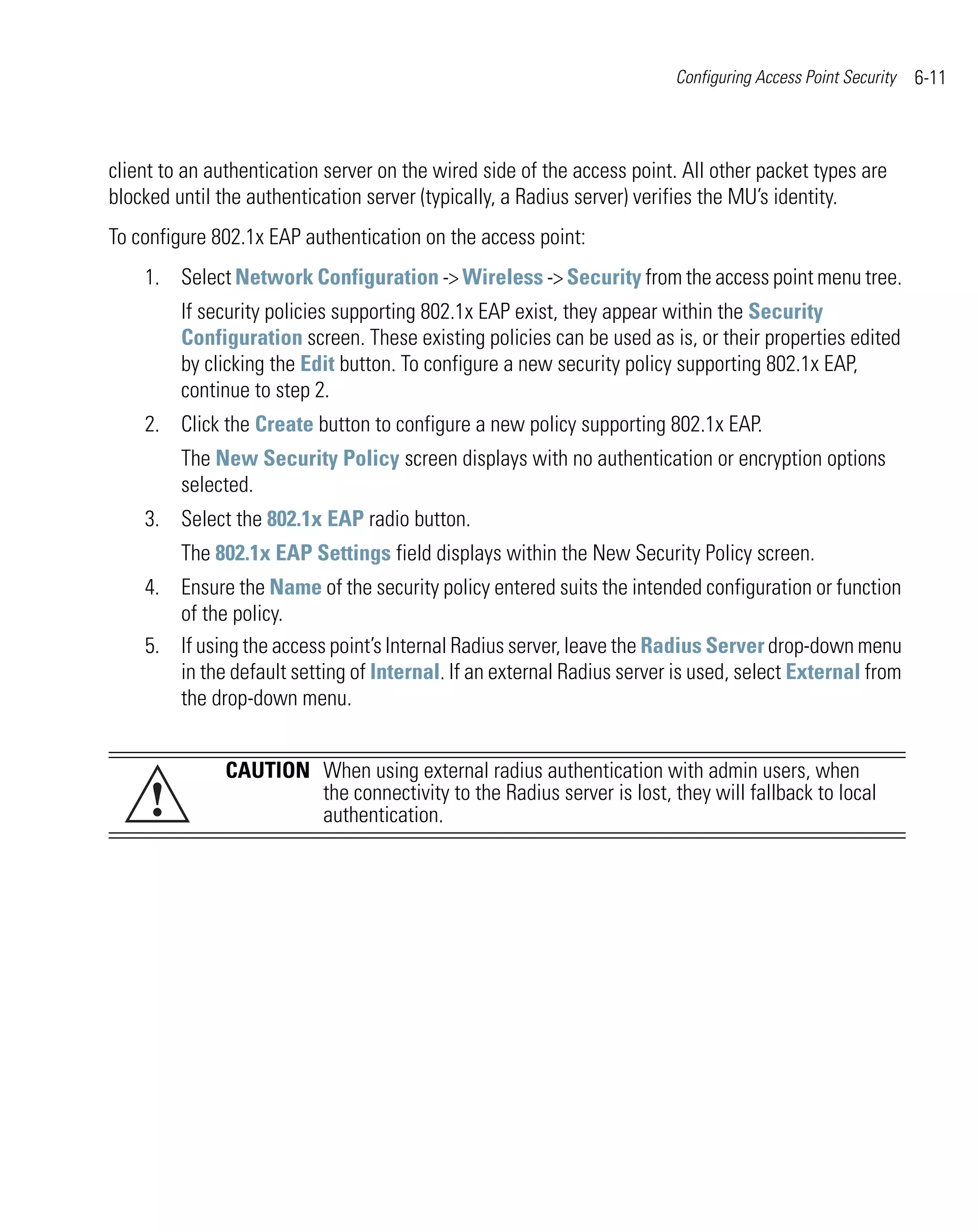 Configuring Access Point Security   6-11



client to an authentication server on the wired side of the access point. All other packet types are
blocked until the authentication server (typically, a Radius server) verifies the MU’s identity.
To configure 802.1x EAP authentication on the access point:
    1. Select Network Configuration -> Wireless -> Security from the access point menu tree.
         If security policies supporting 802.1x EAP exist, they appear within the Security
         Configuration screen. These existing policies can be used as is, or their properties edited
         by clicking the Edit button. To configure a new security policy supporting 802.1x EAP,
         continue to step 2.
    2. Click the Create button to configure a new policy supporting 802.1x EAP.
         The New Security Policy screen displays with no authentication or encryption options
         selected.
    3. Select the 802.1x EAP radio button.
         The 802.1x EAP Settings field displays within the New Security Policy screen.
    4. Ensure the Name of the security policy entered suits the intended configuration or function
       of the policy.
    5. If using the access point’s Internal Radius server, leave the Radius Server drop-down menu
       in the default setting of Internal. If an external Radius server is used, select External from
       the drop-down menu.


              CAUTION When using external radius authentication with admin users, when
     !                the connectivity to the Radius server is lost, they will fallback to local
                      authentication.
 